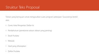 Struktur Teks Proposal
Tulisan yang bertujuan untuk mengusulkan suatu program pekerjaan. Susunannya terdiri
atas:
• Cover, Kata Pengantar, Daftar Isi
• Pendahuluan (penekanan alasan-alasan yang penting)
• Studi Pustaka
• Metode
• Hasil yang diharapkan
• Daftar Pustaka
 