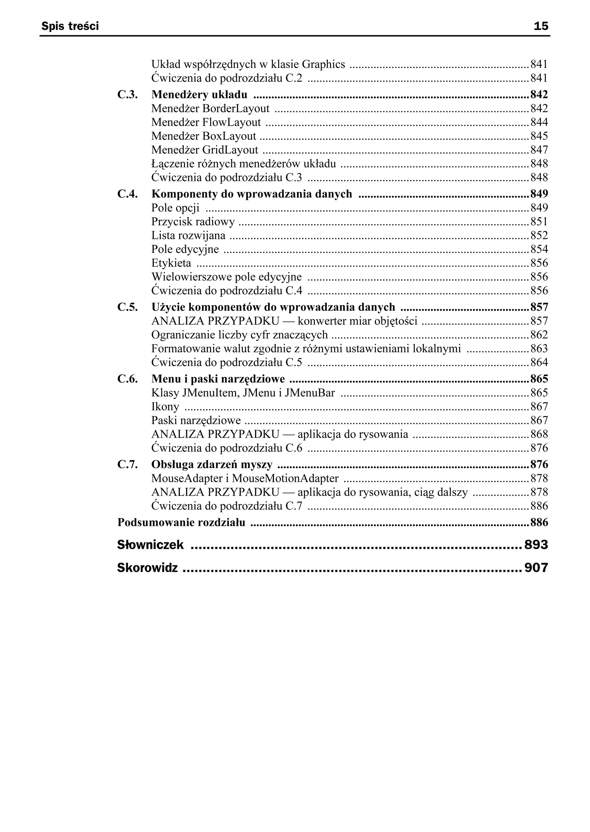 Spis treści                                                                                                                               15


                   Układ współrzędnych w klasie Graphics ............................................................841
                   Ćwiczenia do podrozdziału C.2 ..........................................................................841
              C.3. Menedżery układu ............................................................................................842
                   Menedżer BorderLayout .....................................................................................842
                   Menedżer FlowLayout ........................................................................................844
                   Menedżer BoxLayout ..........................................................................................845
                   Menedżer GridLayout .........................................................................................847
                   Łączenie różnych menedżerów układu ...............................................................848
                   Ćwiczenia do podrozdziału C.3 ..........................................................................848
              C.4. Komponenty do wprowadzania danych .........................................................849
                   Pole opcji ............................................................................................................849
                   Przycisk radiowy .................................................................................................851
                   Lista rozwijana ....................................................................................................852
                   Pole edycyjne ......................................................................................................854
                   Etykieta ...............................................................................................................856
                   Wielowierszowe pole edycyjne ..........................................................................856
                   Ćwiczenia do podrozdziału C.4 ..........................................................................856
              C.5. Użycie komponentów do wprowadzania danych ...........................................857
                   ANALIZA PRZYPADKU — konwerter miar objętości ....................................857
                   Ograniczanie liczby cyfr znaczących ..................................................................862
                   Formatowanie walut zgodnie z różnymi ustawieniami lokalnymi .....................863
                   Ćwiczenia do podrozdziału C.5 ..........................................................................864
              C.6. Menu i paski narzędziowe ................................................................................865
                   Klasy JMenuItem, JMenu i JMenuBar ...............................................................865
                   Ikony ...................................................................................................................867
                   Paski narzędziowe ...............................................................................................867
                   ANALIZA PRZYPADKU — aplikacja do rysowania .......................................868
                   Ćwiczenia do podrozdziału C.6 ..........................................................................876
              C.7. Obsługa zdarzeń myszy ....................................................................................876
                   MouseAdapter i MouseMotionAdapter ..............................................................878
                   ANALIZA PRZYPADKU — aplikacja do rysowania, ciąg dalszy ...................878
                   Ćwiczenia do podrozdziału C.7 ..........................................................................886
              Podsumowanie rozdziału .............................................................................................886
              Słowniczek ................................................................................... 893
              Skorowidz ..................................................................................... 907
 