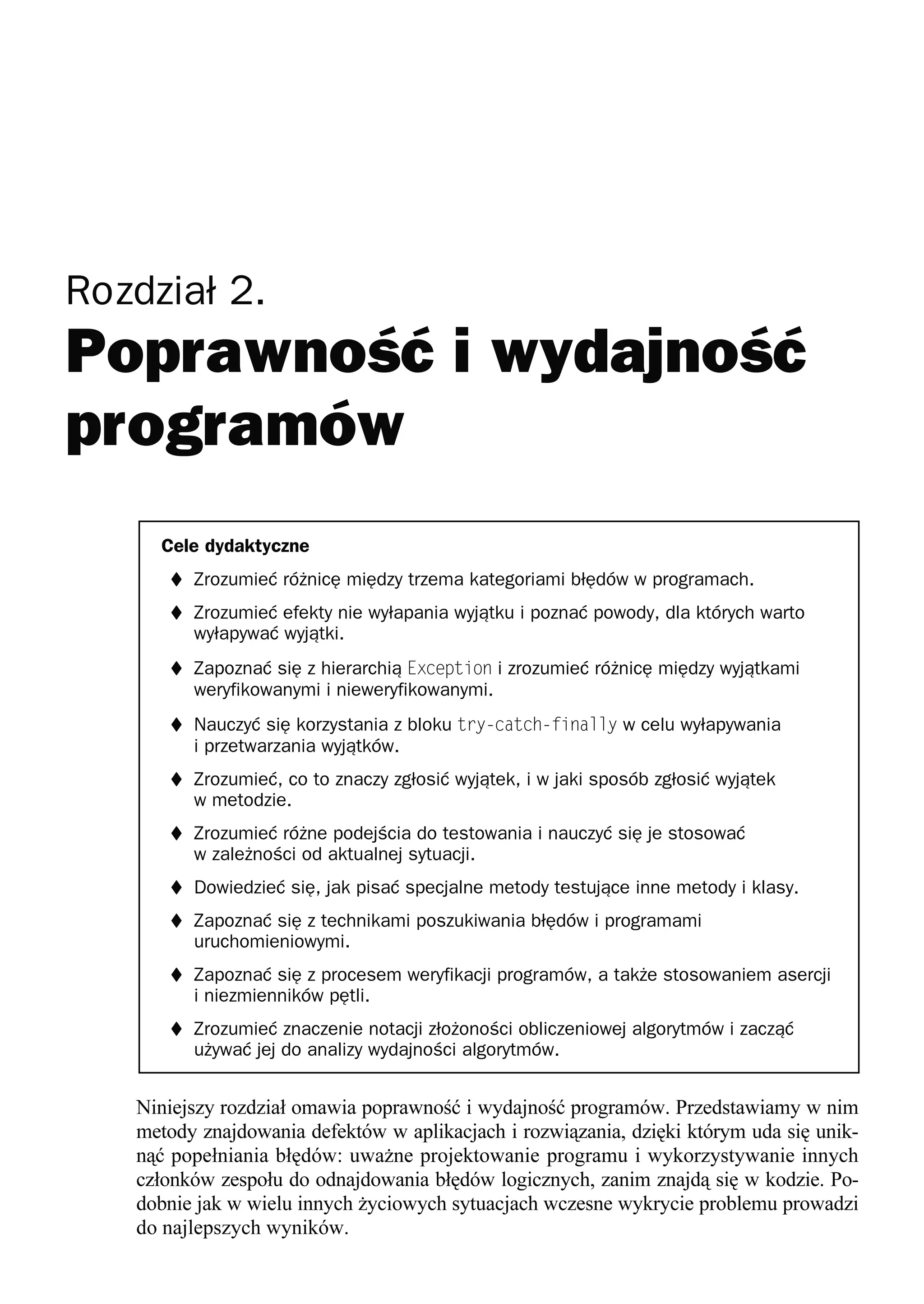 Rozdział 2.




     Cele dydaktyczne
      t Zrozumieć różnicę między trzema kategoriami błędów w programach.
      t Zrozumieć efekty nie wyłapania wyjątku i poznać powody, dla których warto
         wyłapywać wyjątki.
      t Zapoznać się z hierarchią Exception i zrozumieć różnicę między wyjątkami
         weryfikowanymi i nieweryfikowanymi.
      t Nauczyć się korzystania z bloku try-catch-finally w celu wyłapywania
         i przetwarzania wyjątków.
      t Zrozumieć, co to znaczy zgłosić wyjątek, i w jaki sposób zgłosić wyjątek
         w metodzie.
      t Zrozumieć różne podejścia do testowania i nauczyć się je stosować
         w zależności od aktualnej sytuacji.
      t Dowiedzieć się, jak pisać specjalne metody testujące inne metody i klasy.
      t Zapoznać się z technikami poszukiwania błędów i programami
         uruchomieniowymi.
      t Zapoznać się z procesem weryfikacji programów, a także stosowaniem asercji
         i niezmienników pętli.
      t Zrozumieć znaczenie notacji złożoności obliczeniowej algorytmów i zacząć
         używać jej do analizy wydajności algorytmów.


   Niniejszy rozdział omawia poprawność i wydajność programów. Przedstawiamy w nim
   metody znajdowania defektów w aplikacjach i rozwiązania, dzięki którym uda się unik-
   nąć popełniania błędów: uważne projektowanie programu i wykorzystywanie innych
   członków zespołu do odnajdowania błędów logicznych, zanim znajdą się w kodzie. Po-
   dobnie jak w wielu innych życiowych sytuacjach wczesne wykrycie problemu prowadzi
   do najlepszych wyników.
 