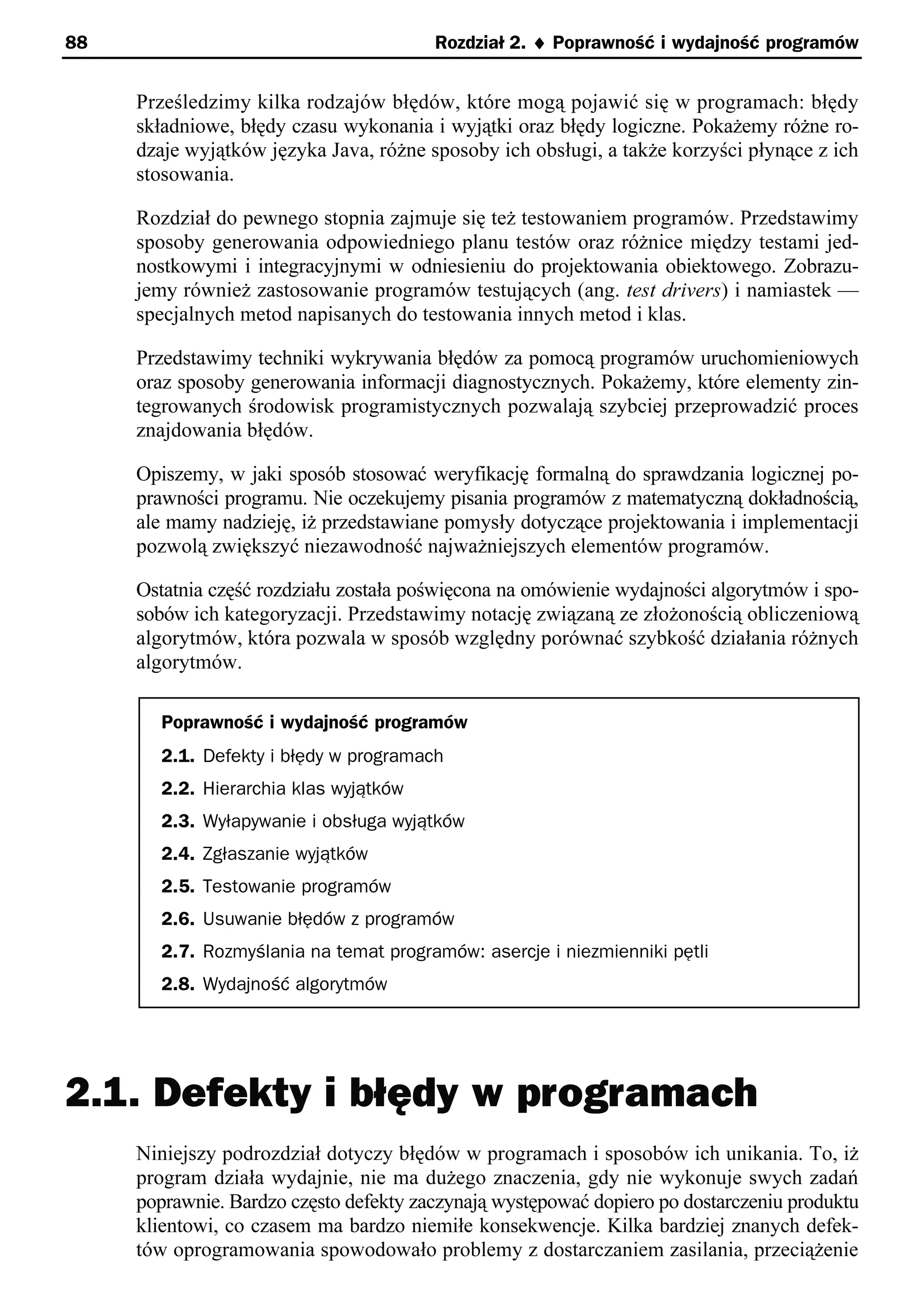 88                                      Rozdział 2. ¨ Poprawność i wydajność programów


     Prześledzimy kilka rodzajów błędów, które mogą pojawić się w programach: błędy
     składniowe, błędy czasu wykonania i wyjątki oraz błędy logiczne. Pokażemy różne ro-
     dzaje wyjątków języka Java, różne sposoby ich obsługi, a także korzyści płynące z ich
     stosowania.

     Rozdział do pewnego stopnia zajmuje się też testowaniem programów. Przedstawimy
     sposoby generowania odpowiedniego planu testów oraz różnice między testami jed-
     nostkowymi i integracyjnymi w odniesieniu do projektowania obiektowego. Zobrazu-
     jemy również zastosowanie programów testujących (ang. test drivers) i namiastek —
     specjalnych metod napisanych do testowania innych metod i klas.

     Przedstawimy techniki wykrywania błędów za pomocą programów uruchomieniowych
     oraz sposoby generowania informacji diagnostycznych. Pokażemy, które elementy zin-
     tegrowanych środowisk programistycznych pozwalają szybciej przeprowadzić proces
     znajdowania błędów.

     Opiszemy, w jaki sposób stosować weryfikację formalną do sprawdzania logicznej po-
     prawności programu. Nie oczekujemy pisania programów z matematyczną dokładnością,
     ale mamy nadzieję, iż przedstawiane pomysły dotyczące projektowania i implementacji
     pozwolą zwiększyć niezawodność najważniejszych elementów programów.

     Ostatnia część rozdziału została poświęcona na omówienie wydajności algorytmów i spo-
     sobów ich kategoryzacji. Przedstawimy notację związaną ze złożonością obliczeniową
     algorytmów, która pozwala w sposób względny porównać szybkość działania różnych
     algorytmów.

       Poprawność i wydajność programów
       2.1. Defekty i błędy w programach
       2.2. Hierarchia klas wyjątków
       2.3. Wyłapywanie i obsługa wyjątków
       2.4. Zgłaszanie wyjątków
       2.5. Testowanie programów
       2.6. Usuwanie błędów z programów
       2.7. Rozmyślania na temat programów: asercje i niezmienniki pętli
       2.8. Wydajność algorytmów




2.1. Defekty i błędy w programach
     Niniejszy podrozdział dotyczy błędów w programach i sposobów ich unikania. To, iż
     program działa wydajnie, nie ma dużego znaczenia, gdy nie wykonuje swych zadań
     poprawnie. Bardzo często defekty zaczynają występować dopiero po dostarczeniu produktu
     klientowi, co czasem ma bardzo niemiłe konsekwencje. Kilka bardziej znanych defek-
     tów oprogramowania spowodowało problemy z dostarczaniem zasilania, przeciążenie
 