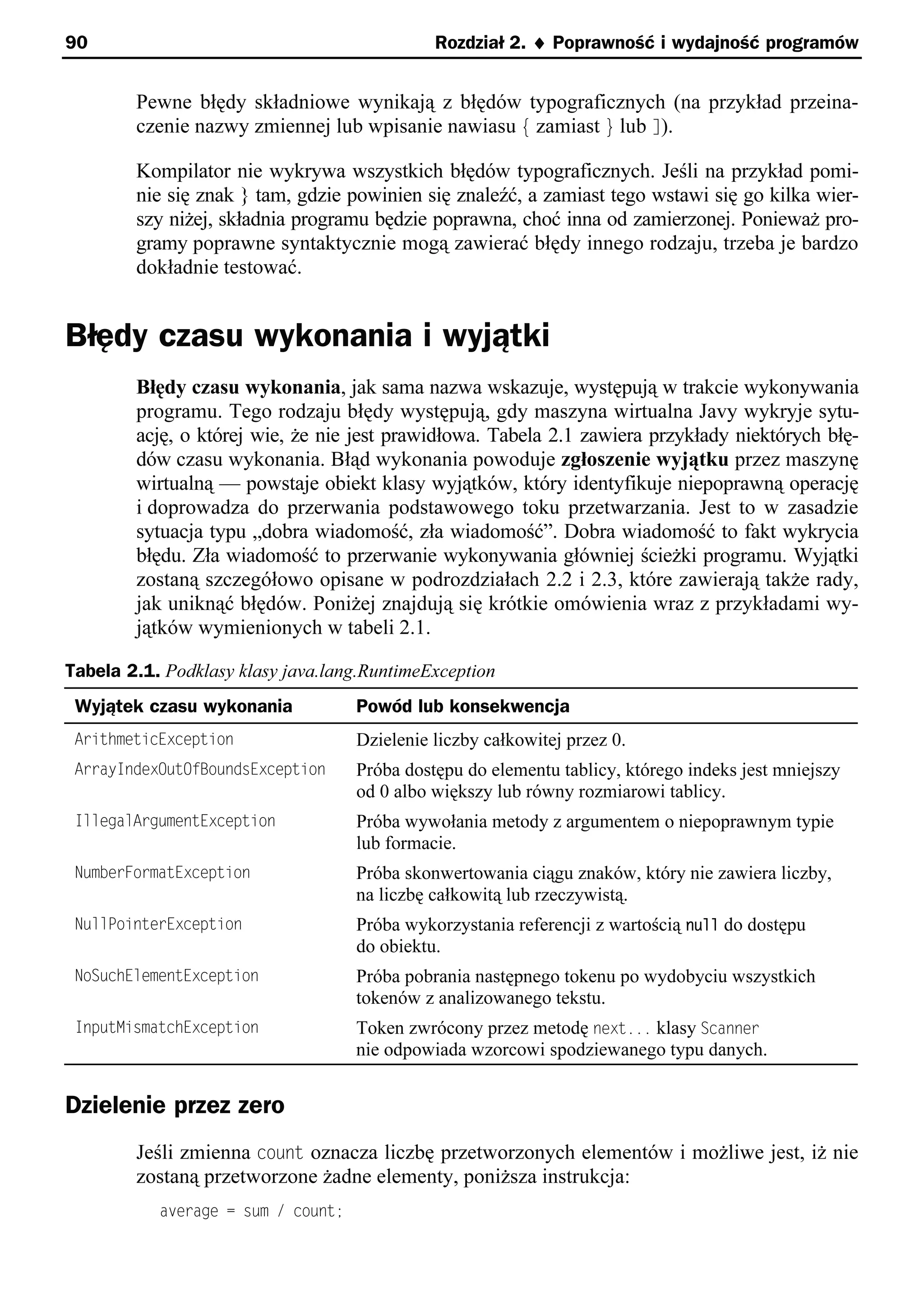 90                                            Rozdział 2. ¨ Poprawność i wydajność programów


        Pewne błędy składniowe wynikają z błędów typograficznych (na przykład przeina-
        czenie nazwy zmiennej lub wpisanie nawiasu { zamiast } lub ]).

        Kompilator nie wykrywa wszystkich błędów typograficznych. Jeśli na przykład pomi-
        nie się znak } tam, gdzie powinien się znaleźć, a zamiast tego wstawi się go kilka wier-
        szy niżej, składnia programu będzie poprawna, choć inna od zamierzonej. Ponieważ pro-
        gramy poprawne syntaktycznie mogą zawierać błędy innego rodzaju, trzeba je bardzo
        dokładnie testować.


Błędy czasu wykonania i wyjątki
        Błędy czasu wykonania, jak sama nazwa wskazuje, występują w trakcie wykonywania
        programu. Tego rodzaju błędy występują, gdy maszyna wirtualna Javy wykryje sytu-
        ację, o której wie, że nie jest prawidłowa. Tabela 2.1 zawiera przykłady niektórych błę-
        dów czasu wykonania. Błąd wykonania powoduje zgłoszenie wyjątku przez maszynę
        wirtualną — powstaje obiekt klasy wyjątków, który identyfikuje niepoprawną operację
        i doprowadza do przerwania podstawowego toku przetwarzania. Jest to w zasadzie
        sytuacja typu „dobra wiadomość, zła wiadomość”. Dobra wiadomość to fakt wykrycia
        błędu. Zła wiadomość to przerwanie wykonywania główniej ścieżki programu. Wyjątki
        zostaną szczegółowo opisane w podrozdziałach 2.2 i 2.3, które zawierają także rady,
        jak uniknąć błędów. Poniżej znajdują się krótkie omówienia wraz z przykładami wy-
        jątków wymienionych w tabeli 2.1.

Tabela 2.1. Podklasy klasy java.lang.RuntimeException
 Wyjątek czasu wykonania            Powód lub konsekwencja
 ArithmeticException                Dzielenie liczby całkowitej przez 0.
 ArrayIndexOutOfBoundsException     Próba dostępu do elementu tablicy, którego indeks jest mniejszy
                                    od 0 albo większy lub równy rozmiarowi tablicy.
 IllegalArgumentException           Próba wywołania metody z argumentem o niepoprawnym typie
                                    lub formacie.
 NumberFormatException              Próba skonwertowania ciągu znaków, który nie zawiera liczby,
                                    na liczbę całkowitą lub rzeczywistą.
 NullPointerException               Próba wykorzystania referencji z wartością null do dostępu
                                    do obiektu.
 NoSuchElementException             Próba pobrania następnego tokenu po wydobyciu wszystkich
                                    tokenów z analizowanego tekstu.
 InputMismatchException             Token zwrócony przez metodę next... klasy Scanner
                                    nie odpowiada wzorcowi spodziewanego typu danych.


Dzielenie przez zero
        Jeśli zmienna count oznacza liczbę przetworzonych elementów i możliwe jest, iż nie
        zostaną przetworzone żadne elementy, poniższa instrukcja:
           average = sum / count;
 