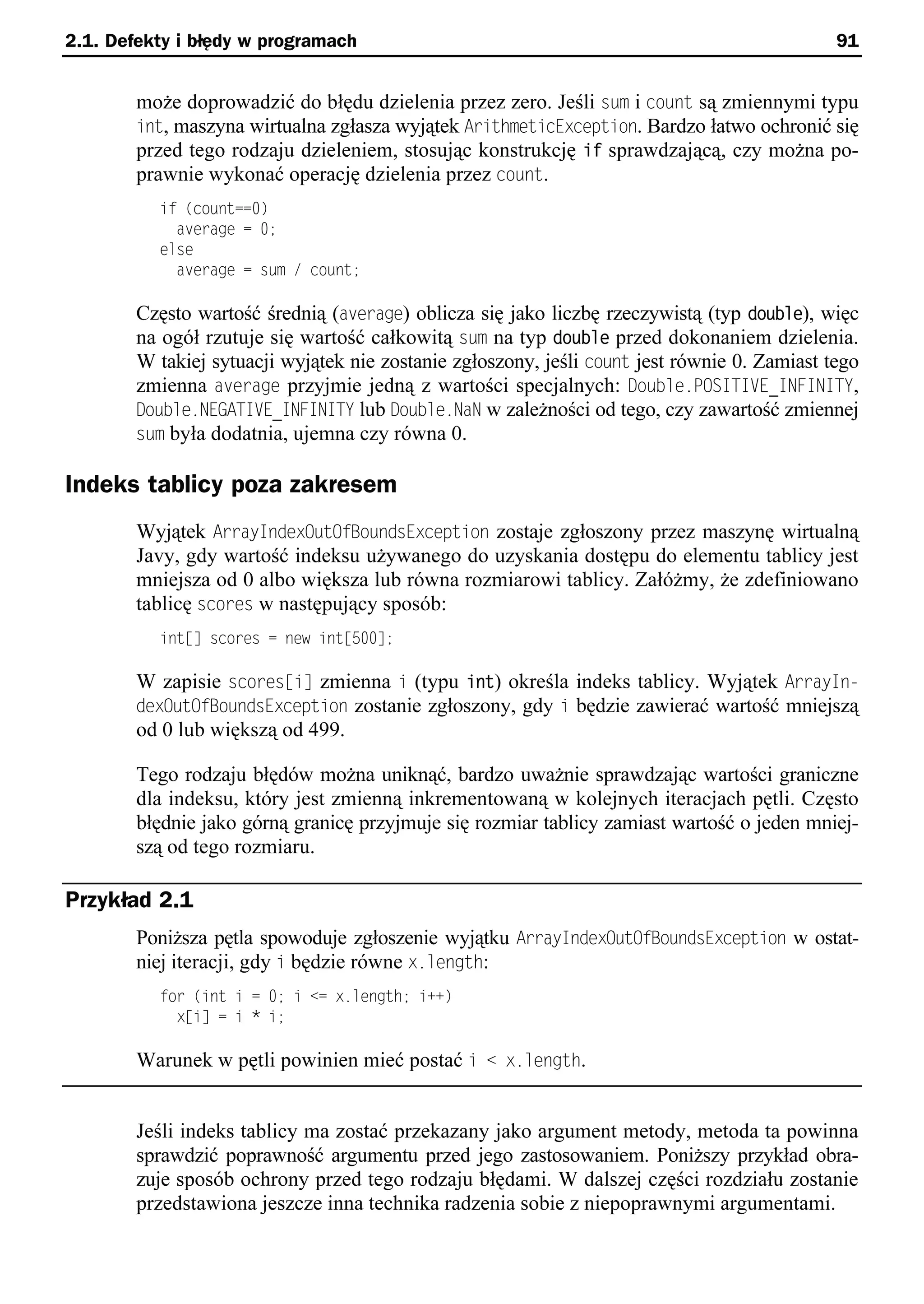 2.1. Defekty i błędy w programach                                                             91


        może doprowadzić do błędu dzielenia przez zero. Jeśli sum i count są zmiennymi typu
        int, maszyna wirtualna zgłasza wyjątek ArithmeticException. Bardzo łatwo ochronić się
        przed tego rodzaju dzieleniem, stosując konstrukcję if sprawdzającą, czy można po-
        prawnie wykonać operację dzielenia przez count.
          if (count==0)
            average = 0;
          else
            average = sum / count;

        Często wartość średnią (average) oblicza się jako liczbę rzeczywistą (typ double), więc
        na ogół rzutuje się wartość całkowitą sum na typ double przed dokonaniem dzielenia.
        W takiej sytuacji wyjątek nie zostanie zgłoszony, jeśli count jest równie 0. Zamiast tego
        zmienna average przyjmie jedną z wartości specjalnych: Double.POSITIVE_INFINITY,
        Double.NEGATIVE_INFINITY lub Double.NaN w zależności od tego, czy zawartość zmiennej
        sum była dodatnia, ujemna czy równa 0.

Indeks tablicy poza zakresem
        Wyjątek ArrayIndexOutOfBoundsException zostaje zgłoszony przez maszynę wirtualną
        Javy, gdy wartość indeksu używanego do uzyskania dostępu do elementu tablicy jest
        mniejsza od 0 albo większa lub równa rozmiarowi tablicy. Załóżmy, że zdefiniowano
        tablicę scores w następujący sposób:
          int[] scores = new int[500];

        W zapisie scoressi] zmienna i (typu int) określa indeks tablicy. Wyjątek ArrayIn-
        dexOutOfBoundsException zostanie zgłoszony, gdy i będzie zawierać wartość mniejszą
        od 0 lub większą od 499.

        Tego rodzaju błędów można uniknąć, bardzo uważnie sprawdzając wartości graniczne
        dla indeksu, który jest zmienną inkrementowaną w kolejnych iteracjach pętli. Często
        błędnie jako górną granicę przyjmuje się rozmiar tablicy zamiast wartość o jeden mniej-
        szą od tego rozmiaru.

Przykład 2.1
        Poniższa pętla spowoduje zgłoszenie wyjątku ArrayIndexOutOfBoundsException w ostat-
        niej iteracji, gdy i będzie równe x.length:
          for (int i = 0; i <= x.length; i++)
            x[i] = i * i;

        Warunek w pętli powinien mieć postać i < x.length.


        Jeśli indeks tablicy ma zostać przekazany jako argument metody, metoda ta powinna
        sprawdzić poprawność argumentu przed jego zastosowaniem. Poniższy przykład obra-
        zuje sposób ochrony przed tego rodzaju błędami. W dalszej części rozdziału zostanie
        przedstawiona jeszcze inna technika radzenia sobie z niepoprawnymi argumentami.
 