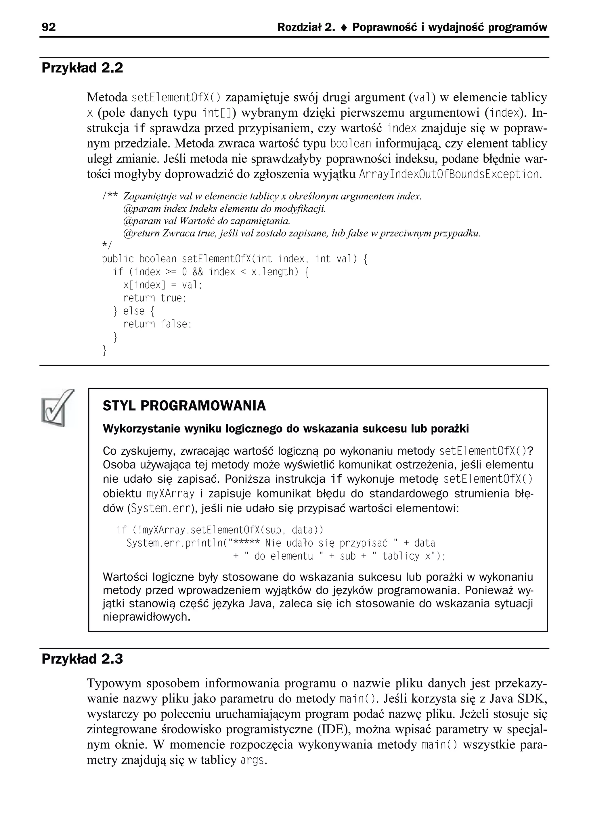 92                                             Rozdział 2. ¨ Poprawność i wydajność programów


Przykład 2.2
      Metoda setElementOfX() zapamiętuje swój drugi argument (val) w elemencie tablicy
      x (pole danych typu ints]) wybranym dzięki pierwszemu argumentowi (index). In-
      strukcja if sprawdza przed przypisaniem, czy wartość index znajduje się w popraw-
      nym przedziale. Metoda zwraca wartość typu boolean informującą, czy element tablicy
      uległ zmianie. Jeśli metoda nie sprawdzałyby poprawności indeksu, podane błędnie war-
      tości mogłyby doprowadzić do zgłoszenia wyjątku ArrayIndexOutOfBoundsException.
        /** Zapamiętuje val w elemencie tablicy x określonym argumentem index.
            @param index Indeks elementu do modyfikacji.
            @param val Wartość do zapamiętania.
            @return Zwraca true, jeśli val zostało zapisane, lub false w przeciwnym przypadku.
        */
        public boolean setElementOfp(int indexe int val) e
          if (index >= 0 && index < x.length) e
            x[index] = val;
            return true;
          } else e
            return false;
          }
        }




         STYL PROGRAMOWANIA
         Wykorzystanie wyniku logicznego do wskazania sukcesu lub porażki
         Co zyskujemy, zwracając wartość logiczną po wykonaniu metody setElementOfX()?
         Osoba używająca tej metody może wyświetlić komunikat ostrzeżenia, jeśli elementu
         nie udało się zapisać. Poniższa instrukcja if wykonuje metodę setElementOfX()
         obiektu myXArray i zapisuje komunikat błędu do standardowego strumienia błę-
         dów (System.err), jeśli nie udało się przypisać wartości elementowi:
           if (!mypArray.setElementOfp(sube data))
             System.err.println("***** Nie udało się przypisać " + data
                                 + " do elementu " + sub + " tablicy x");
         Wartości logiczne były stosowane do wskazania sukcesu lub porażki w wykonaniu
         metody przed wprowadzeniem wyjątków do języków programowania. Ponieważ wy-
         jątki stanowią część języka Java, zaleca się ich stosowanie do wskazania sytuacji
         nieprawidłowych.


Przykład 2.3
      Typowym sposobem informowania programu o nazwie pliku danych jest przekazy-
      wanie nazwy pliku jako parametru do metody main(). Jeśli korzysta się z Java SDK,
      wystarczy po poleceniu uruchamiającym program podać nazwę pliku. Jeżeli stosuje się
      zintegrowane środowisko programistyczne (IDE), można wpisać parametry w specjal-
      nym oknie. W momencie rozpoczęcia wykonywania metody main() wszystkie para-
      metry znajdują się w tablicy args.
 