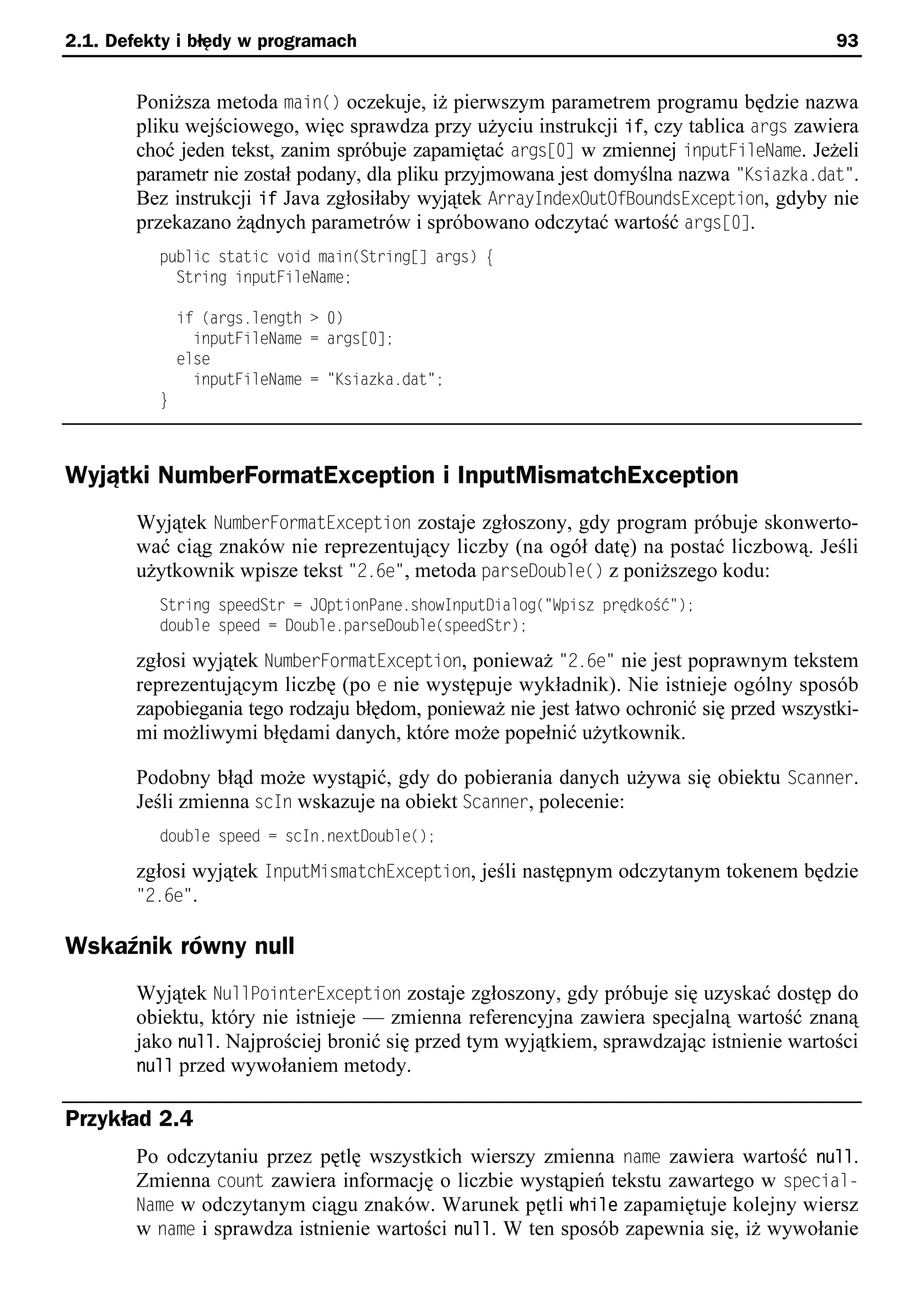 2.1. Defekty i błędy w programach                                                          93


        Poniższa metoda main() oczekuje, iż pierwszym parametrem programu będzie nazwa
        pliku wejściowego, więc sprawdza przy użyciu instrukcji if, czy tablica args zawiera
        choć jeden tekst, zanim spróbuje zapamiętać argss0] w zmiennej inputFileName. Jeżeli
        parametr nie został podany, dla pliku przyjmowana jest domyślna nazwa "Ksiazka.dat".
        Bez instrukcji if Java zgłosiłaby wyjątek ArrayIndexOutOfBoundsException, gdyby nie
        przekazano żądnych parametrów i spróbowano odczytać wartość argss0].
          public static void main(String[] args) e
            String inputFileName;

              if (args.length > 0)
                inputFileName = args[0];
              else
                inputFileName = "Ksiazka.dat";
          }



Wyjątki NumberFormatException i InputMismatchException
        Wyjątek NumberFormatException zostaje zgłoszony, gdy program próbuje skonwerto-
        wać ciąg znaków nie reprezentujący liczby (na ogół datę) na postać liczbową. Jeśli
        użytkownik wpisze tekst "2.6e", metoda parseDouble() z poniższego kodu:
          String speedStr = JOptionPane.showInputDialog("Spisz prędkoSć");
          double speed = Double.parseDouble(speedStr);

        zgłosi wyjątek NumberFormatException, ponieważ "2.6e" nie jest poprawnym tekstem
        reprezentującym liczbę (po e nie występuje wykładnik). Nie istnieje ogólny sposób
        zapobiegania tego rodzaju błędom, ponieważ nie jest łatwo ochronić się przed wszystki-
        mi możliwymi błędami danych, które może popełnić użytkownik.

        Podobny błąd może wystąpić, gdy do pobierania danych używa się obiektu Scanner.
        Jeśli zmienna scIn wskazuje na obiekt Scanner, polecenie:
          double speed = scIn.nextDouble();

        zgłosi wyjątek InputMismatchException, jeśli następnym odczytanym tokenem będzie
        "2.6e".

Wskaźnik równy null
        Wyjątek NullPointerException zostaje zgłoszony, gdy próbuje się uzyskać dostęp do
        obiektu, który nie istnieje — zmienna referencyjna zawiera specjalną wartość znaną
        jako null. Najprościej bronić się przed tym wyjątkiem, sprawdzając istnienie wartości
        null przed wywołaniem metody.

Przykład 2.4
        Po odczytaniu przez pętlę wszystkich wierszy zmienna name zawiera wartość null.
        Zmienna count zawiera informację o liczbie wystąpień tekstu zawartego w special-
        Name w odczytanym ciągu znaków. Warunek pętli while zapamiętuje kolejny wiersz
        w name i sprawdza istnienie wartości null. W ten sposób zapewnia się, iż wywołanie
 
