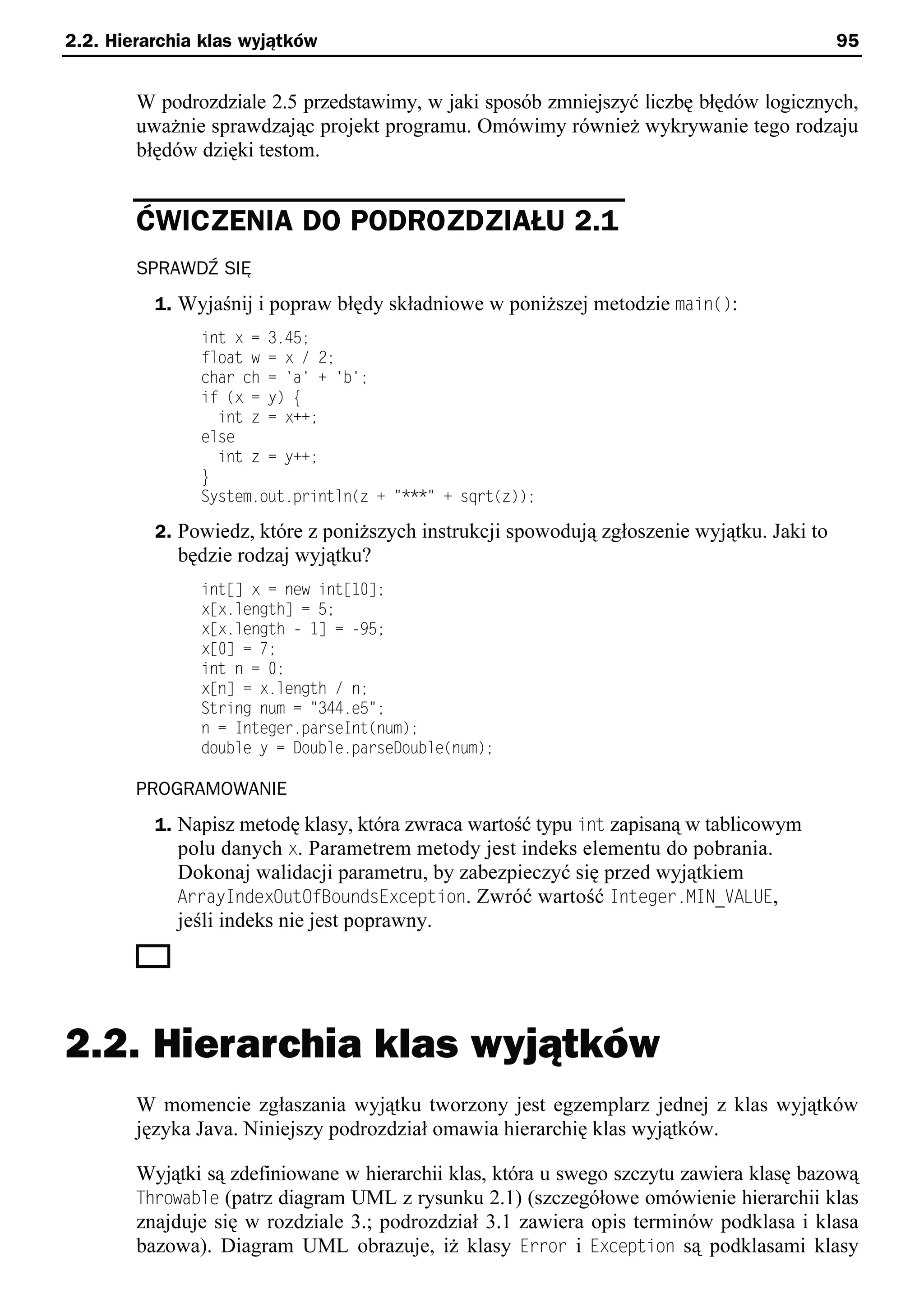 2.2. Hierarchia klas wyjątków                                                               95


        W podrozdziale 2.5 przedstawimy, w jaki sposób zmniejszyć liczbę błędów logicznych,
        uważnie sprawdzając projekt programu. Omówimy również wykrywanie tego rodzaju
        błędów dzięki testom.


        ĆWICZENIA DO PODROZDZIAŁU 2.1
        SPRAWDŹ SIĘ
          1. Wyjaśnij i popraw błędy składniowe w poniższej metodzie main():
               int x = 3.45;
               float w = x / 2;
               char ch = 'a' + 'b';
               if (x = y) e
                 int z = x++;
               else
                 int z = y++;
               }
               System.out.println(z + "***" + sqrt(z));

          2. Powiedz, które z poniższych instrukcji spowodują zgłoszenie wyjątku. Jaki to
            będzie rodzaj wyjątku?
               int[] x = new int[10];
               x[x.length] = 5;
               x[x.length - 1] = -x5;
               x[0] = 7;
               int n = 0;
               x[n] = x.length / n;
               String num = "344.e5";
               n = Integer.parseInt(num);
               double y = Double.parseDouble(num);

        PROGRAMOWANIE
          1. Napisz metodę klasy, która zwraca wartość typu int zapisaną w tablicowym
             polu danych x. Parametrem metody jest indeks elementu do pobrania.
            Dokonaj walidacji parametru, by zabezpieczyć się przed wyjątkiem
            ArrayIndexOutOfBoundsException. Zwróć wartość Integer.MIN_VALUE,
            jeśli indeks nie jest poprawny.




2.2. Hierarchia klas wyjątków
        W momencie zgłaszania wyjątku tworzony jest egzemplarz jednej z klas wyjątków
        języka Java. Niniejszy podrozdział omawia hierarchię klas wyjątków.

        Wyjątki są zdefiniowane w hierarchii klas, która u swego szczytu zawiera klasę bazową
        Throwable (patrz diagram UML z rysunku 2.1) (szczegółowe omówienie hierarchii klas
        znajduje się w rozdziale 3.; podrozdział 3.1 zawiera opis terminów podklasa i klasa
        bazowa). Diagram UML obrazuje, iż klasy Error i Exception są podklasami klasy
 