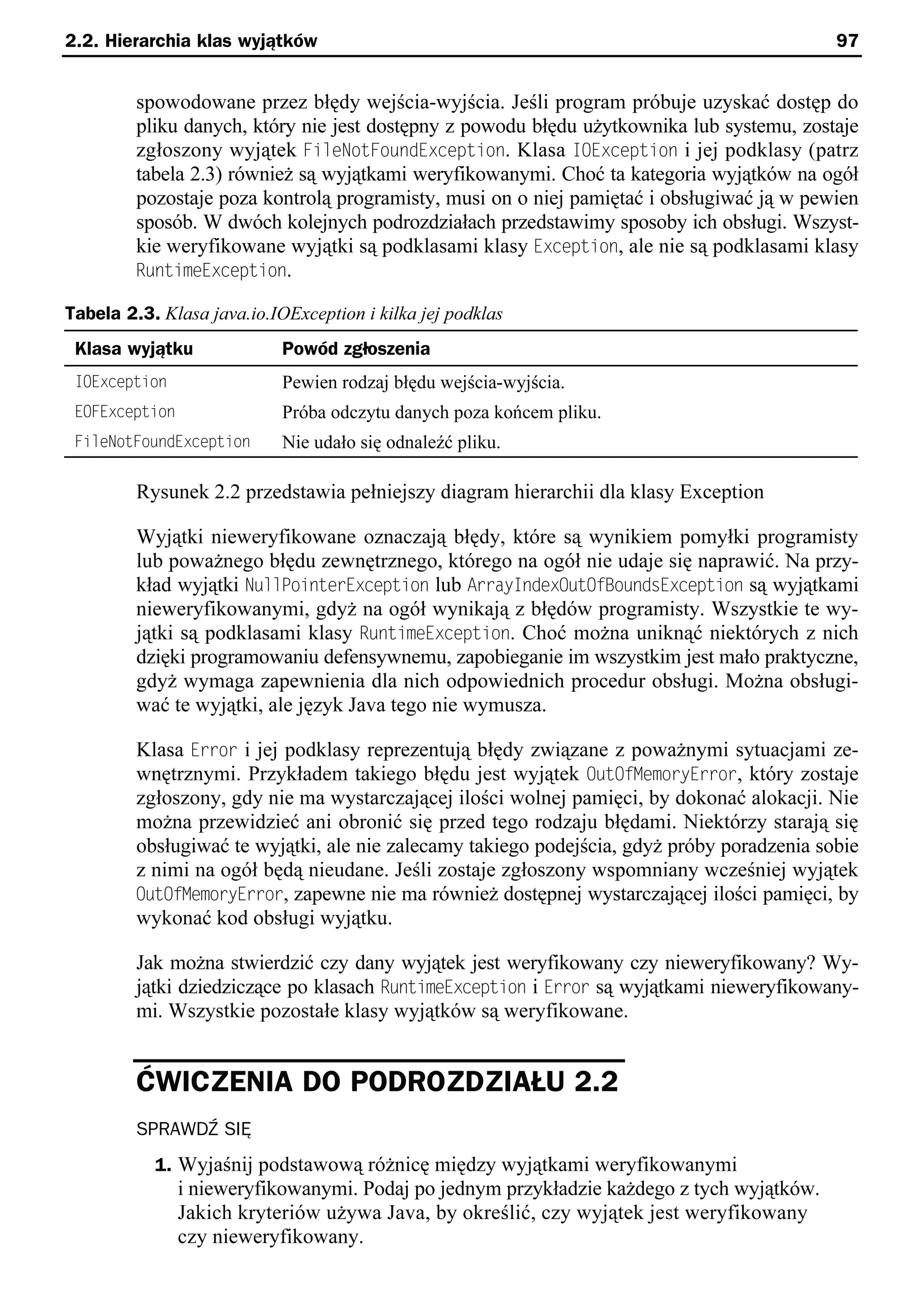 2.2. Hierarchia klas wyjątków                                                               97


         spowodowane przez błędy wejścia-wyjścia. Jeśli program próbuje uzyskać dostęp do
         pliku danych, który nie jest dostępny z powodu błędu użytkownika lub systemu, zostaje
         zgłoszony wyjątek FileNotFoundException. Klasa IOException i jej podklasy (patrz
         tabela 2.3) również są wyjątkami weryfikowanymi. Choć ta kategoria wyjątków na ogół
         pozostaje poza kontrolą programisty, musi on o niej pamiętać i obsługiwać ją w pewien
         sposób. W dwóch kolejnych podrozdziałach przedstawimy sposoby ich obsługi. Wszyst-
         kie weryfikowane wyjątki są podklasami klasy Exception, ale nie są podklasami klasy
         RuntimeException.

Tabela 2.3. Klasa java.io.IOException i kilka jej podklas
 Klasa wyjątku              Powód zgłoszenia
 IOException                Pewien rodzaj błędu wejścia-wyjścia.
 EOFException               Próba odczytu danych poza końcem pliku.
 FileNotFoundException      Nie udało się odnaleźć pliku.

         Rysunek 2.2 przedstawia pełniejszy diagram hierarchii dla klasy Exception

         Wyjątki nieweryfikowane oznaczają błędy, które są wynikiem pomyłki programisty
         lub poważnego błędu zewnętrznego, którego na ogół nie udaje się naprawić. Na przy-
         kład wyjątki NullPointerException lub ArrayIndexOutOfBoundsException są wyjątkami
         nieweryfikowanymi, gdyż na ogół wynikają z błędów programisty. Wszystkie te wy-
         jątki są podklasami klasy RuntimeException. Choć można uniknąć niektórych z nich
         dzięki programowaniu defensywnemu, zapobieganie im wszystkim jest mało praktyczne,
         gdyż wymaga zapewnienia dla nich odpowiednich procedur obsługi. Można obsługi-
         wać te wyjątki, ale język Java tego nie wymusza.

         Klasa Error i jej podklasy reprezentują błędy związane z poważnymi sytuacjami ze-
         wnętrznymi. Przykładem takiego błędu jest wyjątek OutOfMemoryError, który zostaje
         zgłoszony, gdy nie ma wystarczającej ilości wolnej pamięci, by dokonać alokacji. Nie
         można przewidzieć ani obronić się przed tego rodzaju błędami. Niektórzy starają się
         obsługiwać te wyjątki, ale nie zalecamy takiego podejścia, gdyż próby poradzenia sobie
         z nimi na ogół będą nieudane. Jeśli zostaje zgłoszony wspomniany wcześniej wyjątek
         OutOfMemoryError, zapewne nie ma również dostępnej wystarczającej ilości pamięci, by
         wykonać kod obsługi wyjątku.

         Jak można stwierdzić czy dany wyjątek jest weryfikowany czy nieweryfikowany? Wy-
         jątki dziedziczące po klasach RuntimeException i Error są wyjątkami nieweryfikowany-
         mi. Wszystkie pozostałe klasy wyjątków są weryfikowane.


         ĆWICZENIA DO PODROZDZIAŁU 2.2
         SPRAWDŹ SIĘ
           1. Wyjaśnij podstawową różnicę między wyjątkami weryfikowanymi
                i nieweryfikowanymi. Podaj po jednym przykładzie każdego z tych wyjątków.
                Jakich kryteriów używa Java, by określić, czy wyjątek jest weryfikowany
                czy nieweryfikowany.
 