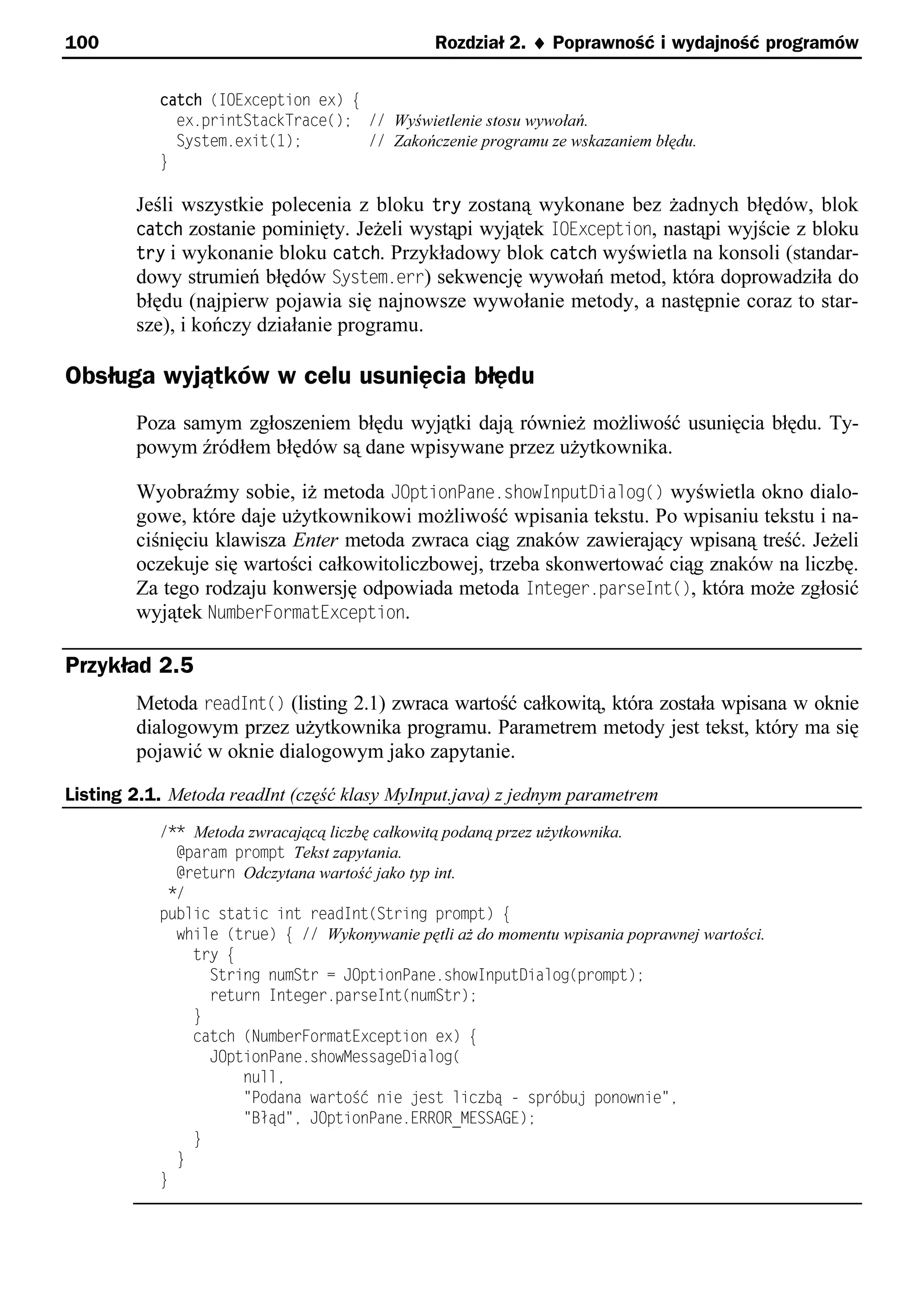 100                                            Rozdział 2. ¨ Poprawność i wydajność programów


           catch (IOException ex) e
             ex.printStackTrace(); // Wyświetlenie stosu wywołań.
             System.exit(1);        // Zakończenie programu ze wskazaniem błędu.
           }

        Jeśli wszystkie polecenia z bloku try zostaną wykonane bez żadnych błędów, blok
        catch zostanie pominięty. Jeżeli wystąpi wyjątek IOException, nastąpi wyjście z bloku
        try i wykonanie bloku catch. Przykładowy blok catch wyświetla na konsoli (standar-
        dowy strumień błędów System.err) sekwencję wywołań metod, która doprowadziła do
        błędu (najpierw pojawia się najnowsze wywołanie metody, a następnie coraz to star-
        sze), i kończy działanie programu.

Obsługa wyjątków w celu usunięcia błędu
        Poza samym zgłoszeniem błędu wyjątki dają również możliwość usunięcia błędu. Ty-
        powym źródłem błędów są dane wpisywane przez użytkownika.

        Wyobraźmy sobie, iż metoda JOptionPane.showInputDialog() wyświetla okno dialo-
        gowe, które daje użytkownikowi możliwość wpisania tekstu. Po wpisaniu tekstu i na-
        ciśnięciu klawisza Enter metoda zwraca ciąg znaków zawierający wpisaną treść. Jeżeli
        oczekuje się wartości całkowitoliczbowej, trzeba skonwertować ciąg znaków na liczbę.
        Za tego rodzaju konwersję odpowiada metoda Integer.parseInt(), która może zgłosić
        wyjątek NumberFormatException.

Przykład 2.5
        Metoda readInt() (listing 2.1) zwraca wartość całkowitą, która została wpisana w oknie
        dialogowym przez użytkownika programu. Parametrem metody jest tekst, który ma się
        pojawić w oknie dialogowym jako zapytanie.

Listing 2.1. Metoda readInt (część klasy MyInput.java) z jednym parametrem
           /** Metoda zwracającą liczbę całkowitą podaną przez użytkownika.
             @param prompt Tekst zapytania.
             @return Odczytana wartość jako typ int.
            */
           public static int readInt(String prompt) e
             while (true) e // Wykonywanie pętli aż do momentu wpisania poprawnej wartości.
               try e
                 String numStr = JOptionPane.showInputDialog(prompt);
                 return Integer.parseInt(numStr);
               }
               catch (NumberFormatException ex) e
                 JOptionPane.showMessageDialog(
                     nulle
                     "Podana wartoSć nie est liczbą - sprśbu ponownie"e
                     "Błąd"e JOptionPane.ERROR_MESSAGE);
               }
             }
           }
 