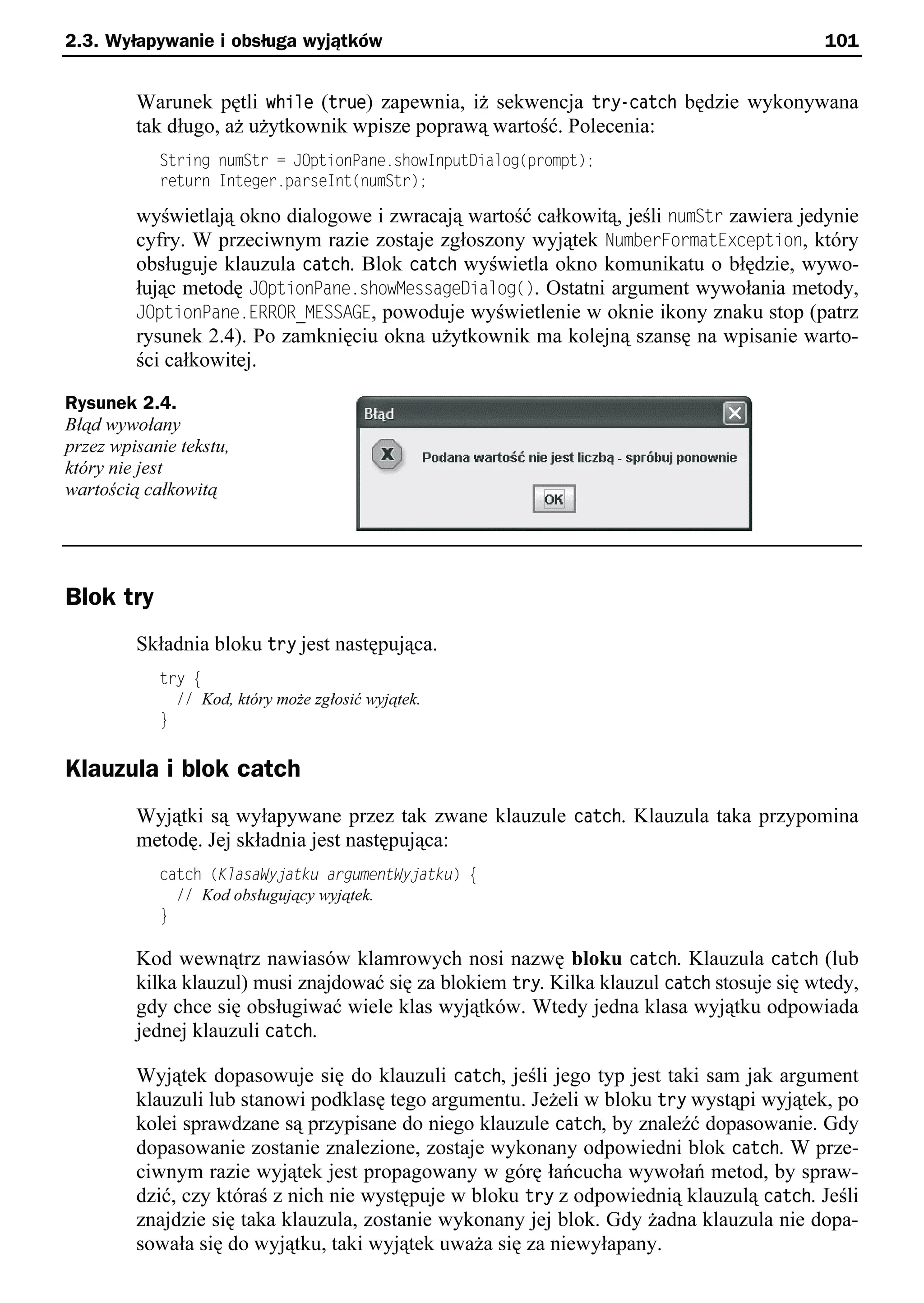 2.3. Wyłapywanie i obsługa wyjątków                                                         101


         Warunek pętli while (true) zapewnia, iż sekwencja try-catch będzie wykonywana
         tak długo, aż użytkownik wpisze poprawą wartość. Polecenia:
            String numStr = JOptionPane.showInputDialog(prompt);
            return Integer.parseInt(numStr);

         wyświetlają okno dialogowe i zwracają wartość całkowitą, jeśli numStr zawiera jedynie
         cyfry. W przeciwnym razie zostaje zgłoszony wyjątek NumberFormatException, który
         obsługuje klauzula catch. Blok catch wyświetla okno komunikatu o błędzie, wywo-
         łując metodę JOptionPane.showMessageDialog(). Ostatni argument wywołania metody,
         JOptionPane.ERROR_MESSAGE, powoduje wyświetlenie w oknie ikony znaku stop (patrz
         rysunek 2.4). Po zamknięciu okna użytkownik ma kolejną szansę na wpisanie warto-
         ści całkowitej.

Rysunek 2.4.
Błąd wywołany
przez wpisanie tekstu,
który nie jest
wartością całkowitą




Blok try
         Składnia bloku try jest następująca.
            try e
              // Kod, który może zgłosić wyjątek.
            }


Klauzula i blok catch
         Wyjątki są wyłapywane przez tak zwane klauzule catch. Klauzula taka przypomina
         metodę. Jej składnia jest następująca:
            catch (KlasaWyjatku argumentWyjatku) e
              // Kod obsługujący wyjątek.
            }

         Kod wewnątrz nawiasów klamrowych nosi nazwę bloku catch. Klauzula catch (lub
         kilka klauzul) musi znajdować się za blokiem try. Kilka klauzul catch stosuje się wtedy,
         gdy chce się obsługiwać wiele klas wyjątków. Wtedy jedna klasa wyjątku odpowiada
         jednej klauzuli catch.

         Wyjątek dopasowuje się do klauzuli catch, jeśli jego typ jest taki sam jak argument
         klauzuli lub stanowi podklasę tego argumentu. Jeżeli w bloku try wystąpi wyjątek, po
         kolei sprawdzane są przypisane do niego klauzule catch, by znaleźć dopasowanie. Gdy
         dopasowanie zostanie znalezione, zostaje wykonany odpowiedni blok catch. W prze-
         ciwnym razie wyjątek jest propagowany w górę łańcucha wywołań metod, by spraw-
         dzić, czy któraś z nich nie występuje w bloku try z odpowiednią klauzulą catch. Jeśli
         znajdzie się taka klauzula, zostanie wykonany jej blok. Gdy żadna klauzula nie dopa-
         sowała się do wyjątku, taki wyjątek uważa się za niewyłapany.
 