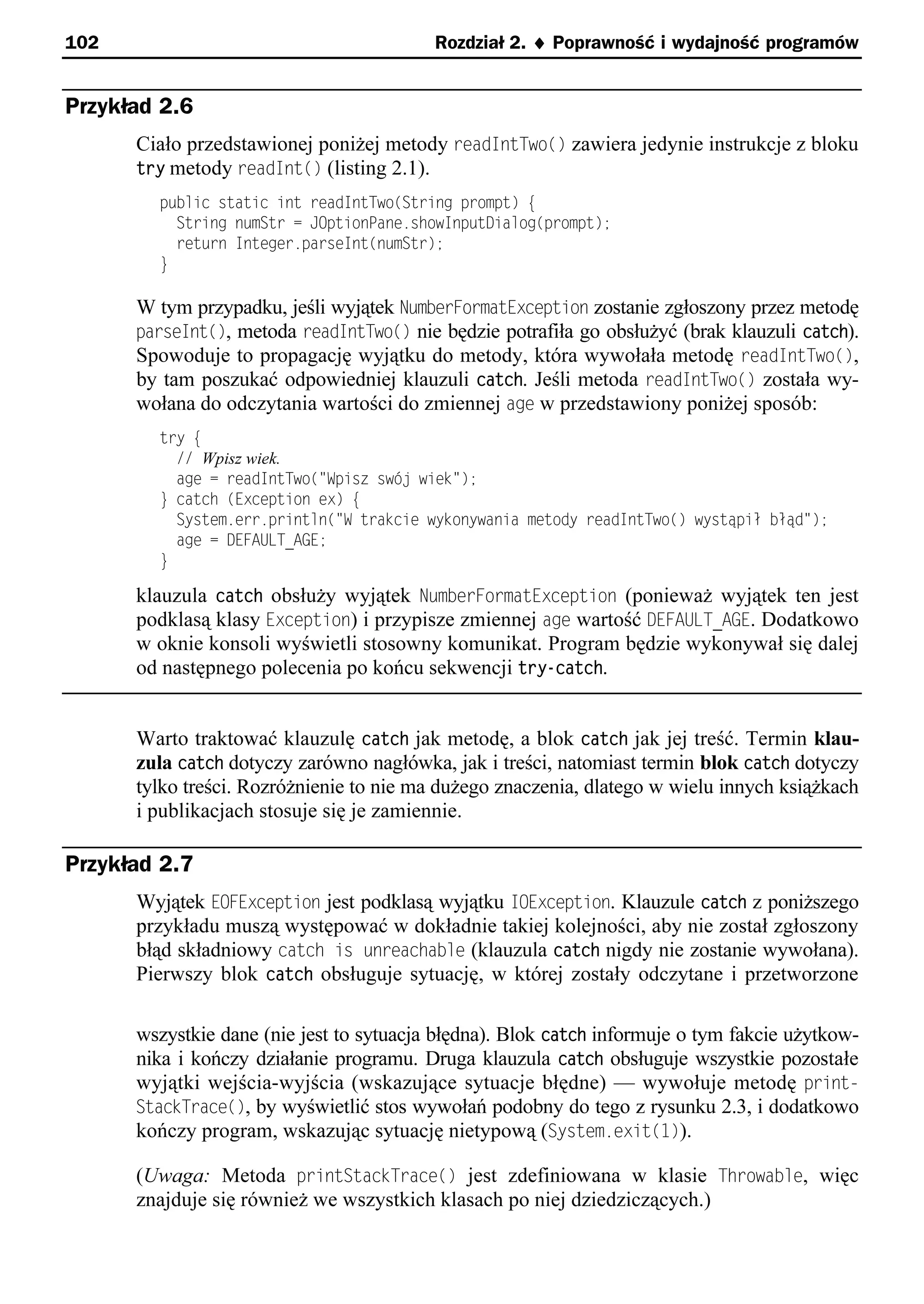 102                                       Rozdział 2. ¨ Poprawność i wydajność programów


Przykład 2.6
      Ciało przedstawionej poniżej metody readIntTwo() zawiera jedynie instrukcje z bloku
      try metody readInt() (listing 2.1).
        public static int readIntTwo(String prompt) e
          String numStr = JOptionPane.showInputDialog(prompt);
          return Integer.parseInt(numStr);
        }

      W tym przypadku, jeśli wyjątek NumberFormatException zostanie zgłoszony przez metodę
      parseInt(), metoda readIntTwo() nie będzie potrafiła go obsłużyć (brak klauzuli catch).
      Spowoduje to propagację wyjątku do metody, która wywołała metodę readIntTwo(),
      by tam poszukać odpowiedniej klauzuli catch. Jeśli metoda readIntTwo() została wy-
      wołana do odczytania wartości do zmiennej age w przedstawiony poniżej sposób:
        try e
          // Wpisz wiek.
          age = readIntTwo("Spisz swś wiek");
        } catch (Exception ex) e
          System.err.println("S trakcie wykonywania metody readIntTwo() wystąpił błąd");
          age = DEFAULT_AGE;
        }

      klauzula catch obsłuży wyjątek NumberFormatException (ponieważ wyjątek ten jest
      podklasą klasy Exception) i przypisze zmiennej age wartość DEFAULT_AGE. Dodatkowo
      w oknie konsoli wyświetli stosowny komunikat. Program będzie wykonywał się dalej
      od następnego polecenia po końcu sekwencji try-catch.


      Warto traktować klauzulę catch jak metodę, a blok catch jak jej treść. Termin klau-
      zula catch dotyczy zarówno nagłówka, jak i treści, natomiast termin blok catch dotyczy
      tylko treści. Rozróżnienie to nie ma dużego znaczenia, dlatego w wielu innych książkach
      i publikacjach stosuje się je zamiennie.

Przykład 2.7
      Wyjątek EOFException jest podklasą wyjątku IOException. Klauzule catch z poniższego
      przykładu muszą występować w dokładnie takiej kolejności, aby nie został zgłoszony
      błąd składniowy catch is unreachable (klauzula catch nigdy nie zostanie wywołana).
      Pierwszy blok catch obsługuje sytuację, w której zostały odczytane i przetworzone

      wszystkie dane (nie jest to sytuacja błędna). Blok catch informuje o tym fakcie użytkow-
      nika i kończy działanie programu. Druga klauzula catch obsługuje wszystkie pozostałe
      wyjątki wejścia-wyjścia (wskazujące sytuacje błędne) — wywołuje metodę print-
      StackTrace(), by wyświetlić stos wywołań podobny do tego z rysunku 2.3, i dodatkowo
      kończy program, wskazując sytuację nietypową (System.exit(t)).

      (Uwaga: Metoda printStackTrace() jest zdefiniowana w klasie Throwable, więc
      znajduje się również we wszystkich klasach po niej dziedziczących.)
 