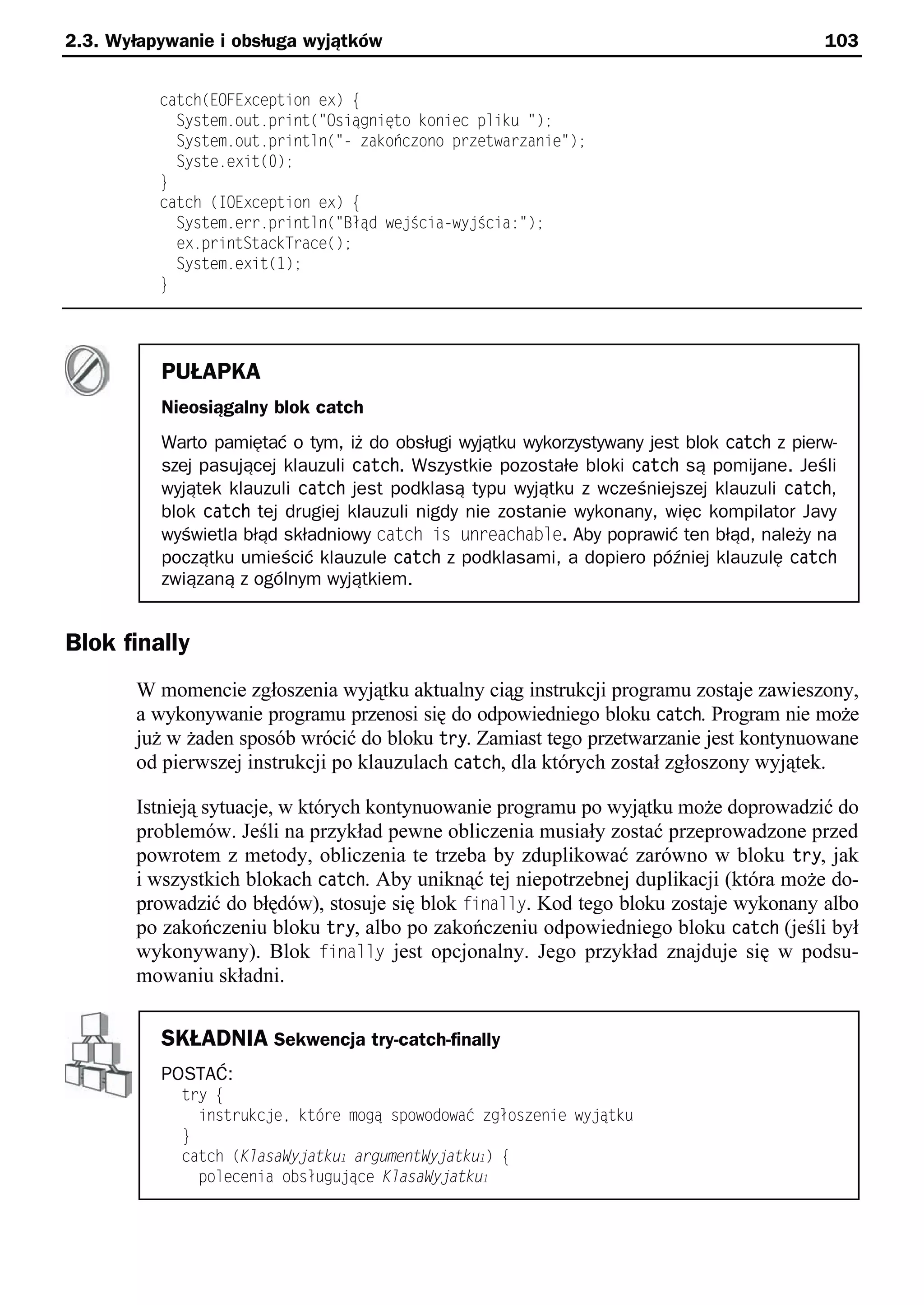 2.3. Wyłapywanie i obsługa wyjątków                                                        103


          catch(EOFException ex) e
            System.out.print("Osiągnięto koniec pliku ");
            System.out.println("- zakończono przetwarzanie");
            Syste.exit(0);
          }
          catch (IOException ex) e
            System.err.println("Błąd we Scia-wy Scia:");
            ex.printStackTrace();
            System.exit(1);
          }




          PUŁAPKA
          Nieosiągalny blok catch
          Warto pamiętać o tym, iż do obsługi wyjątku wykorzystywany jest blok catch z pierw-
          szej pasującej klauzuli catch. Wszystkie pozostałe bloki catch są pomijane. Jeśli
          wyjątek klauzuli catch jest podklasą typu wyjątku z wcześniejszej klauzuli catch,
          blok catch tej drugiej klauzuli nigdy nie zostanie wykonany, więc kompilator Javy
          wyświetla błąd składniowy catch is unreachable. Aby poprawić ten błąd, należy na
          początku umieścić klauzule catch z podklasami, a dopiero później klauzulę catch
          związaną z ogólnym wyjątkiem.


Blok finally
       W momencie zgłoszenia wyjątku aktualny ciąg instrukcji programu zostaje zawieszony,
       a wykonywanie programu przenosi się do odpowiedniego bloku catch. Program nie może
       już w żaden sposób wrócić do bloku try. Zamiast tego przetwarzanie jest kontynuowane
       od pierwszej instrukcji po klauzulach catch, dla których został zgłoszony wyjątek.

       Istnieją sytuacje, w których kontynuowanie programu po wyjątku może doprowadzić do
       problemów. Jeśli na przykład pewne obliczenia musiały zostać przeprowadzone przed
       powrotem z metody, obliczenia te trzeba by zduplikować zarówno w bloku try, jak
       i wszystkich blokach catch. Aby uniknąć tej niepotrzebnej duplikacji (która może do-
       prowadzić do błędów), stosuje się blok finally. Kod tego bloku zostaje wykonany albo
       po zakończeniu bloku try, albo po zakończeniu odpowiedniego bloku catch (jeśli był
       wykonywany). Blok finally jest opcjonalny. Jego przykład znajduje się w podsu-
       mowaniu składni.


          SKŁADNIA Sekwencja try-catch-finally
          POSTAĆ:
            try e
              instrukc ee ktśre mogą spowodować zgłoszenie wy ątku
            }
            catch (KlasaWyjatku1 argumentWyjatku1) e
              polecenia obsługu ące KlasaWyjatku1
 