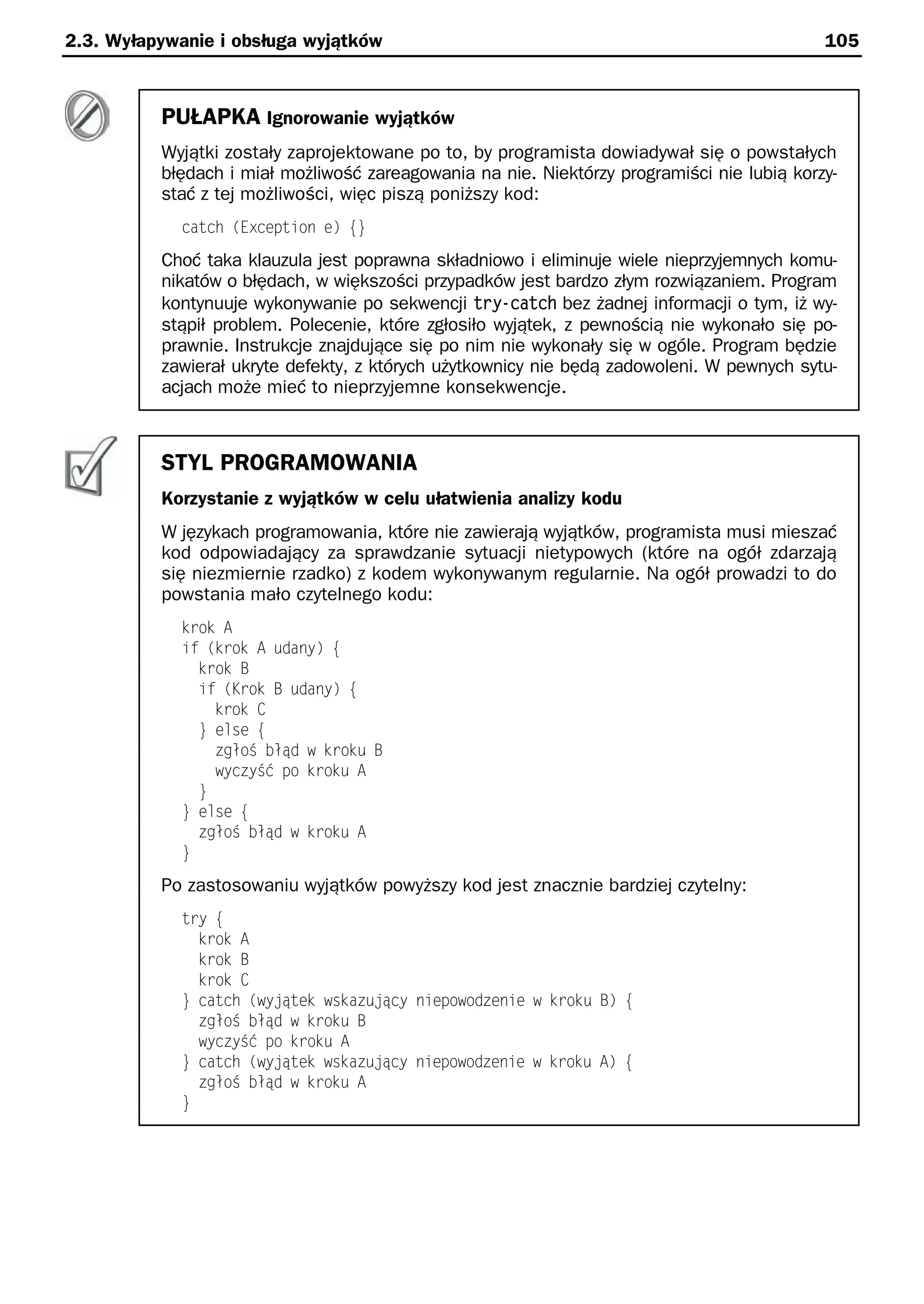 2.3. Wyłapywanie i obsługa wyjątków                                                         105



          PUŁAPKA Ignorowanie wyjątków
          Wyjątki zostały zaprojektowane po to, by programista dowiadywał się o powstałych
          błędach i miał możliwość zareagowania na nie. Niektórzy programiści nie lubią korzy-
          stać z tej możliwości, więc piszą poniższy kod:
            catch (Exception e) e}
          Choć taka klauzula jest poprawna składniowo i eliminuje wiele nieprzyjemnych komu-
          nikatów o błędach, w większości przypadków jest bardzo złym rozwiązaniem. Program
          kontynuuje wykonywanie po sekwencji try-catch bez żadnej informacji o tym, iż wy-
          stąpił problem. Polecenie, które zgłosiło wyjątek, z pewnością nie wykonało się po-
          prawnie. Instrukcje znajdujące się po nim nie wykonały się w ogóle. Program będzie
          zawierał ukryte defekty, z których użytkownicy nie będą zadowoleni. W pewnych sytu-
          acjach może mieć to nieprzyjemne konsekwencje.



          STYL PROGRAMOWANIA
          Korzystanie z wyjątków w celu ułatwienia analizy kodu
          W językach programowania, które nie zawierają wyjątków, programista musi mieszać
          kod odpowiadający za sprawdzanie sytuacji nietypowych (które na ogół zdarzają
          się niezmiernie rzadko) z kodem wykonywanym regularnie. Na ogół prowadzi to do
          powstania mało czytelnego kodu:
            krok A
            if (krok A udany) e
              krok B
              if (Krok B udany) e
                krok C
              } else e
                zgłoS błąd w kroku B
                wyczySć po kroku A
              }
            } else e
              zgłoS błąd w kroku A
            }
          Po zastosowaniu wyjątków powyższy kod jest znacznie bardziej czytelny:
            try e
              krok A
              krok B
              krok C
            } catch (wy ątek wskazu ący niepowodzenie w kroku B) e
              zgłoS błąd w kroku B
              wyczySć po kroku A
            } catch (wy ątek wskazu ący niepowodzenie w kroku A) e
              zgłoS błąd w kroku A
            }
 