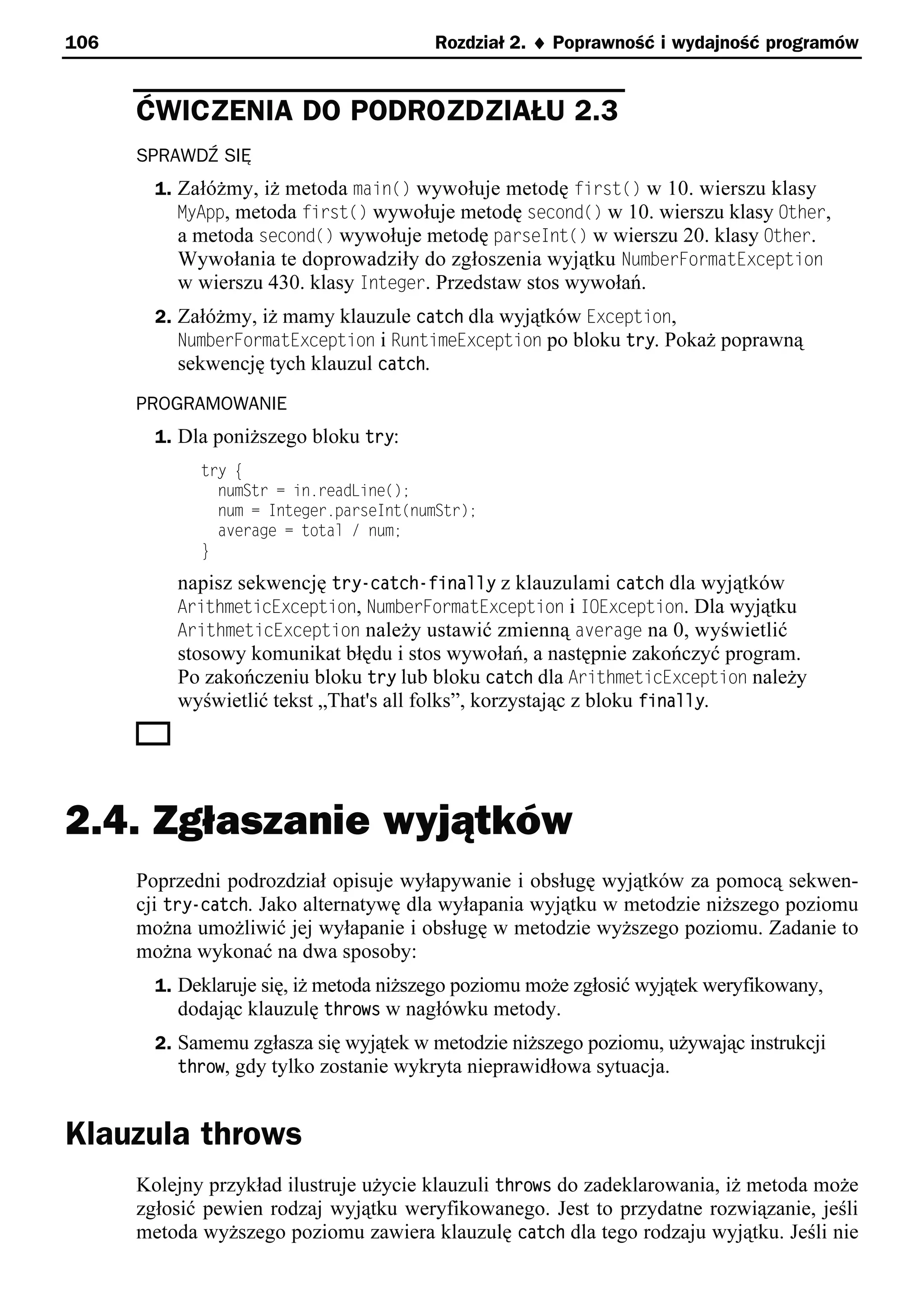 106                                      Rozdział 2. ¨ Poprawność i wydajność programów


      ĆWICZENIA DO PODROZDZIAŁU 2.3
      SPRAWDŹ SIĘ
        1. Załóżmy, iż metoda main() wywołuje metodę first() w 10. wierszu klasy
           MyApp, metoda first() wywołuje metodę second() w 10. wierszu klasy Other,
           a metoda second() wywołuje metodę parseInt() w wierszu 20. klasy Other.
           Wywołania te doprowadziły do zgłoszenia wyjątku NumberFormatException
           w wierszu 430. klasy Integer. Przedstaw stos wywołań.
        2. Załóżmy, iż mamy klauzule catch dla wyjątków Exception,
           NumberFormatException i RuntimeException po bloku try. Pokaż poprawną
           sekwencję tych klauzul catch.
      PROGRAMOWANIE
        1. Dla poniższego bloku try:
             try e
               numStr = in.readLine();
               num = Integer.parseInt(numStr);
               average = total / num;
             }
          napisz sekwencję try-catch-finally z klauzulami catch dla wyjątków
          ArithmeticException, NumberFormatException i IOException. Dla wyjątku
          ArithmeticException należy ustawić zmienną average na 0, wyświetlić
          stosowy komunikat błędu i stos wywołań, a następnie zakończyć program.
          Po zakończeniu bloku try lub bloku catch dla ArithmeticException należy
          wyświetlić tekst „That's all folks”, korzystając z bloku finally.




2.4. Zgłaszanie wyjątków
      Poprzedni podrozdział opisuje wyłapywanie i obsługę wyjątków za pomocą sekwen-
      cji try-catch. Jako alternatywę dla wyłapania wyjątku w metodzie niższego poziomu
      można umożliwić jej wyłapanie i obsługę w metodzie wyższego poziomu. Zadanie to
      można wykonać na dwa sposoby:
        1. Deklaruje się, iż metoda niższego poziomu może zgłosić wyjątek weryfikowany,
           dodając klauzulę throws w nagłówku metody.
        2. Samemu zgłasza się wyjątek w metodzie niższego poziomu, używając instrukcji
           throw, gdy tylko zostanie wykryta nieprawidłowa sytuacja.


Klauzula throws
      Kolejny przykład ilustruje użycie klauzuli throws do zadeklarowania, iż metoda może
      zgłosić pewien rodzaj wyjątku weryfikowanego. Jest to przydatne rozwiązanie, jeśli
      metoda wyższego poziomu zawiera klauzulę catch dla tego rodzaju wyjątku. Jeśli nie
 
