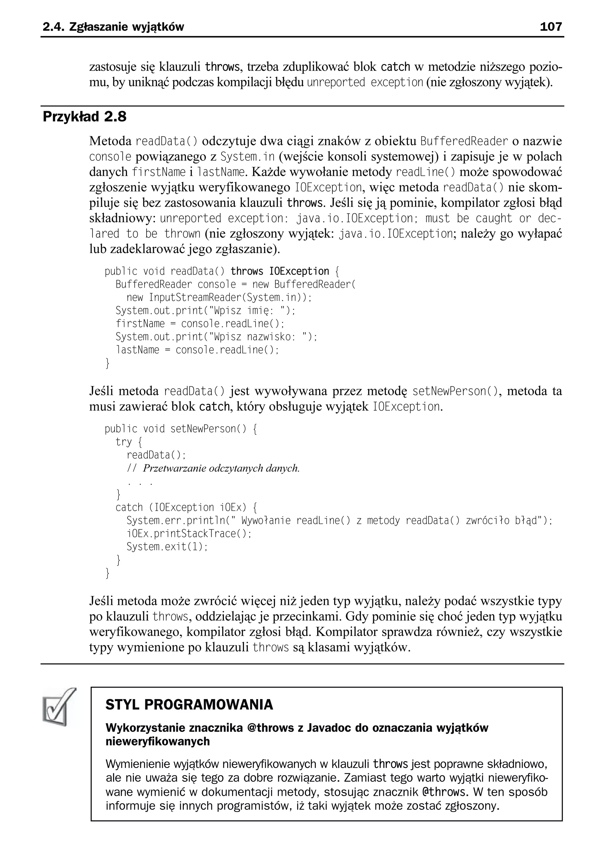2.4. Zgłaszanie wyjątków                                                                    107


       zastosuje się klauzuli throws, trzeba zduplikować blok catch w metodzie niższego pozio-
       mu, by uniknąć podczas kompilacji błędu unreported exception (nie zgłoszony wyjątek).

Przykład 2.8
       Metoda readData() odczytuje dwa ciągi znaków z obiektu BufferedReader o nazwie
       console powiązanego z System.in (wejście konsoli systemowej) i zapisuje je w polach
       danych firstName i lastName. Każde wywołanie metody readLine() może spowodować
       zgłoszenie wyjątku weryfikowanego IOException, więc metoda readData() nie skom-
       piluje się bez zastosowania klauzuli throws. Jeśli się ją pominie, kompilator zgłosi błąd
       składniowy: unreported exception: uava.io.IOExceptionn must be caught or dec-
       lared to be thrown (nie zgłoszony wyjątek: uava.io.IOException; należy go wyłapać
       lub zadeklarować jego zgłaszanie).
          public void readData() throws IOException e
            BufferedReader console = new BufferedReader(
              new InputStreamReader(System.in));
            System.out.print("Spisz imię: ");
            firstName = console.readLine();
            System.out.print("Spisz nazwisko: ");
            lastName = console.readLine();
          }

       Jeśli metoda readData() jest wywoływana przez metodę setNewPerson(), metoda ta
       musi zawierać blok catch, który obsługuje wyjątek IOException.
          public void setNewPerson() e
            try e
              readData();
              // Przetwarzanie odczytanych danych.
              . . .
            }
            catch (IOException iOEx) e
              System.err.println(" Sywołanie readLine() z metody readData() zwrściło błąd");
              iOEx.printStackTrace();
              System.exit(1);
            }
          }

       Jeśli metoda może zwrócić więcej niż jeden typ wyjątku, należy podać wszystkie typy
       po klauzuli throws, oddzielając je przecinkami. Gdy pominie się choć jeden typ wyjątku
       weryfikowanego, kompilator zgłosi błąd. Kompilator sprawdza również, czy wszystkie
       typy wymienione po klauzuli throws są klasami wyjątków.



          STYL PROGRAMOWANIA
          Wykorzystanie znacznika @throws z Javadoc do oznaczania wyjątków
          nieweryfikowanych
          Wymienienie wyjątków nieweryfikowanych w klauzuli throws jest poprawne składniowo,
          ale nie uważa się tego za dobre rozwiązanie. Zamiast tego warto wyjątki nieweryfiko-
          wane wymienić w dokumentacji metody, stosując znacznik @throws. W ten sposób
          informuje się innych programistów, iż taki wyjątek może zostać zgłoszony.
 