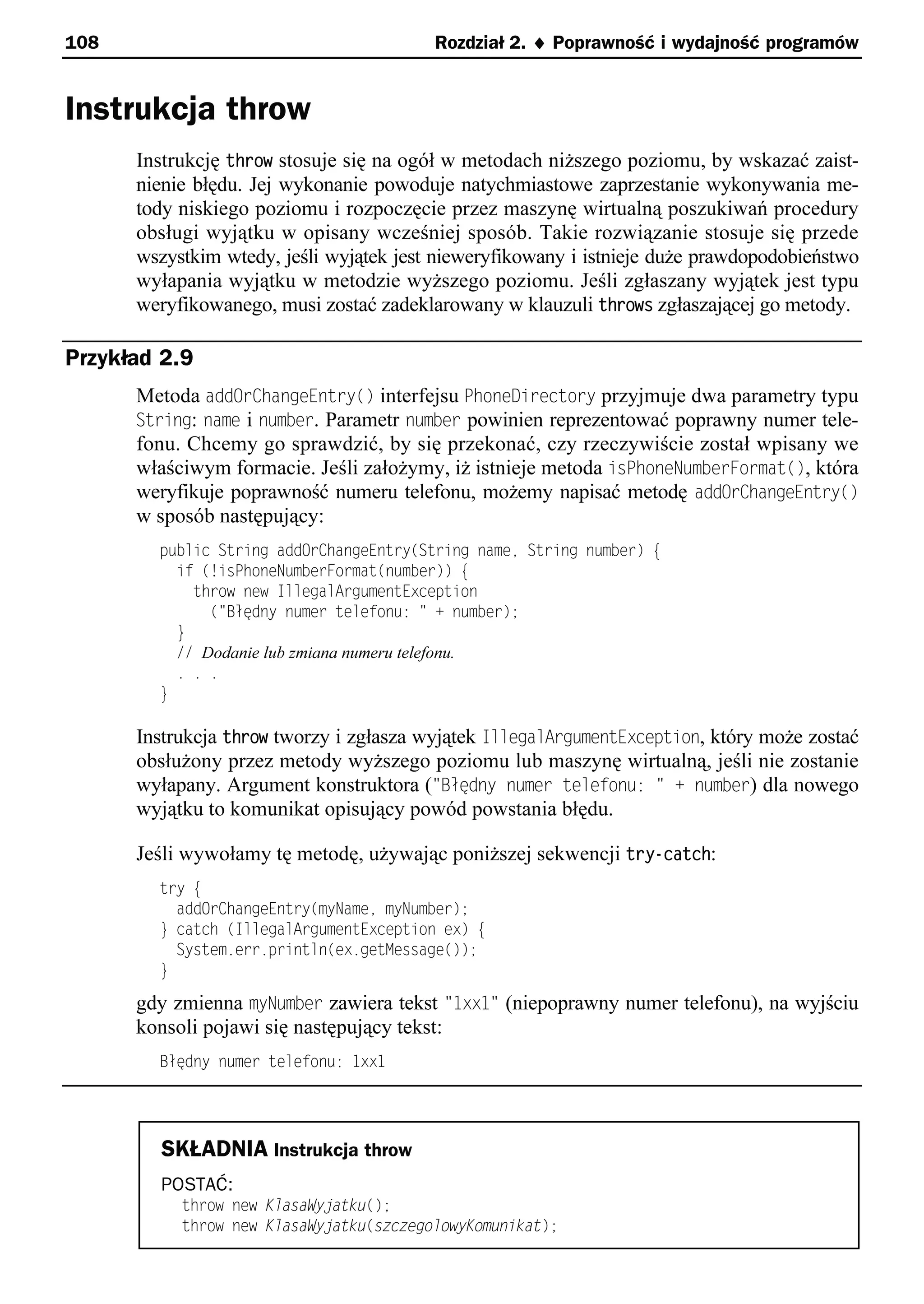 108                                      Rozdział 2. ¨ Poprawność i wydajność programów


Instrukcja throw
      Instrukcję throw stosuje się na ogół w metodach niższego poziomu, by wskazać zaist-
      nienie błędu. Jej wykonanie powoduje natychmiastowe zaprzestanie wykonywania me-
      tody niskiego poziomu i rozpoczęcie przez maszynę wirtualną poszukiwań procedury
      obsługi wyjątku w opisany wcześniej sposób. Takie rozwiązanie stosuje się przede
      wszystkim wtedy, jeśli wyjątek jest nieweryfikowany i istnieje duże prawdopodobieństwo
      wyłapania wyjątku w metodzie wyższego poziomu. Jeśli zgłaszany wyjątek jest typu
      weryfikowanego, musi zostać zadeklarowany w klauzuli throws zgłaszającej go metody.

Przykład 2.9
      Metoda addOrChangeEntry() interfejsu PhoneDirectory przyjmuje dwa parametry typu
      String: name i number. Parametr number powinien reprezentować poprawny numer tele-
      fonu. Chcemy go sprawdzić, by się przekonać, czy rzeczywiście został wpisany we
      właściwym formacie. Jeśli założymy, iż istnieje metoda isPhoneNumberFormat(), która
      weryfikuje poprawność numeru telefonu, możemy napisać metodę addOrChangeEntry()
      w sposób następujący:
        public String addOrChangeEntry(String namee String number) e
          if (!isPhoneNumberFormat(number)) e
            throw new IllegalArgumentException
              ("Błędny numer telefonu: " + number);
          }
          // Dodanie lub zmiana numeru telefonu.
          . . .
        }

      Instrukcja throw tworzy i zgłasza wyjątek IllegalArgumentException, który może zostać
      obsłużony przez metody wyższego poziomu lub maszynę wirtualną, jeśli nie zostanie
      wyłapany. Argument konstruktora ("BBłdny numer telefonu: " number) dla nowego
      wyjątku to komunikat opisujący powód powstania błędu.

      Jeśli wywołamy tę metodę, używając poniższej sekwencji try-catch:
        try e
          addOrChangeEntry(myNamee myNumber);
        } catch (IllegalArgumentException ex) e
          System.err.println(ex.getMessage());
        }

      gdy zmienna myNumber zawiera tekst "txxt" (niepoprawny numer telefonu), na wyjściu
      konsoli pojawi się następujący tekst:
        Błędny numer telefonu: 1xx1




         SKŁADNIA Instrukcja throw
         POSTAĆ:
           throw new KlasaWyjatku();
           throw new KlasaWyjatku(szczegolowyKomunikat);
 