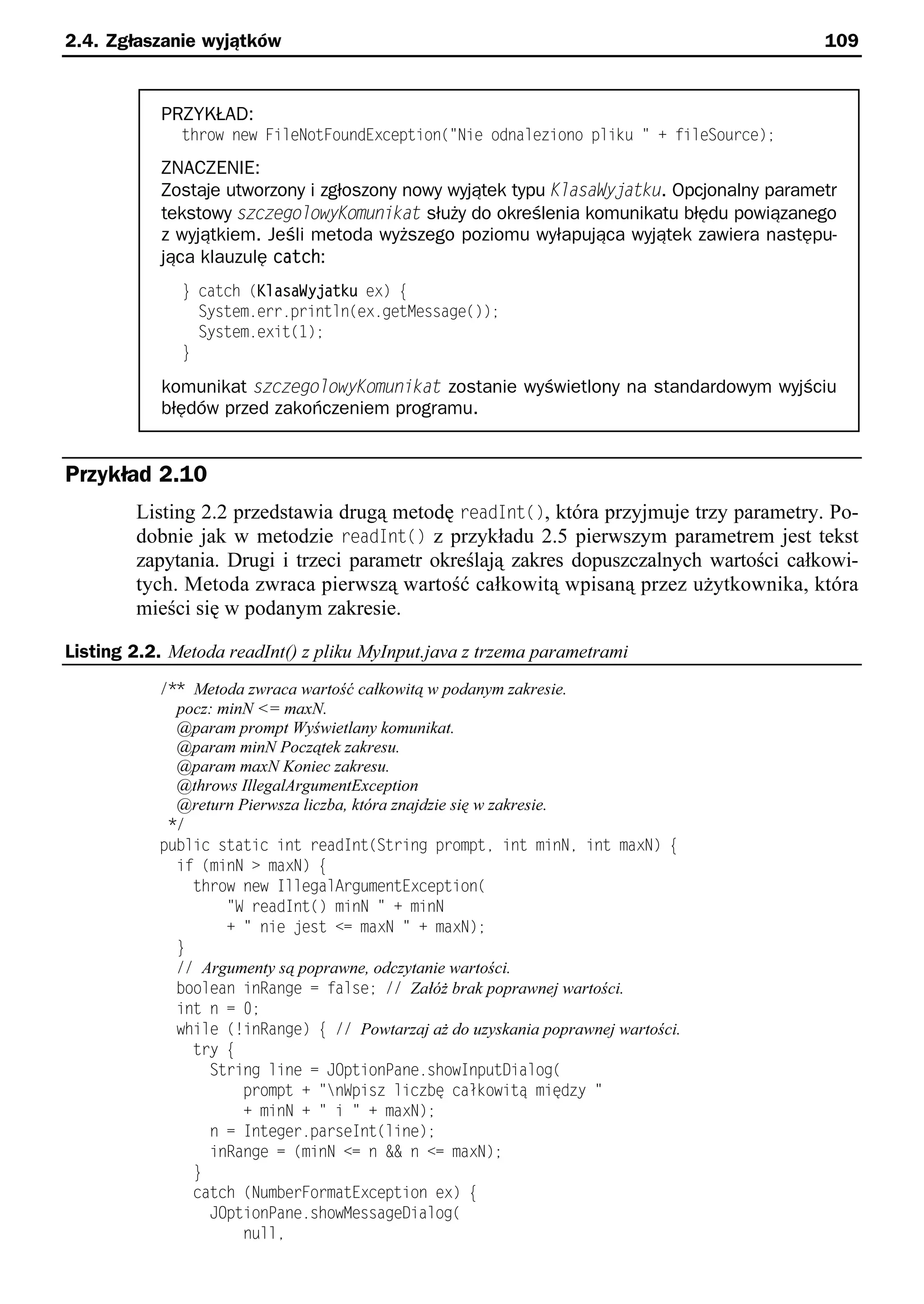 2.4. Zgłaszanie wyjątków                                                                   109


            PRZYKŁAD:
              throw new FileNotFoundException("Nie odnaleziono pliku " + fileSource);
            ZNACZENIE:
            Zostaje utworzony i zgłoszony nowy wyjątek typu KlasaWyjatku. Opcjonalny parametr
            tekstowy szczeszlzeyKzouyKkat służy do określenia komunikatu błędu powiązanego
            z wyjątkiem. Jeśli metoda wyższego poziomu wyłapująca wyjątek zawiera następu-
            jąca klauzulę catch:
              } catch (KlasaWyjatku ex) e
                System.err.println(ex.getMessage());
                System.exit(1);
              }

            komunikat szczeszlzeyKzouyKkat zostanie wyświetlony na standardowym wyjściu
            błędów przed zakończeniem programu.


Przykład 2.10
        Listing 2.2 przedstawia drugą metodę readInt(), która przyjmuje trzy parametry. Po-
        dobnie jak w metodzie readInt() z przykładu 2.5 pierwszym parametrem jest tekst
        zapytania. Drugi i trzeci parametr określają zakres dopuszczalnych wartości całkowi-
        tych. Metoda zwraca pierwszą wartość całkowitą wpisaną przez użytkownika, która
        mieści się w podanym zakresie.

Listing 2.2. Metoda readInt() z pliku MyInput.java z trzema parametrami
           /** Metoda zwraca wartość całkowitą w podanym zakresie.
             pocz: minN <= maxN.
             @param prompt Wyświetlany komunikat.
             @param minN Początek zakresu.
             @param maxN Koniec zakresu.
             @throws IllegalArgumentException
             @return Pierwsza liczba, która znajdzie się w zakresie.
            */
           public static int readInt(String prompte int minNe int maxN) e
             if (minN > maxN) e
               throw new IllegalArgumentException(
                    "S readInt() minN " + minN
                    + " nie est <= maxN " + maxN);
             }
             // Argumenty są poprawne, odczytanie wartości.
             boolean inRange = false; // Załóż brak poprawnej wartości.
             int n = 0;
             while (!inRange) e // Powtarzaj aż do uzyskania poprawnej wartości.
               try e
                 String line = JOptionPane.showInputDialog(
                      prompt + "nSpisz liczbę całkowitą między "
                      + minN + " i " + maxN);
                 n = Integer.parseInt(line);
                 inRange = (minN <= n && n <= maxN);
               }
               catch (NumberFormatException ex) e
                 JOptionPane.showMessageDialog(
                      nulle
 