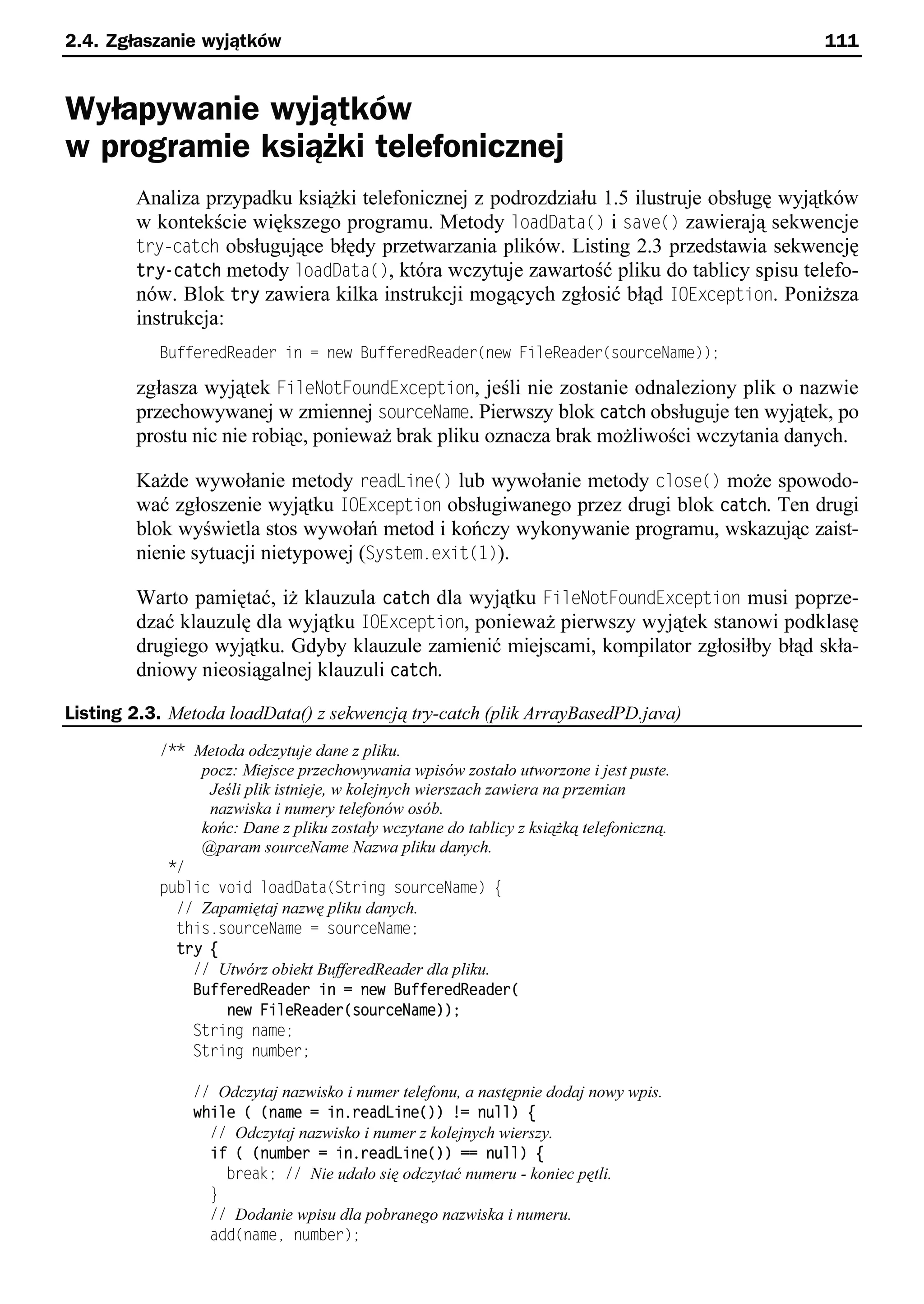 2.4. Zgłaszanie wyjątków                                                                 111


Wyłapywanie wyjątków
w programie książki telefonicznej
        Analiza przypadku książki telefonicznej z podrozdziału 1.5 ilustruje obsługę wyjątków
        w kontekście większego programu. Metody loadData() i save() zawierają sekwencje
        try-catch obsługujące błędy przetwarzania plików. Listing 2.3 przedstawia sekwencję
        try-catch metody loadData(), która wczytuje zawartość pliku do tablicy spisu telefo-
        nów. Blok try zawiera kilka instrukcji mogących zgłosić błąd IOException. Poniższa
        instrukcja:
           BufferedReader in = new BufferedReader(new FileReader(sourceName));

        zgłasza wyjątek FileNotFoundException, jeśli nie zostanie odnaleziony plik o nazwie
        przechowywanej w zmiennej sourceName. Pierwszy blok catch obsługuje ten wyjątek, po
        prostu nic nie robiąc, ponieważ brak pliku oznacza brak możliwości wczytania danych.

        Każde wywołanie metody readLine() lub wywołanie metody close() może spowodo-
        wać zgłoszenie wyjątku IOException obsługiwanego przez drugi blok catch. Ten drugi
        blok wyświetla stos wywołań metod i kończy wykonywanie programu, wskazując zaist-
        nienie sytuacji nietypowej (System.exit(t)).

        Warto pamiętać, iż klauzula catch dla wyjątku FileNotFoundException musi poprze-
        dzać klauzulę dla wyjątku IOException, ponieważ pierwszy wyjątek stanowi podklasę
        drugiego wyjątku. Gdyby klauzule zamienić miejscami, kompilator zgłosiłby błąd skła-
        dniowy nieosiągalnej klauzuli catch.

Listing 2.3. Metoda loadData() z sekwencją try-catch (plik ArrayBasedPD.java)
           /** Metoda odczytuje dane z pliku.
                pocz: Miejsce przechowywania wpisów zostało utworzone i jest puste.
                 Jeśli plik istnieje, w kolejnych wierszach zawiera na przemian
                 nazwiska i numery telefonów osób.
                końc: Dane z pliku zostały wczytane do tablicy z książką telefoniczną.
                @param sourceName Nazwa pliku danych.
            */
           public void loadData(String sourceName) e
             // Zapamiętaj nazwę pliku danych.
             this.sourceName = sourceName;
             try {
               // Utwórz obiekt BufferedReader dla pliku.
               BufferedReader in = new BufferedReader(
                   new FileReader(sourceName));
               String name;
               String number;

                // Odczytaj nazwisko i numer telefonu, a następnie dodaj nowy wpis.
                while ( (name = in.readLine()) != null) {
                  // Odczytaj nazwisko i numer z kolejnych wierszy.
                  if ( (number = in.readLine()) == null) {
                    break; // Nie udało się odczytać numeru - koniec pętli.
                  }
                  // Dodanie wpisu dla pobranego nazwiska i numeru.
                  add(namee number);
 