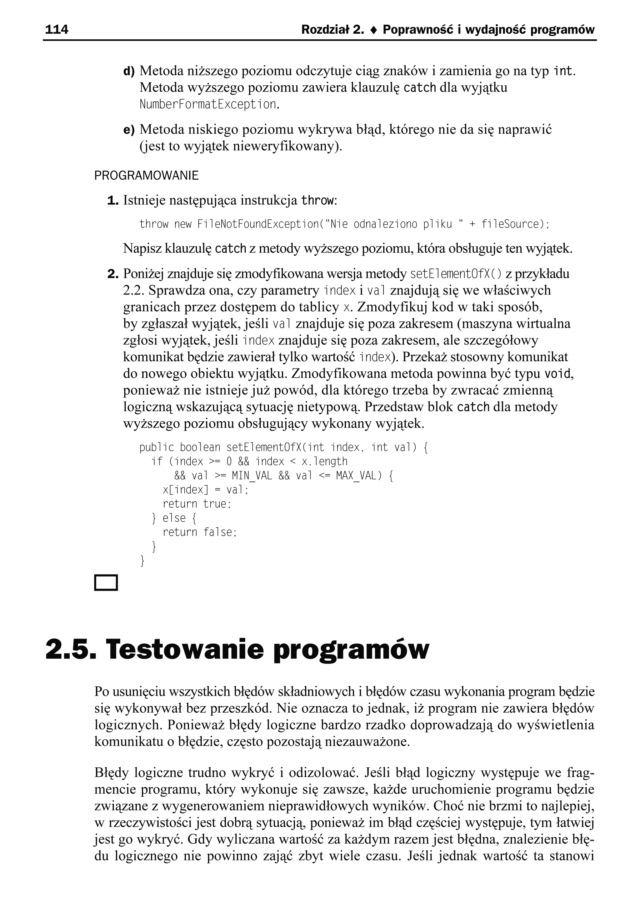 114                                       Rozdział 2. ¨ Poprawność i wydajność programów


          d) Metoda niższego poziomu odczytuje ciąg znaków i zamienia go na typ int.
             Metoda wyższego poziomu zawiera klauzulę catch dla wyjątku
             NumberFormatException.
          e) Metoda niskiego poziomu wykrywa błąd, którego nie da się naprawić
             (jest to wyjątek nieweryfikowany).

      PROGRAMOWANIE
        1. Istnieje następująca instrukcja throw:
             throw new FileNotFoundException("Nie odnaleziono pliku " + fileSource);

          Napisz klauzulę catch z metody wyższego poziomu, która obsługuje ten wyjątek.
        2. Poniżej znajduje się zmodyfikowana wersja metody setElementOfX() z przykładu
           2.2. Sprawdza ona, czy parametry index i val znajdują się we właściwych
           granicach przez dostępem do tablicy x. Zmodyfikuj kod w taki sposób,
           by zgłaszał wyjątek, jeśli val znajduje się poza zakresem (maszyna wirtualna
           zgłosi wyjątek, jeśli index znajduje się poza zakresem, ale szczegółowy
           komunikat będzie zawierał tylko wartość index). Przekaż stosowny komunikat
           do nowego obiektu wyjątku. Zmodyfikowana metoda powinna być typu void,
          ponieważ nie istnieje już powód, dla którego trzeba by zwracać zmienną
          logiczną wskazującą sytuację nietypową. Przedstaw blok catch dla metody
          wyższego poziomu obsługujący wykonany wyjątek.
             public boolean setElementOfp(int indexe int val) e
               if (index >= 0 && index < x.length
                   && val >= MIN_VAL && val <= MAp_VAL) e
                 x[index] = val;
                 return true;
               } else e
                 return false;
               }
             }




2.5. Testowanie programów
      Po usunięciu wszystkich błędów składniowych i błędów czasu wykonania program będzie
      się wykonywał bez przeszkód. Nie oznacza to jednak, iż program nie zawiera błędów
      logicznych. Ponieważ błędy logiczne bardzo rzadko doprowadzają do wyświetlenia
      komunikatu o błędzie, często pozostają niezauważone.

      Błędy logiczne trudno wykryć i odizolować. Jeśli błąd logiczny występuje we frag-
      mencie programu, który wykonuje się zawsze, każde uruchomienie programu będzie
      związane z wygenerowaniem nieprawidłowych wyników. Choć nie brzmi to najlepiej,
      w rzeczywistości jest dobrą sytuacją, ponieważ im błąd częściej występuje, tym łatwiej
      jest go wykryć. Gdy wyliczana wartość za każdym razem jest błędna, znalezienie błę-
      du logicznego nie powinno zająć zbyt wiele czasu. Jeśli jednak wartość ta stanowi
 