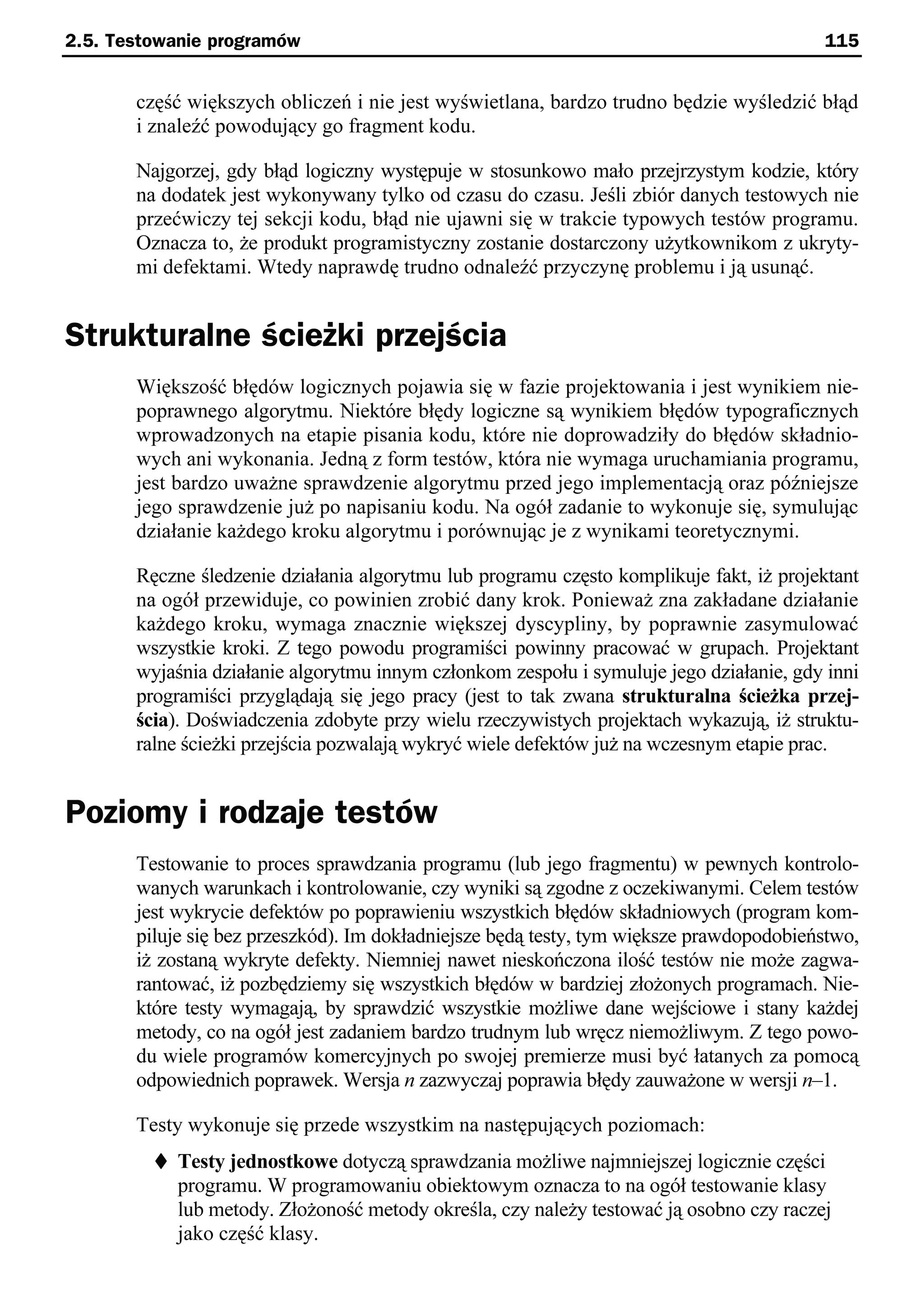 2.5. Testowanie programów                                                                115


       część większych obliczeń i nie jest wyświetlana, bardzo trudno będzie wyśledzić błąd
       i znaleźć powodujący go fragment kodu.

       Najgorzej, gdy błąd logiczny występuje w stosunkowo mało przejrzystym kodzie, który
       na dodatek jest wykonywany tylko od czasu do czasu. Jeśli zbiór danych testowych nie
       przećwiczy tej sekcji kodu, błąd nie ujawni się w trakcie typowych testów programu.
       Oznacza to, że produkt programistyczny zostanie dostarczony użytkownikom z ukryty-
       mi defektami. Wtedy naprawdę trudno odnaleźć przyczynę problemu i ją usunąć.


Strukturalne ścieżki przejścia
       Większość błędów logicznych pojawia się w fazie projektowania i jest wynikiem nie-
       poprawnego algorytmu. Niektóre błędy logiczne są wynikiem błędów typograficznych
       wprowadzonych na etapie pisania kodu, które nie doprowadziły do błędów składnio-
       wych ani wykonania. Jedną z form testów, która nie wymaga uruchamiania programu,
       jest bardzo uważne sprawdzenie algorytmu przed jego implementacją oraz późniejsze
       jego sprawdzenie już po napisaniu kodu. Na ogół zadanie to wykonuje się, symulując
       działanie każdego kroku algorytmu i porównując je z wynikami teoretycznymi.

       Ręczne śledzenie działania algorytmu lub programu często komplikuje fakt, iż projektant
       na ogół przewiduje, co powinien zrobić dany krok. Ponieważ zna zakładane działanie
       każdego kroku, wymaga znacznie większej dyscypliny, by poprawnie zasymulować
       wszystkie kroki. Z tego powodu programiści powinny pracować w grupach. Projektant
       wyjaśnia działanie algorytmu innym członkom zespołu i symuluje jego działanie, gdy inni
       programiści przyglądają się jego pracy (jest to tak zwana strukturalna ścieżka przej-
       ścia). Doświadczenia zdobyte przy wielu rzeczywistych projektach wykazują, iż struktu-
       ralne ścieżki przejścia pozwalają wykryć wiele defektów już na wczesnym etapie prac.


Poziomy i rodzaje testów
       Testowanie to proces sprawdzania programu (lub jego fragmentu) w pewnych kontrolo-
       wanych warunkach i kontrolowanie, czy wyniki są zgodne z oczekiwanymi. Celem testów
       jest wykrycie defektów po poprawieniu wszystkich błędów składniowych (program kom-
       piluje się bez przeszkód). Im dokładniejsze będą testy, tym większe prawdopodobieństwo,
       iż zostaną wykryte defekty. Niemniej nawet nieskończona ilość testów nie może zagwa-
       rantować, iż pozbędziemy się wszystkich błędów w bardziej złożonych programach. Nie-
       które testy wymagają, by sprawdzić wszystkie możliwe dane wejściowe i stany każdej
       metody, co na ogół jest zadaniem bardzo trudnym lub wręcz niemożliwym. Z tego powo-
       du wiele programów komercyjnych po swojej premierze musi być łatanych za pomocą
       odpowiednich poprawek. Wersja n zazwyczaj poprawia błędy zauważone w wersji n–1.

       Testy wykonuje się przede wszystkim na następujących poziomach:
         t Testy jednostkowe dotyczą sprawdzania możliwe najmniejszej logicznie części
           programu. W programowaniu obiektowym oznacza to na ogół testowanie klasy
           lub metody. Złożoność metody określa, czy należy testować ją osobno czy raczej
           jako część klasy.
 