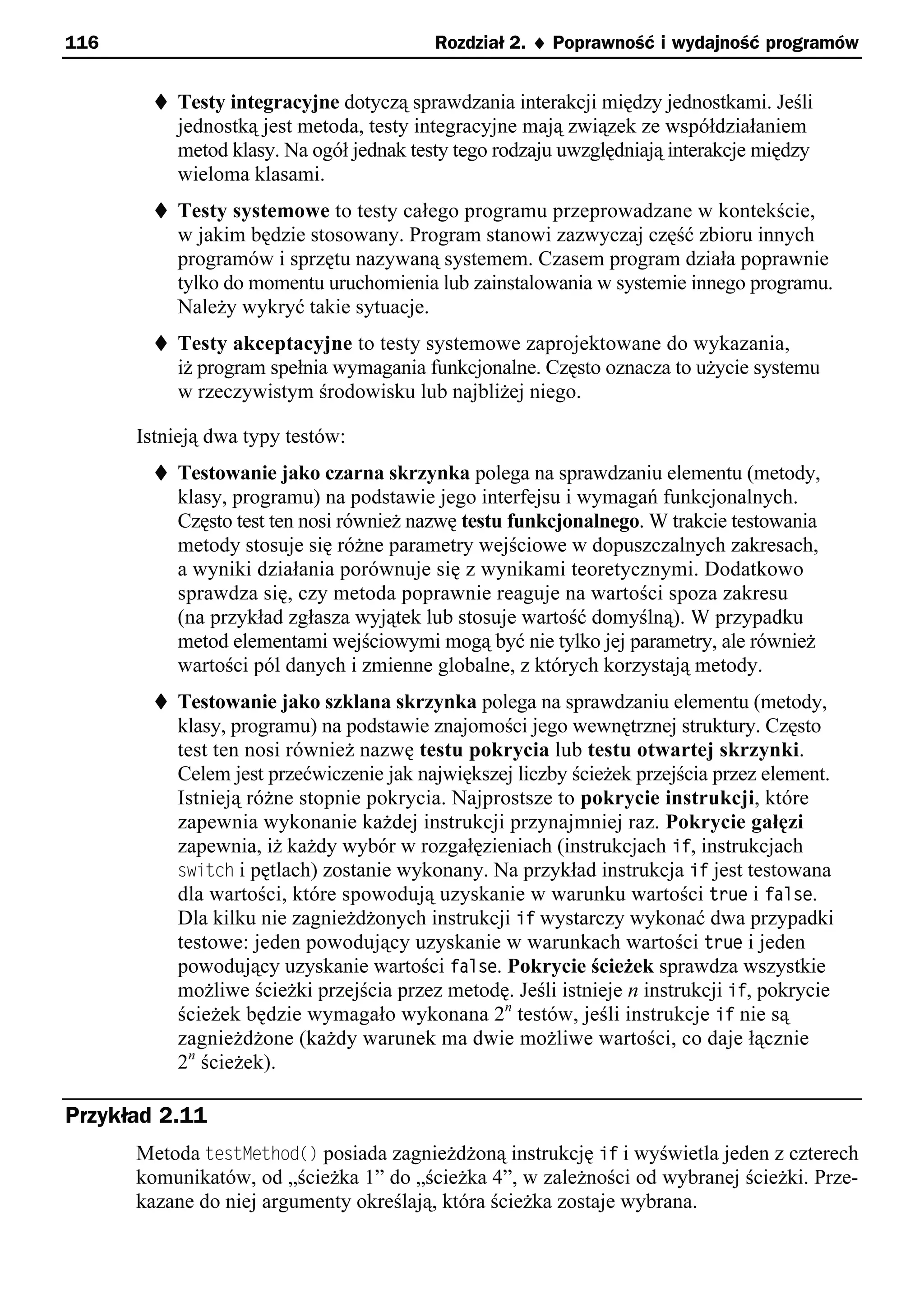 116                                      Rozdział 2. ¨ Poprawność i wydajność programów


        t Testy integracyjne dotyczą sprawdzania interakcji między jednostkami. Jeśli
          jednostką jest metoda, testy integracyjne mają związek ze współdziałaniem
          metod klasy. Na ogół jednak testy tego rodzaju uwzględniają interakcje między
          wieloma klasami.
        t Testy systemowe to testy całego programu przeprowadzane w kontekście,
          w jakim będzie stosowany. Program stanowi zazwyczaj część zbioru innych
          programów i sprzętu nazywaną systemem. Czasem program działa poprawnie
          tylko do momentu uruchomienia lub zainstalowania w systemie innego programu.
          Należy wykryć takie sytuacje.
        t Testy akceptacyjne to testy systemowe zaprojektowane do wykazania,
          iż program spełnia wymagania funkcjonalne. Często oznacza to użycie systemu
          w rzeczywistym środowisku lub najbliżej niego.

      Istnieją dwa typy testów:
        t Testowanie jako czarna skrzynka polega na sprawdzaniu elementu (metody,
          klasy, programu) na podstawie jego interfejsu i wymagań funkcjonalnych.
          Często test ten nosi również nazwę testu funkcjonalnego. W trakcie testowania
          metody stosuje się różne parametry wejściowe w dopuszczalnych zakresach,
          a wyniki działania porównuje się z wynikami teoretycznymi. Dodatkowo
          sprawdza się, czy metoda poprawnie reaguje na wartości spoza zakresu
          (na przykład zgłasza wyjątek lub stosuje wartość domyślną). W przypadku
          metod elementami wejściowymi mogą być nie tylko jej parametry, ale również
          wartości pól danych i zmienne globalne, z których korzystają metody.
        t Testowanie jako szklana skrzynka polega na sprawdzaniu elementu (metody,
          klasy, programu) na podstawie znajomości jego wewnętrznej struktury. Często
          test ten nosi również nazwę testu pokrycia lub testu otwartej skrzynki.
          Celem jest przećwiczenie jak największej liczby ścieżek przejścia przez element.
          Istnieją różne stopnie pokrycia. Najprostsze to pokrycie instrukcji, które
          zapewnia wykonanie każdej instrukcji przynajmniej raz. Pokrycie gałęzi
          zapewnia, iż każdy wybór w rozgałęzieniach (instrukcjach if, instrukcjach
          switch i pętlach) zostanie wykonany. Na przykład instrukcja if jest testowana
          dla wartości, które spowodują uzyskanie w warunku wartości true i false.
          Dla kilku nie zagnieżdżonych instrukcji if wystarczy wykonać dwa przypadki
          testowe: jeden powodujący uzyskanie w warunkach wartości true i jeden
          powodujący uzyskanie wartości false. Pokrycie ścieżek sprawdza wszystkie
          możliwe ścieżki przejścia przez metodę. Jeśli istnieje n instrukcji if, pokrycie
          ścieżek będzie wymagało wykonana 2n testów, jeśli instrukcje if nie są
          zagnieżdżone (każdy warunek ma dwie możliwe wartości, co daje łącznie
          2n ścieżek).

Przykład 2.11
      Metoda testMethod() posiada zagnieżdżoną instrukcję if i wyświetla jeden z czterech
      komunikatów, od „ścieżka 1” do „ścieżka 4”, w zależności od wybranej ścieżki. Prze-
      kazane do niej argumenty określają, która ścieżka zostaje wybrana.
 