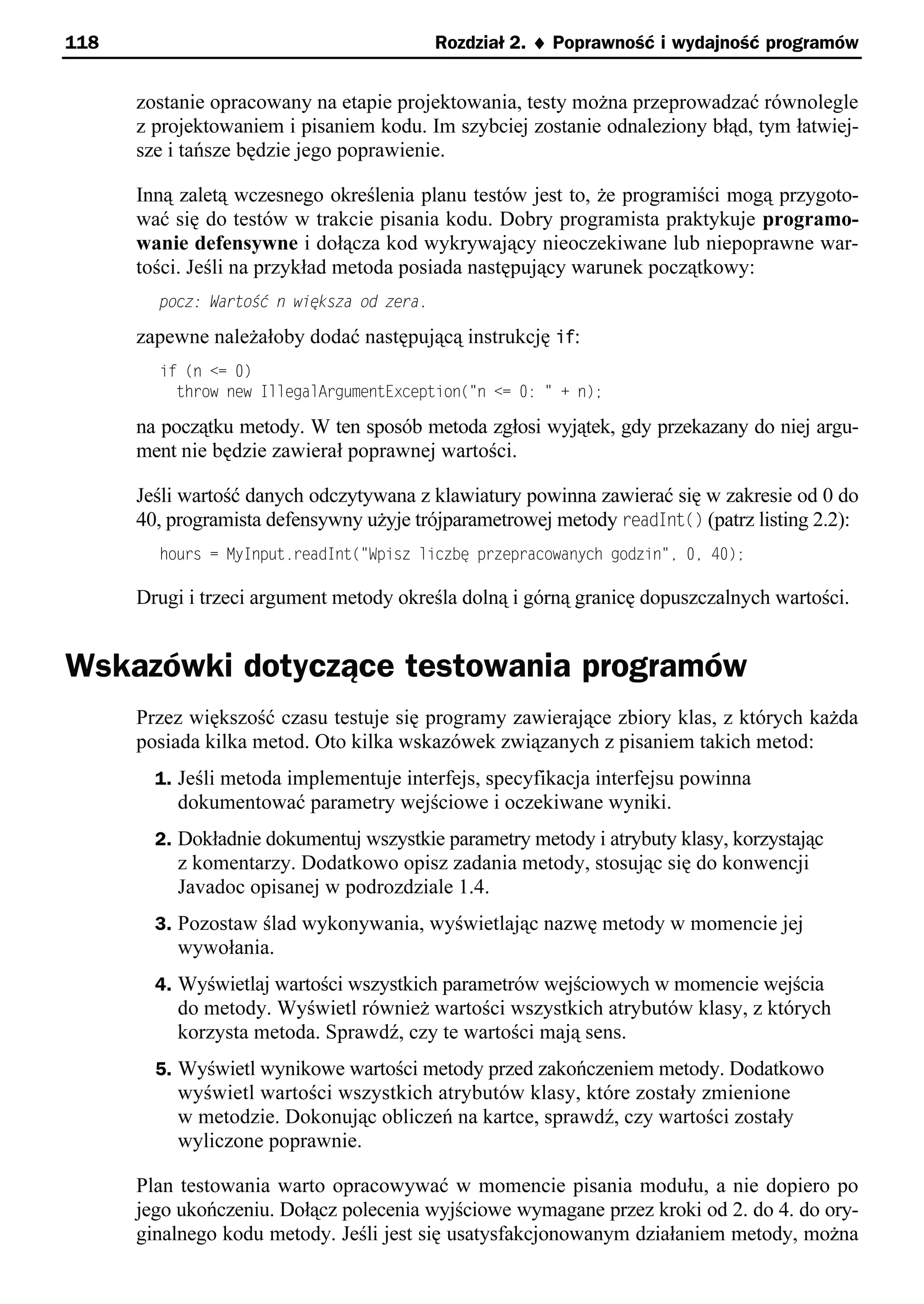 118                                        Rozdział 2. ¨ Poprawność i wydajność programów


      zostanie opracowany na etapie projektowania, testy można przeprowadzać równolegle
      z projektowaniem i pisaniem kodu. Im szybciej zostanie odnaleziony błąd, tym łatwiej-
      sze i tańsze będzie jego poprawienie.

      Inną zaletą wczesnego określenia planu testów jest to, że programiści mogą przygoto-
      wać się do testów w trakcie pisania kodu. Dobry programista praktykuje programo-
      wanie defensywne i dołącza kod wykrywający nieoczekiwane lub niepoprawne war-
      tości. Jeśli na przykład metoda posiada następujący warunek początkowy:
        pocz: Wartość n większa od zera.

      zapewne należałoby dodać następującą instrukcję if:
        if (n <= 0)
          throw new IllegalArgumentException("n <= 0: " + n);

      na początku metody. W ten sposób metoda zgłosi wyjątek, gdy przekazany do niej argu-
      ment nie będzie zawierał poprawnej wartości.

      Jeśli wartość danych odczytywana z klawiatury powinna zawierać się w zakresie od 0 do
      40, programista defensywny użyje trójparametrowej metody readInt() (patrz listing 2.2):
        hours = MyInput.readInt("Spisz liczbę przepracowanych godzin"e 0e 40);

      Drugi i trzeci argument metody określa dolną i górną granicę dopuszczalnych wartości.


Wskazówki dotyczące testowania programów
      Przez większość czasu testuje się programy zawierające zbiory klas, z których każda
      posiada kilka metod. Oto kilka wskazówek związanych z pisaniem takich metod:
        1. Jeśli metoda implementuje interfejs, specyfikacja interfejsu powinna
          dokumentować parametry wejściowe i oczekiwane wyniki.
        2. Dokładnie dokumentuj wszystkie parametry metody i atrybuty klasy, korzystając
          z komentarzy. Dodatkowo opisz zadania metody, stosując się do konwencji
          Javadoc opisanej w podrozdziale 1.4.
        3. Pozostaw ślad wykonywania, wyświetlając nazwę metody w momencie jej
          wywołania.
        4. Wyświetlaj wartości wszystkich parametrów wejściowych w momencie wejścia
          do metody. Wyświetl również wartości wszystkich atrybutów klasy, z których
          korzysta metoda. Sprawdź, czy te wartości mają sens.
        5. Wyświetl wynikowe wartości metody przed zakończeniem metody. Dodatkowo
          wyświetl wartości wszystkich atrybutów klasy, które zostały zmienione
          w metodzie. Dokonując obliczeń na kartce, sprawdź, czy wartości zostały
          wyliczone poprawnie.

      Plan testowania warto opracowywać w momencie pisania modułu, a nie dopiero po
      jego ukończeniu. Dołącz polecenia wyjściowe wymagane przez kroki od 2. do 4. do ory-
      ginalnego kodu metody. Jeśli jest się usatysfakcjonowanym działaniem metody, można
 