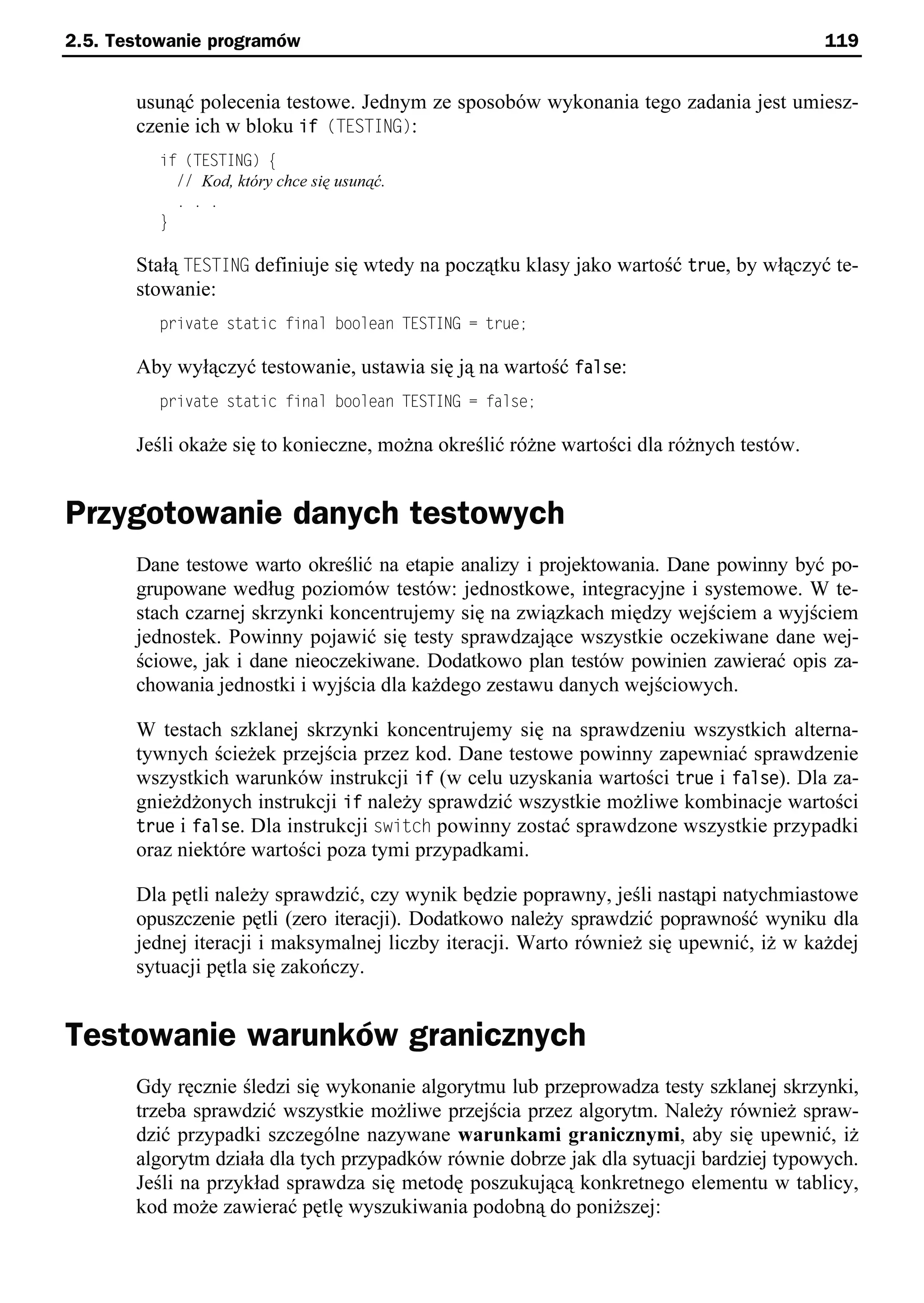 2.5. Testowanie programów                                                                119


       usunąć polecenia testowe. Jednym ze sposobów wykonania tego zadania jest umiesz-
       czenie ich w bloku if (TESTING):
          if (TESTING) e
            // Kod, który chce się usunąć.
            . . .
          }

       Stałą TESTING definiuje się wtedy na początku klasy jako wartość true, by włączyć te-
       stowanie:
          private static final boolean TESTING = true;

       Aby wyłączyć testowanie, ustawia się ją na wartość false:
          private static final boolean TESTING = false;

       Jeśli okaże się to konieczne, można określić różne wartości dla różnych testów.


Przygotowanie danych testowych
       Dane testowe warto określić na etapie analizy i projektowania. Dane powinny być po-
       grupowane według poziomów testów: jednostkowe, integracyjne i systemowe. W te-
       stach czarnej skrzynki koncentrujemy się na związkach między wejściem a wyjściem
       jednostek. Powinny pojawić się testy sprawdzające wszystkie oczekiwane dane wej-
       ściowe, jak i dane nieoczekiwane. Dodatkowo plan testów powinien zawierać opis za-
       chowania jednostki i wyjścia dla każdego zestawu danych wejściowych.

       W testach szklanej skrzynki koncentrujemy się na sprawdzeniu wszystkich alterna-
       tywnych ścieżek przejścia przez kod. Dane testowe powinny zapewniać sprawdzenie
       wszystkich warunków instrukcji if (w celu uzyskania wartości true i false). Dla za-
       gnieżdżonych instrukcji if należy sprawdzić wszystkie możliwe kombinacje wartości
       true i false. Dla instrukcji switch powinny zostać sprawdzone wszystkie przypadki
       oraz niektóre wartości poza tymi przypadkami.

       Dla pętli należy sprawdzić, czy wynik będzie poprawny, jeśli nastąpi natychmiastowe
       opuszczenie pętli (zero iteracji). Dodatkowo należy sprawdzić poprawność wyniku dla
       jednej iteracji i maksymalnej liczby iteracji. Warto również się upewnić, iż w każdej
       sytuacji pętla się zakończy.


Testowanie warunków granicznych
       Gdy ręcznie śledzi się wykonanie algorytmu lub przeprowadza testy szklanej skrzynki,
       trzeba sprawdzić wszystkie możliwe przejścia przez algorytm. Należy również spraw-
       dzić przypadki szczególne nazywane warunkami granicznymi, aby się upewnić, iż
       algorytm działa dla tych przypadków równie dobrze jak dla sytuacji bardziej typowych.
       Jeśli na przykład sprawdza się metodę poszukującą konkretnego elementu w tablicy,
       kod może zawierać pętlę wyszukiwania podobną do poniższej:
 