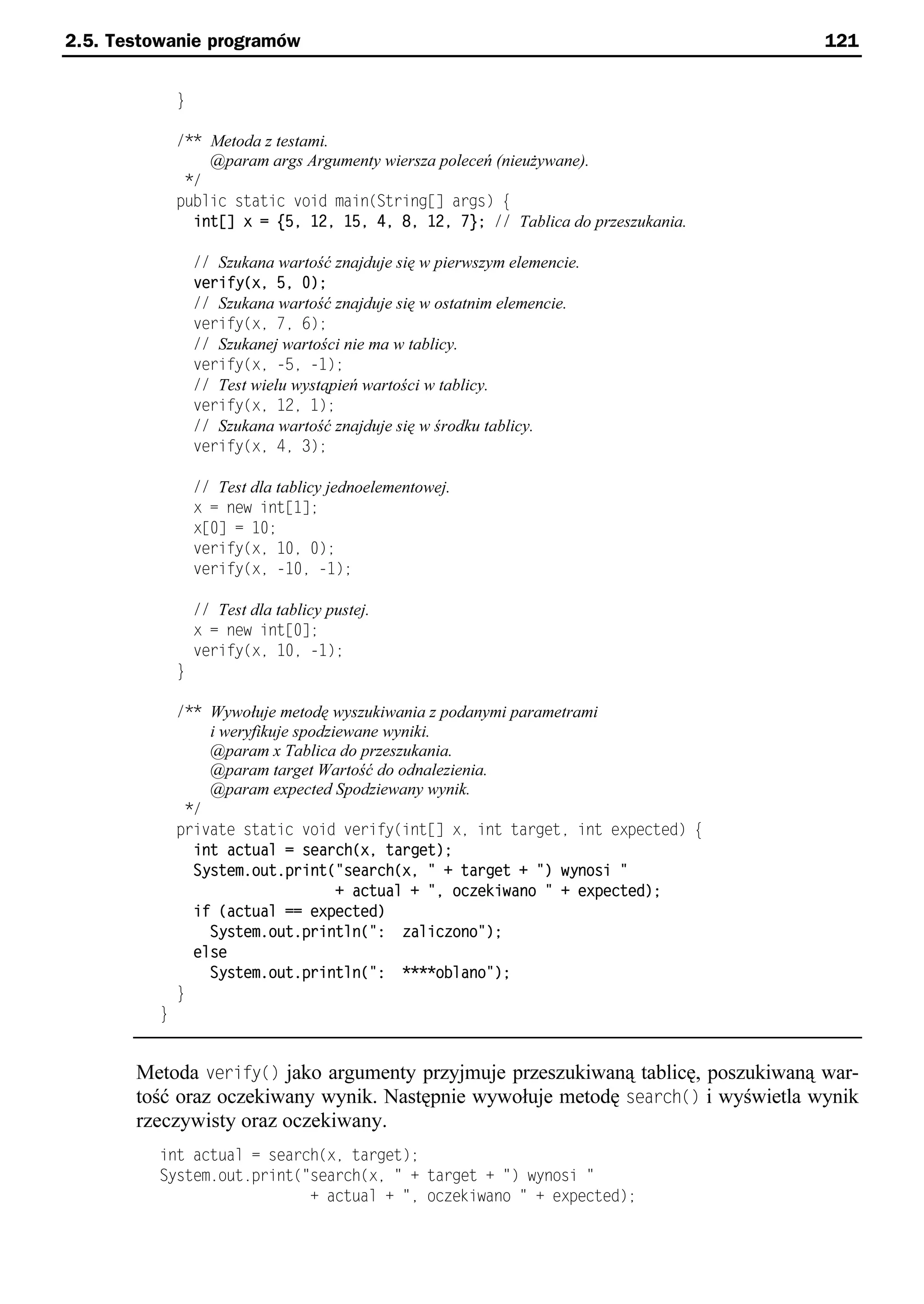 2.5. Testowanie programów                                                          121


              }

              /** Metoda z testami.
                  @param args Argumenty wiersza poleceń (nieużywane).
               */
              public static void main(String[] args) e
                int[] x = {5, 12, 15, 4, 8, 12, 7}; // Tablica do przeszukania.

                  // Szukana wartość znajduje się w pierwszym elemencie.
                  cerify(x, 5, 0);
                  // Szukana wartość znajduje się w ostatnim elemencie.
                  verify(xe 7e 6);
                  // Szukanej wartości nie ma w tablicy.
                  verify(xe -5e -1);
                  // Test wielu wystąpień wartości w tablicy.
                  verify(xe 12e 1);
                  // Szukana wartość znajduje się w środku tablicy.
                  verify(xe 4e 3);

                  // Test dla tablicy jednoelementowej.
                  x = new int[1];
                  x[0] = 10;
                  verify(xe 10e 0);
                  verify(xe -10e -1);

                  // Test dla tablicy pustej.
                  x = new int[0];
                  verify(xe 10e -1);
              }

              /** Wywołuje metodę wyszukiwania z podanymi parametrami
                  i weryfikuje spodziewane wyniki.
                  @param x Tablica do przeszukania.
                  @param target Wartość do odnalezienia.
                  @param expected Spodziewany wynik.
               */
              private static void verify(int[] xe int targete int expected) e
                int actual = search(x, target);
                System.out.print("search(x, " + target + ") wynosi "
                                     + actual + ", ocoekiwano " + expected);
                if (actual == expected)
                  System.out.println(": oalicoono");
                else
                  System.out.println(": ****oblano");
              }
          }


       Metoda verify() jako argumenty przyjmuje przeszukiwaną tablicę, poszukiwaną war-
       tość oraz oczekiwany wynik. Następnie wywołuje metodę search() i wyświetla wynik
       rzeczywisty oraz oczekiwany.
          int actual = search(xe target);
          System.out.print("search(xe " + target + ") wynosi "
                            + actual + "e oczekiwano " + expected);
 