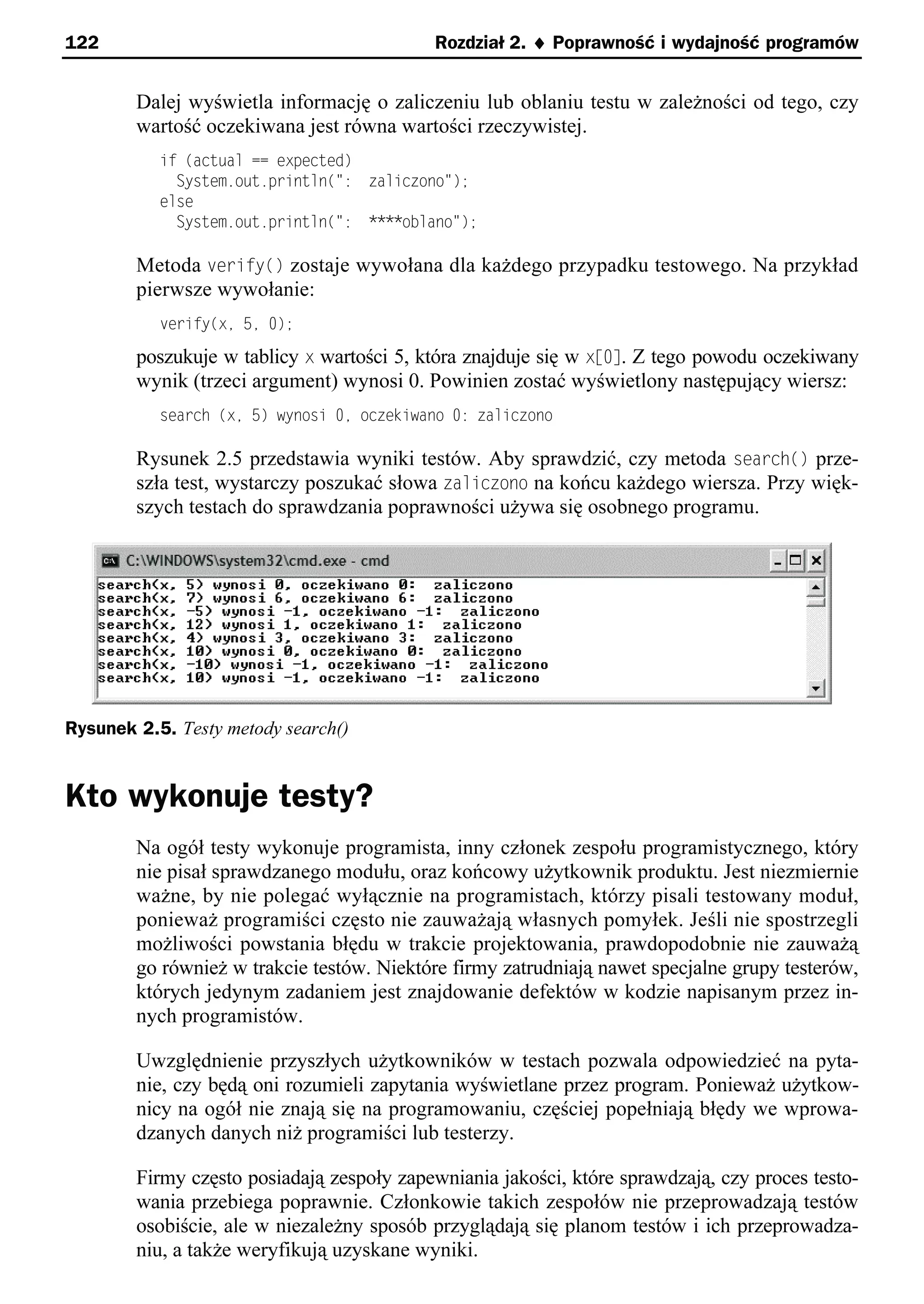 122                                        Rozdział 2. ¨ Poprawność i wydajność programów


        Dalej wyświetla informację o zaliczeniu lub oblaniu testu w zależności od tego, czy
        wartość oczekiwana jest równa wartości rzeczywistej.
           if (actual == expected)
             System.out.println(": zaliczono");
           else
             System.out.println(": ****oblano");

        Metoda verify() zostaje wywołana dla każdego przypadku testowego. Na przykład
        pierwsze wywołanie:
           verify(xe 5e 0);

        poszukuje w tablicy x wartości 5, która znajduje się w xs0]. Z tego powodu oczekiwany
        wynik (trzeci argument) wynosi 0. Powinien zostać wyświetlony następujący wiersz:
           search (xe 5) wynosi 0e oczekiwano 0: zaliczono

        Rysunek 2.5 przedstawia wyniki testów. Aby sprawdzić, czy metoda search() prze-
        szła test, wystarczy poszukać słowa zaliczono na końcu każdego wiersza. Przy więk-
        szych testach do sprawdzania poprawności używa się osobnego programu.




Rysunek 2.5. Testy metody search()


Kto wykonuje testy?
        Na ogół testy wykonuje programista, inny członek zespołu programistycznego, który
        nie pisał sprawdzanego modułu, oraz końcowy użytkownik produktu. Jest niezmiernie
        ważne, by nie polegać wyłącznie na programistach, którzy pisali testowany moduł,
        ponieważ programiści często nie zauważają własnych pomyłek. Jeśli nie spostrzegli
        możliwości powstania błędu w trakcie projektowania, prawdopodobnie nie zauważą
        go również w trakcie testów. Niektóre firmy zatrudniają nawet specjalne grupy testerów,
        których jedynym zadaniem jest znajdowanie defektów w kodzie napisanym przez in-
        nych programistów.

        Uwzględnienie przyszłych użytkowników w testach pozwala odpowiedzieć na pyta-
        nie, czy będą oni rozumieli zapytania wyświetlane przez program. Ponieważ użytkow-
        nicy na ogół nie znają się na programowaniu, częściej popełniają błędy we wprowa-
        dzanych danych niż programiści lub testerzy.

        Firmy często posiadają zespoły zapewniania jakości, które sprawdzają, czy proces testo-
        wania przebiega poprawnie. Członkowie takich zespołów nie przeprowadzają testów
        osobiście, ale w niezależny sposób przyglądają się planom testów i ich przeprowadza-
        niu, a także weryfikują uzyskane wyniki.
 