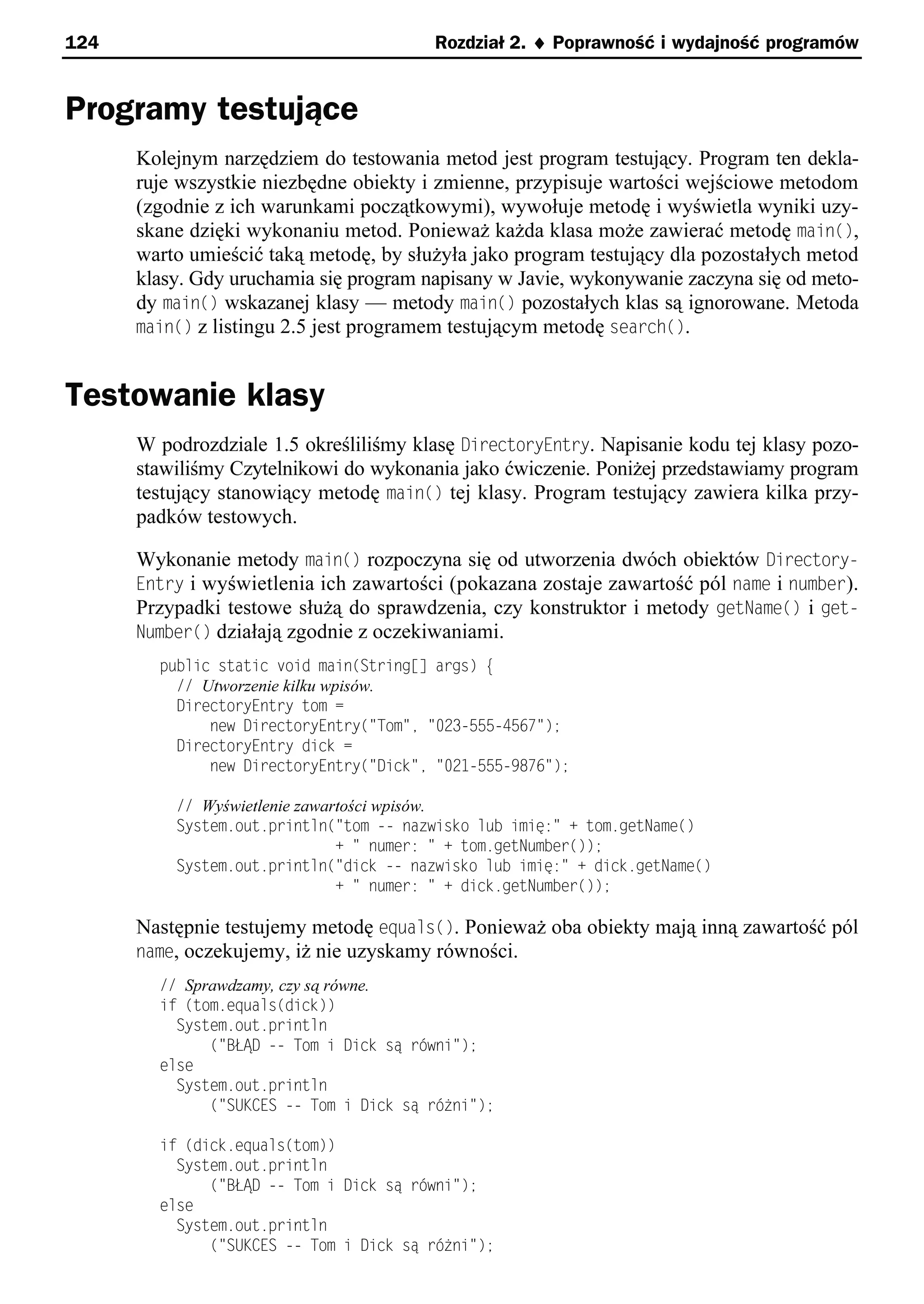 124                                     Rozdział 2. ¨ Poprawność i wydajność programów


Programy testujące
      Kolejnym narzędziem do testowania metod jest program testujący. Program ten dekla-
      ruje wszystkie niezbędne obiekty i zmienne, przypisuje wartości wejściowe metodom
      (zgodnie z ich warunkami początkowymi), wywołuje metodę i wyświetla wyniki uzy-
      skane dzięki wykonaniu metod. Ponieważ każda klasa może zawierać metodę main(),
      warto umieścić taką metodę, by służyła jako program testujący dla pozostałych metod
      klasy. Gdy uruchamia się program napisany w Javie, wykonywanie zaczyna się od meto-
      dy main() wskazanej klasy — metody main() pozostałych klas są ignorowane. Metoda
      main() z listingu 2.5 jest programem testującym metodę search().


Testowanie klasy
      W podrozdziale 1.5 określiliśmy klasę DirectoryEntry. Napisanie kodu tej klasy pozo-
      stawiliśmy Czytelnikowi do wykonania jako ćwiczenie. Poniżej przedstawiamy program
      testujący stanowiący metodę main() tej klasy. Program testujący zawiera kilka przy-
      padków testowych.

      Wykonanie metody main() rozpoczyna się od utworzenia dwóch obiektów Directory-
      Entry i wyświetlenia ich zawartości (pokazana zostaje zawartość pól name i number).
      Przypadki testowe służą do sprawdzenia, czy konstruktor i metody getName() i get-
      Number() działają zgodnie z oczekiwaniami.
        public static void main(String[] args) e
          // Utworzenie kilku wpisów.
          DirectoryEntry tom =
              new DirectoryEntry("Tom"e "023-555-4567");
          DirectoryEntry dick =
              new DirectoryEntry("Dick"e "021-555-x876");

          // Wyświetlenie zawartości wpisów.
          System.out.println("tom -- nazwisko lub imię:" + tom.getName()
                               + " numer: " + tom.getNumber());
          System.out.println("dick -- nazwisko lub imię:" + dick.getName()
                               + " numer: " + dick.getNumber());

      Następnie testujemy metodę equals(). Ponieważ oba obiekty mają inną zawartość pól
      name, oczekujemy, iż nie uzyskamy równości.
        // Sprawdzamy, czy są równe.
        if (tom.equals(dick))
          System.out.println
              ("B D -- Tom i Dick są rśwni");
        else
          System.out.println
              ("SUKCES -- Tom i Dick są rśżni");

        if (dick.equals(tom))
          System.out.println
              ("B D -- Tom i Dick są rśwni");
        else
          System.out.println
              ("SUKCES -- Tom i Dick są rśżni");
 