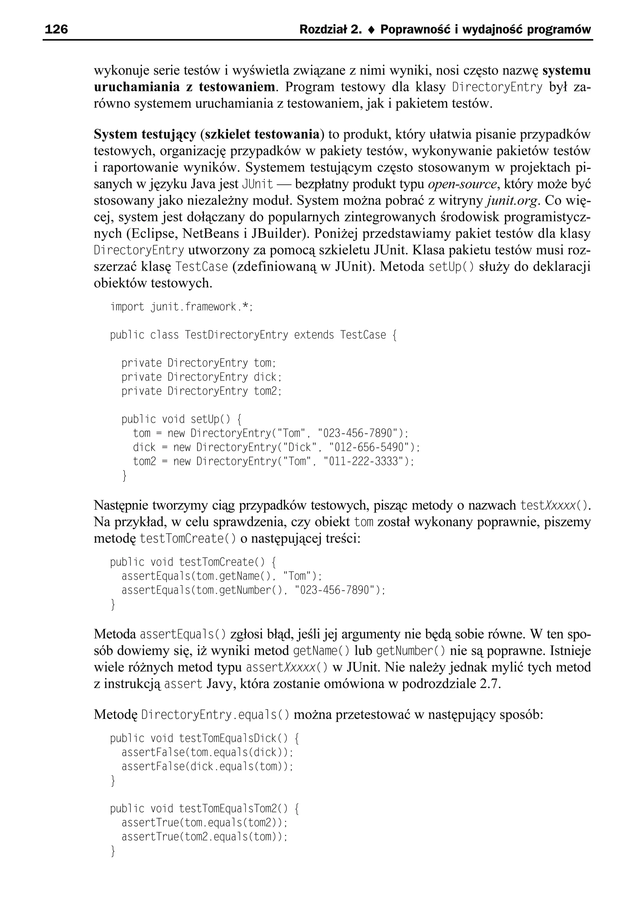 126                                      Rozdział 2. ¨ Poprawność i wydajność programów


      wykonuje serie testów i wyświetla związane z nimi wyniki, nosi często nazwę systemu
      uruchamiania z testowaniem. Program testowy dla klasy DirectoryEntry był za-
      równo systemem uruchamiania z testowaniem, jak i pakietem testów.

      System testujący (szkielet testowania) to produkt, który ułatwia pisanie przypadków
      testowych, organizację przypadków w pakiety testów, wykonywanie pakietów testów
      i raportowanie wyników. Systemem testującym często stosowanym w projektach pi-
      sanych w języku Java jest JUnit — bezpłatny produkt typu open-source, który może być
      stosowany jako niezależny moduł. System można pobrać z witryny junit.org. Co wię-
      cej, system jest dołączany do popularnych zintegrowanych środowisk programistycz-
      nych (Eclipse, NetBeans i JBuilder). Poniżej przedstawiamy pakiet testów dla klasy
      DirectoryEntry utworzony za pomocą szkieletu JUnit. Klasa pakietu testów musi roz-
      szerzać klasę TestCase (zdefiniowaną w JUnit). Metoda setUp() służy do deklaracji
      obiektów testowych.
        import unit.framework.*;

        public class TestDirectoryEntry extends TestCase e

          private DirectoryEntry tom;
          private DirectoryEntry dick;
          private DirectoryEntry tom2;

          public void setUp() e
            tom = new DirectoryEntry("Tom"e "023-456-78x0");
            dick = new DirectoryEntry("Dick"e "012-656-54x0");
            tom2 = new DirectoryEntry("Tom"e "011-222-3333");
          }

      Następnie tworzymy ciąg przypadków testowych, pisząc metody o nazwach testXxxxx().
      Na przykład, w celu sprawdzenia, czy obiekt tom został wykonany poprawnie, piszemy
      metodę testTomCreate() o następującej treści:
        public void testTomCreate() e
          assertEquals(tom.getName()e "Tom");
          assertEquals(tom.getNumber()e "023-456-78x0");
        }

      Metoda assertEquals() zgłosi błąd, jeśli jej argumenty nie będą sobie równe. W ten spo-
      sób dowiemy się, iż wyniki metod getName() lub getNumber() nie są poprawne. Istnieje
      wiele różnych metod typu assertXxxxx() w JUnit. Nie należy jednak mylić tych metod
      z instrukcją assert Javy, która zostanie omówiona w podrozdziale 2.7.

      Metodę DirectoryEntry.equals() można przetestować w następujący sposób:
        public void testTomEqualsDick() e
          assertFalse(tom.equals(dick));
          assertFalse(dick.equals(tom));
        }

        public void testTomEqualsTom2() e
          assertTrue(tom.equals(tom2));
          assertTrue(tom2.equals(tom));
        }
 