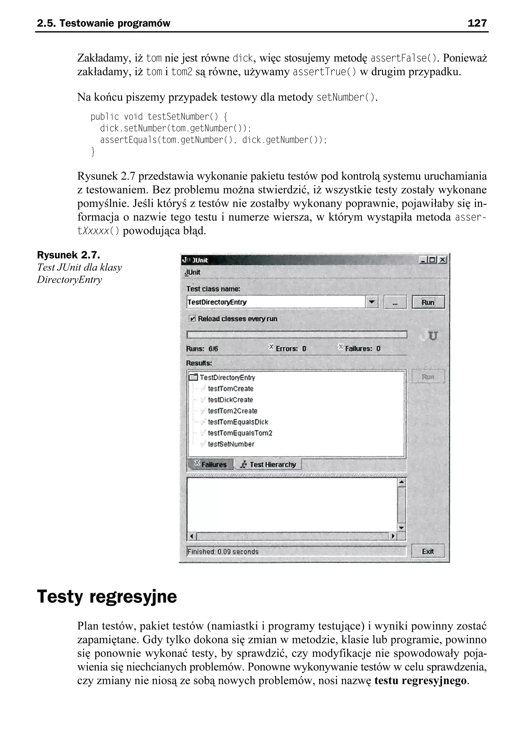 2.5. Testowanie programów                                                                127


         Zakładamy, iż tom nie jest równe dick, więc stosujemy metodę assertFalse(). Ponieważ
         zakładamy, iż tom i tom2 są równe, używamy assertTrue() w drugim przypadku.

         Na końcu piszemy przypadek testowy dla metody setNumber().
            public void testSetNumber() e
              dick.setNumber(tom.getNumber());
              assertEquals(tom.getNumber()e dick.getNumber());
            }

         Rysunek 2.7 przedstawia wykonanie pakietu testów pod kontrolą systemu uruchamiania
         z testowaniem. Bez problemu można stwierdzić, iż wszystkie testy zostały wykonane
         pomyślnie. Jeśli któryś z testów nie zostałby wykonany poprawnie, pojawiłaby się in-
         formacja o nazwie tego testu i numerze wiersza, w którym wystąpiła metoda asser-
         tXxxxx() powodująca błąd.

Rysunek 2.7.
Test JUnit dla klasy
DirectoryEntry




Testy regresyjne
         Plan testów, pakiet testów (namiastki i programy testujące) i wyniki powinny zostać
         zapamiętane. Gdy tylko dokona się zmian w metodzie, klasie lub programie, powinno
         się ponownie wykonać testy, by sprawdzić, czy modyfikacje nie spowodowały poja-
         wienia się niechcianych problemów. Ponowne wykonywanie testów w celu sprawdzenia,
         czy zmiany nie niosą ze sobą nowych problemów, nosi nazwę testu regresyjnego.
 