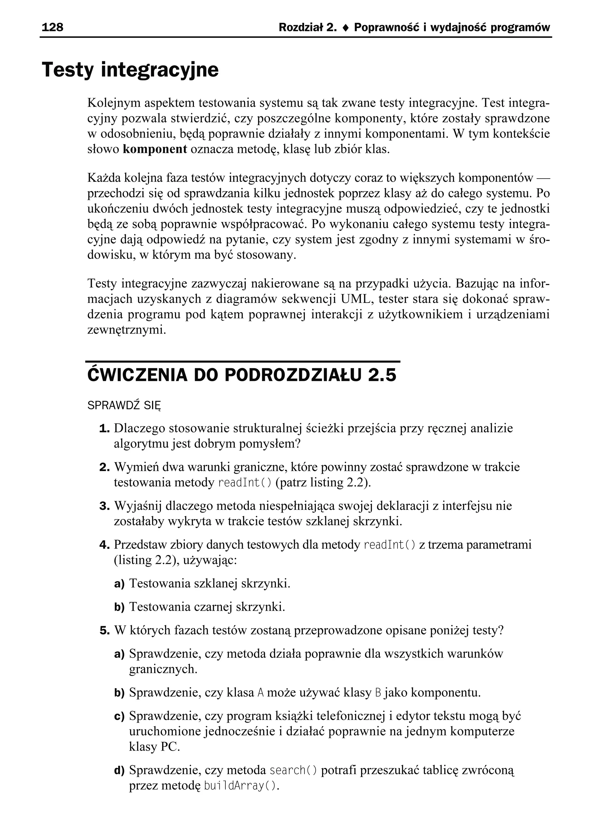 128                                      Rozdział 2. ¨ Poprawność i wydajność programów


Testy integracyjne
      Kolejnym aspektem testowania systemu są tak zwane testy integracyjne. Test integra-
      cyjny pozwala stwierdzić, czy poszczególne komponenty, które zostały sprawdzone
      w odosobnieniu, będą poprawnie działały z innymi komponentami. W tym kontekście
      słowo komponent oznacza metodę, klasę lub zbiór klas.

      Każda kolejna faza testów integracyjnych dotyczy coraz to większych komponentów —
      przechodzi się od sprawdzania kilku jednostek poprzez klasy aż do całego systemu. Po
      ukończeniu dwóch jednostek testy integracyjne muszą odpowiedzieć, czy te jednostki
      będą ze sobą poprawnie współpracować. Po wykonaniu całego systemu testy integra-
      cyjne dają odpowiedź na pytanie, czy system jest zgodny z innymi systemami w śro-
      dowisku, w którym ma być stosowany.

      Testy integracyjne zazwyczaj nakierowane są na przypadki użycia. Bazując na infor-
      macjach uzyskanych z diagramów sekwencji UML, tester stara się dokonać spraw-
      dzenia programu pod kątem poprawnej interakcji z użytkownikiem i urządzeniami
      zewnętrznymi.


      ĆWICZENIA DO PODROZDZIAŁU 2.5
      SPRAWDŹ SIĘ
        1. Dlaczego stosowanie strukturalnej ścieżki przejścia przy ręcznej analizie
          algorytmu jest dobrym pomysłem?
        2. Wymień dwa warunki graniczne, które powinny zostać sprawdzone w trakcie
           testowania metody readInt() (patrz listing 2.2).
        3. Wyjaśnij dlaczego metoda niespełniająca swojej deklaracji z interfejsu nie
          zostałaby wykryta w trakcie testów szklanej skrzynki.
        4. Przedstaw zbiory danych testowych dla metody readInt() z trzema parametrami
          (listing 2.2), używając:
          a) Testowania szklanej skrzynki.
          b) Testowania czarnej skrzynki.
        5. W których fazach testów zostaną przeprowadzone opisane poniżej testy?
          a) Sprawdzenie, czy metoda działa poprawnie dla wszystkich warunków
             granicznych.
          b) Sprawdzenie, czy klasa A może używać klasy B jako komponentu.
          c) Sprawdzenie, czy program książki telefonicznej i edytor tekstu mogą być
             uruchomione jednocześnie i działać poprawnie na jednym komputerze
             klasy PC.
          d) Sprawdzenie, czy metoda search() potrafi przeszukać tablicę zwróconą
             przez metodę buildArray().
 