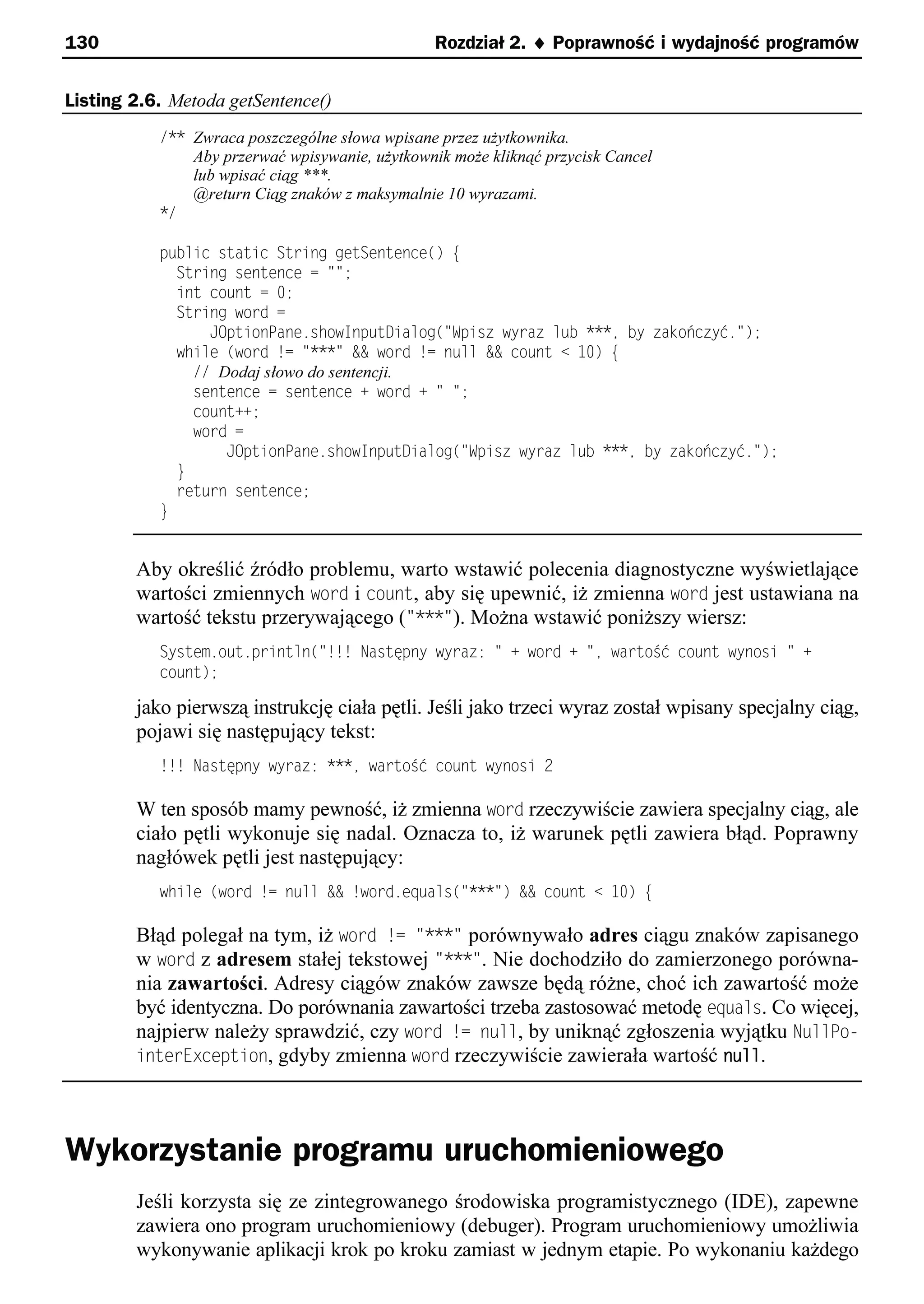 130                                              Rozdział 2. ¨ Poprawność i wydajność programów


Listing 2.6. Metoda getSentence()
           /** Zwraca poszczególne słowa wpisane przez użytkownika.
               Aby przerwać wpisywanie, użytkownik może kliknąć przycisk Cancel
               lub wpisać ciąg ***.
               @return Ciąg znaków z maksymalnie 10 wyrazami.
           */

           public static String getSentence() e
             String sentence = "";
             int count = 0;
             String word =
                 JOptionPane.showInputDialog("Spisz wyraz lub ***e by zakończyć.");
             while (word != "***" && word != null && count < 10) e
               // Dodaj słowo do sentencji.
               sentence = sentence + word + " ";
               count++;
               word =
                   JOptionPane.showInputDialog("Spisz wyraz lub ***e by zakończyć.");
             }
             return sentence;
           }


        Aby określić źródło problemu, warto wstawić polecenia diagnostyczne wyświetlające
        wartości zmiennych word i count, aby się upewnić, iż zmienna word jest ustawiana na
        wartość tekstu przerywającego ("***"). Można wstawić poniższy wiersz:
           System.out.println("!!! Następny wyraz: " + word + "e wartoSć count wynosi " +
           count);

        jako pierwszą instrukcję ciała pętli. Jeśli jako trzeci wyraz został wpisany specjalny ciąg,
        pojawi się następujący tekst:
           !!! Następny wyraz: ***e wartoSć count wynosi 2

        W ten sposób mamy pewność, iż zmienna word rzeczywiście zawiera specjalny ciąg, ale
        ciało pętli wykonuje się nadal. Oznacza to, iż warunek pętli zawiera błąd. Poprawny
        nagłówek pętli jest następujący:
           while (word != null && !word.equals("***") && count < 10) e

        Błąd polegał na tym, iż word != "***" porównywało adres ciągu znaków zapisanego
        w word z adresem stałej tekstowej "***". Nie dochodziło do zamierzonego porówna-
        nia zawartości. Adresy ciągów znaków zawsze będą różne, choć ich zawartość może
        być identyczna. Do porównania zawartości trzeba zastosować metodę equals. Co więcej,
        najpierw należy sprawdzić, czy word != null, by uniknąć zgłoszenia wyjątku NullPo-
        interException, gdyby zmienna word rzeczywiście zawierała wartość null.




Wykorzystanie programu uruchomieniowego
        Jeśli korzysta się ze zintegrowanego środowiska programistycznego (IDE), zapewne
        zawiera ono program uruchomieniowy (debuger). Program uruchomieniowy umożliwia
        wykonywanie aplikacji krok po kroku zamiast w jednym etapie. Po wykonaniu każdego
 