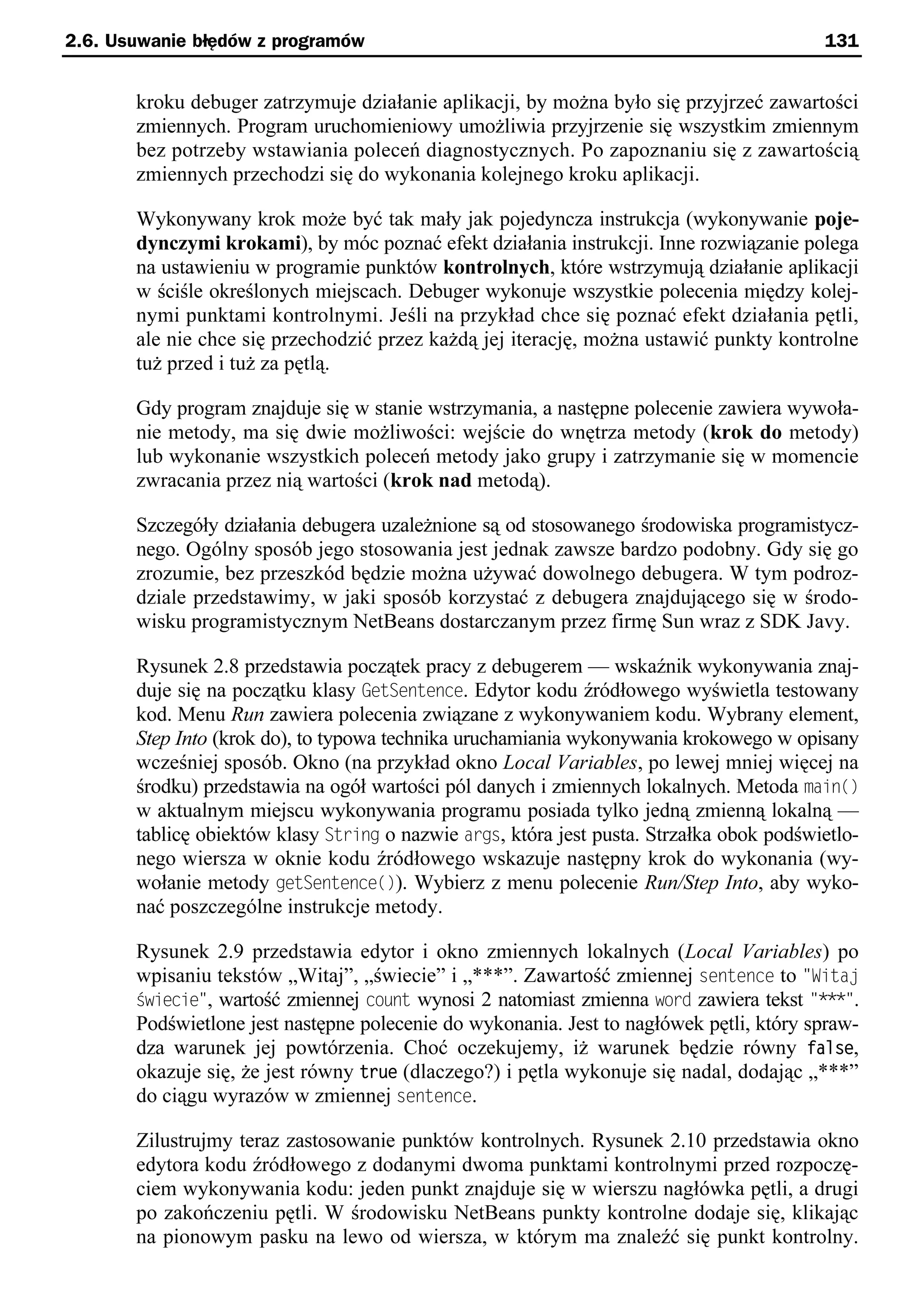 2.6. Usuwanie błędów z programów                                                          131


       kroku debuger zatrzymuje działanie aplikacji, by można było się przyjrzeć zawartości
       zmiennych. Program uruchomieniowy umożliwia przyjrzenie się wszystkim zmiennym
       bez potrzeby wstawiania poleceń diagnostycznych. Po zapoznaniu się z zawartością
       zmiennych przechodzi się do wykonania kolejnego kroku aplikacji.

       Wykonywany krok może być tak mały jak pojedyncza instrukcja (wykonywanie poje-
       dynczymi krokami), by móc poznać efekt działania instrukcji. Inne rozwiązanie polega
       na ustawieniu w programie punktów kontrolnych, które wstrzymują działanie aplikacji
       w ściśle określonych miejscach. Debuger wykonuje wszystkie polecenia między kolej-
       nymi punktami kontrolnymi. Jeśli na przykład chce się poznać efekt działania pętli,
       ale nie chce się przechodzić przez każdą jej iterację, można ustawić punkty kontrolne
       tuż przed i tuż za pętlą.

       Gdy program znajduje się w stanie wstrzymania, a następne polecenie zawiera wywoła-
       nie metody, ma się dwie możliwości: wejście do wnętrza metody (krok do metody)
       lub wykonanie wszystkich poleceń metody jako grupy i zatrzymanie się w momencie
       zwracania przez nią wartości (krok nad metodą).

       Szczegóły działania debugera uzależnione są od stosowanego środowiska programistycz-
       nego. Ogólny sposób jego stosowania jest jednak zawsze bardzo podobny. Gdy się go
       zrozumie, bez przeszkód będzie można używać dowolnego debugera. W tym podroz-
       dziale przedstawimy, w jaki sposób korzystać z debugera znajdującego się w środo-
       wisku programistycznym NetBeans dostarczanym przez firmę Sun wraz z SDK Javy.

       Rysunek 2.8 przedstawia początek pracy z debugerem — wskaźnik wykonywania znaj-
       duje się na początku klasy GetSentence. Edytor kodu źródłowego wyświetla testowany
       kod. Menu Run zawiera polecenia związane z wykonywaniem kodu. Wybrany element,
       Step Into (krok do), to typowa technika uruchamiania wykonywania krokowego w opisany
       wcześniej sposób. Okno (na przykład okno Local Variables, po lewej mniej więcej na
       środku) przedstawia na ogół wartości pól danych i zmiennych lokalnych. Metoda main()
       w aktualnym miejscu wykonywania programu posiada tylko jedną zmienną lokalną —
       tablicę obiektów klasy String o nazwie args, która jest pusta. Strzałka obok podświetlo-
       nego wiersza w oknie kodu źródłowego wskazuje następny krok do wykonania (wy-
       wołanie metody getSentence()). Wybierz z menu polecenie Run/Step Into, aby wyko-
       nać poszczególne instrukcje metody.

       Rysunek 2.9 przedstawia edytor i okno zmiennych lokalnych (Local Variables) po
       wpisaniu tekstów „Witaj”, „świecie” i „***”. Zawartość zmiennej sentence to "Witau
       świecie", wartość zmiennej count wynosi 2 natomiast zmienna word zawiera tekst "***".
       Podświetlone jest następne polecenie do wykonania. Jest to nagłówek pętli, który spraw-
       dza warunek jej powtórzenia. Choć oczekujemy, iż warunek będzie równy false,
       okazuje się, że jest równy true (dlaczego?) i pętla wykonuje się nadal, dodając „***”
       do ciągu wyrazów w zmiennej sentence.

       Zilustrujmy teraz zastosowanie punktów kontrolnych. Rysunek 2.10 przedstawia okno
       edytora kodu źródłowego z dodanymi dwoma punktami kontrolnymi przed rozpoczę-
       ciem wykonywania kodu: jeden punkt znajduje się w wierszu nagłówka pętli, a drugi
       po zakończeniu pętli. W środowisku NetBeans punkty kontrolne dodaje się, klikając
       na pionowym pasku na lewo od wiersza, w którym ma znaleźć się punkt kontrolny.
 