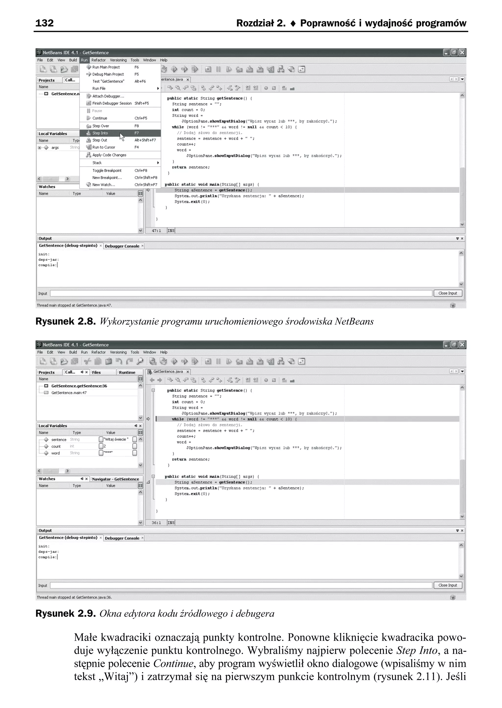 132                                        Rozdział 2. ¨ Poprawność i wydajność programów




Rysunek 2.8. Wykorzystanie programu uruchomieniowego środowiska NetBeans




Rysunek 2.9. Okna edytora kodu źródłowego i debugera

        Małe kwadraciki oznaczają punkty kontrolne. Ponowne kliknięcie kwadracika powo-
        duje wyłączenie punktu kontrolnego. Wybraliśmy najpierw polecenie Step Into, a na-
        stępnie polecenie Continue, aby program wyświetlił okno dialogowe (wpisaliśmy w nim
        tekst „Witaj”) i zatrzymał się na pierwszym punkcie kontrolnym (rysunek 2.11). Jeśli
 