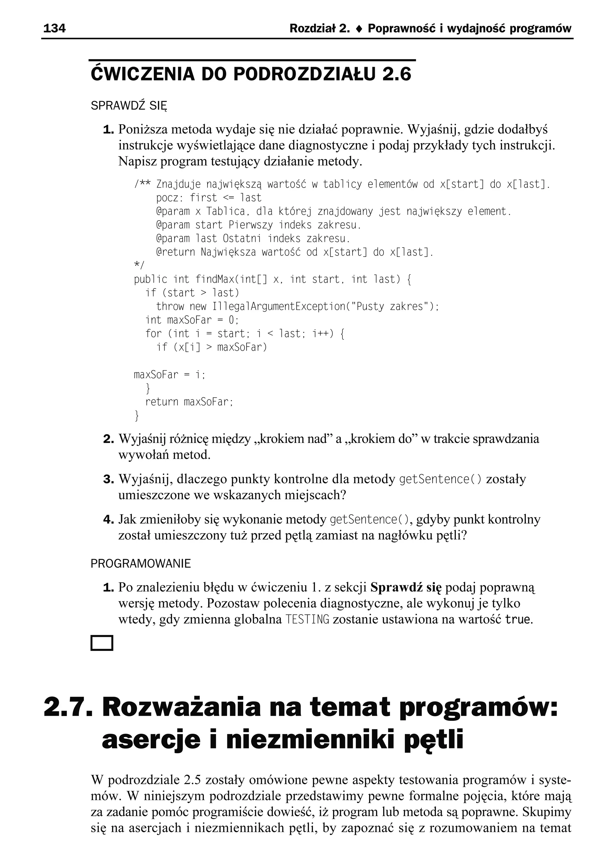 134                                     Rozdział 2. ¨ Poprawność i wydajność programów


      ĆWICZENIA DO PODROZDZIAŁU 2.6
      SPRAWDŹ SIĘ
        1. Poniższa metoda wydaje się nie działać poprawnie. Wyjaśnij, gdzie dodałbyś
          instrukcje wyświetlające dane diagnostyczne i podaj przykłady tych instrukcji.
          Napisz program testujący działanie metody.
             /** Zna du e na większą wartoSć w tablicy elementśw od x[start] do x[last].
                 pocz: first <= last
                 @param x Tablicae dla ktśre zna dowany est na większy element.
                 @param start Pierwszy indeks zakresu.
                 @param last Ostatni indeks zakresu.
                 @return Na większa wartoSć od x[start] do x[last].
             */
             public int findMax(int[] xe int starte int last) e
               if (start > last)
                 throw new IllegalArgumentException("Pusty zakres");
               int maxSoFar = 0;
               for (int i = start; i < last; i++) e
                 if (x[i] > maxSoFar)

             maxSoFar = i;
               }
               return maxSoFar;
             }

        2. Wyjaśnij różnicę między „krokiem nad” a „krokiem do” w trakcie sprawdzania
          wywołań metod.
        3. Wyjaśnij, dlaczego punkty kontrolne dla metody getSentence() zostały
          umieszczone we wskazanych miejscach?
        4. Jak zmieniłoby się wykonanie metody getSentence(), gdyby punkt kontrolny
          został umieszczony tuż przed pętlą zamiast na nagłówku pętli?

      PROGRAMOWANIE
        1. Po znalezieniu błędu w ćwiczeniu 1. z sekcji Sprawdź się podaj poprawną
          wersję metody. Pozostaw polecenia diagnostyczne, ale wykonuj je tylko
          wtedy, gdy zmienna globalna TESTING zostanie ustawiona na wartość true.




2.7. Rozważania na temat programów:
     asercje i niezmienniki pętli
      W podrozdziale 2.5 zostały omówione pewne aspekty testowania programów i syste-
      mów. W niniejszym podrozdziale przedstawimy pewne formalne pojęcia, które mają
      za zadanie pomóc programiście dowieść, iż program lub metoda są poprawne. Skupimy
      się na asercjach i niezmiennikach pętli, by zapoznać się z rozumowaniem na temat
 