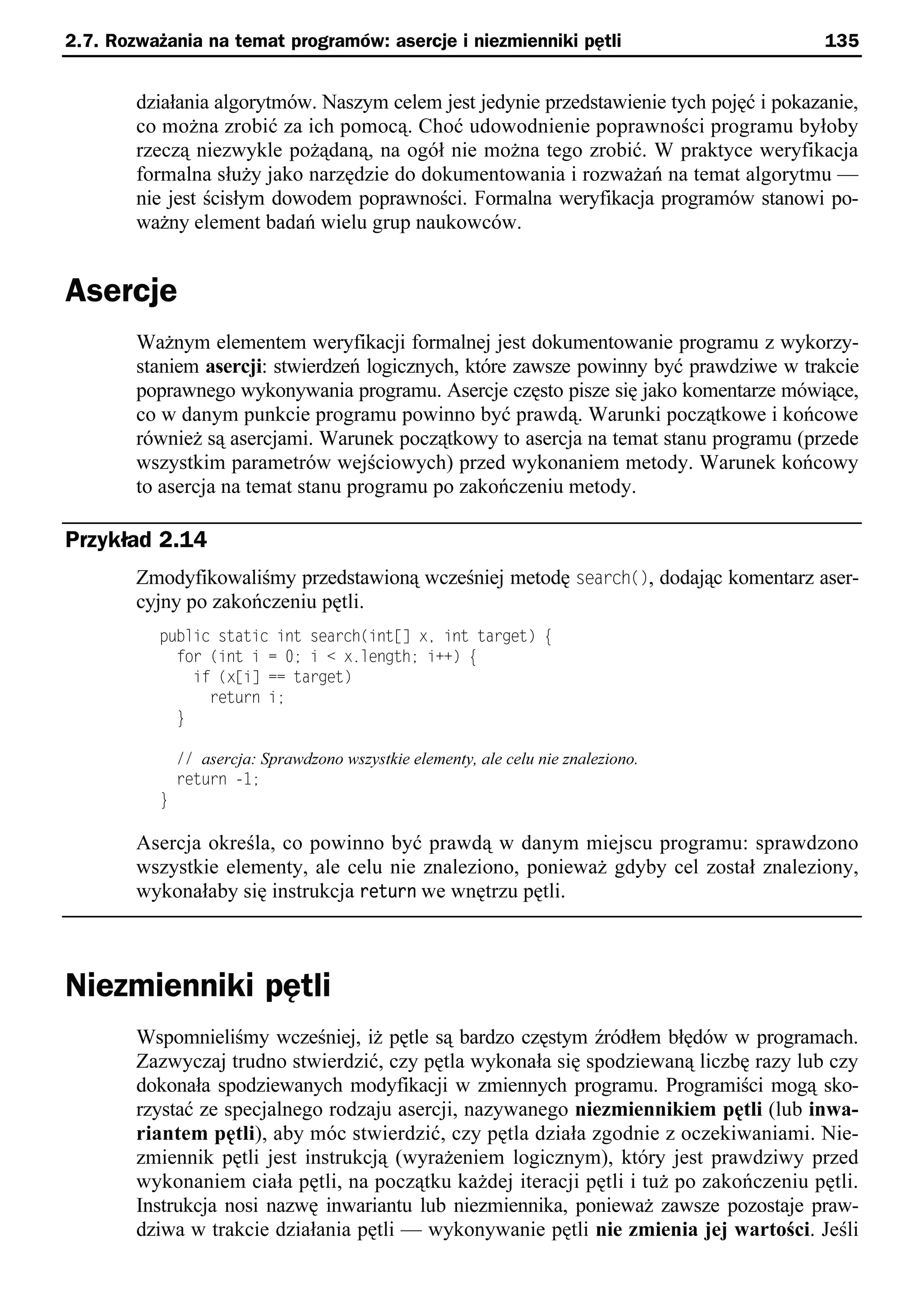 2.7. Rozważania na temat programów: asercje i niezmienniki pętli                         135


        działania algorytmów. Naszym celem jest jedynie przedstawienie tych pojęć i pokazanie,
        co można zrobić za ich pomocą. Choć udowodnienie poprawności programu byłoby
        rzeczą niezwykle pożądaną, na ogół nie można tego zrobić. W praktyce weryfikacja
        formalna służy jako narzędzie do dokumentowania i rozważań na temat algorytmu —
        nie jest ścisłym dowodem poprawności. Formalna weryfikacja programów stanowi po-
        ważny element badań wielu grup naukowców.


Asercje
        Ważnym elementem weryfikacji formalnej jest dokumentowanie programu z wykorzy-
        staniem asercji: stwierdzeń logicznych, które zawsze powinny być prawdziwe w trakcie
        poprawnego wykonywania programu. Asercje często pisze się jako komentarze mówiące,
        co w danym punkcie programu powinno być prawdą. Warunki początkowe i końcowe
        również są asercjami. Warunek początkowy to asercja na temat stanu programu (przede
        wszystkim parametrów wejściowych) przed wykonaniem metody. Warunek końcowy
        to asercja na temat stanu programu po zakończeniu metody.

Przykład 2.14
        Zmodyfikowaliśmy przedstawioną wcześniej metodę search(), dodając komentarz aser-
        cyjny po zakończeniu pętli.
          public static int search(int[] xe int target) e
            for (int i = 0; i < x.length; i++) e
              if (x[i] == target)
                return i;
            }

              // asercja: Sprawdzono wszystkie elementy, ale celu nie znaleziono.
              return -1;
          }

        Asercja określa, co powinno być prawdą w danym miejscu programu: sprawdzono
        wszystkie elementy, ale celu nie znaleziono, ponieważ gdyby cel został znaleziony,
        wykonałaby się instrukcja return we wnętrzu pętli.



Niezmienniki pętli
        Wspomnieliśmy wcześniej, iż pętle są bardzo częstym źródłem błędów w programach.
        Zazwyczaj trudno stwierdzić, czy pętla wykonała się spodziewaną liczbę razy lub czy
        dokonała spodziewanych modyfikacji w zmiennych programu. Programiści mogą sko-
        rzystać ze specjalnego rodzaju asercji, nazywanego niezmiennikiem pętli (lub inwa-
        riantem pętli), aby móc stwierdzić, czy pętla działa zgodnie z oczekiwaniami. Nie-
        zmiennik pętli jest instrukcją (wyrażeniem logicznym), który jest prawdziwy przed
        wykonaniem ciała pętli, na początku każdej iteracji pętli i tuż po zakończeniu pętli.
        Instrukcja nosi nazwę inwariantu lub niezmiennika, ponieważ zawsze pozostaje praw-
        dziwa w trakcie działania pętli — wykonywanie pętli nie zmienia jej wartości. Jeśli
 