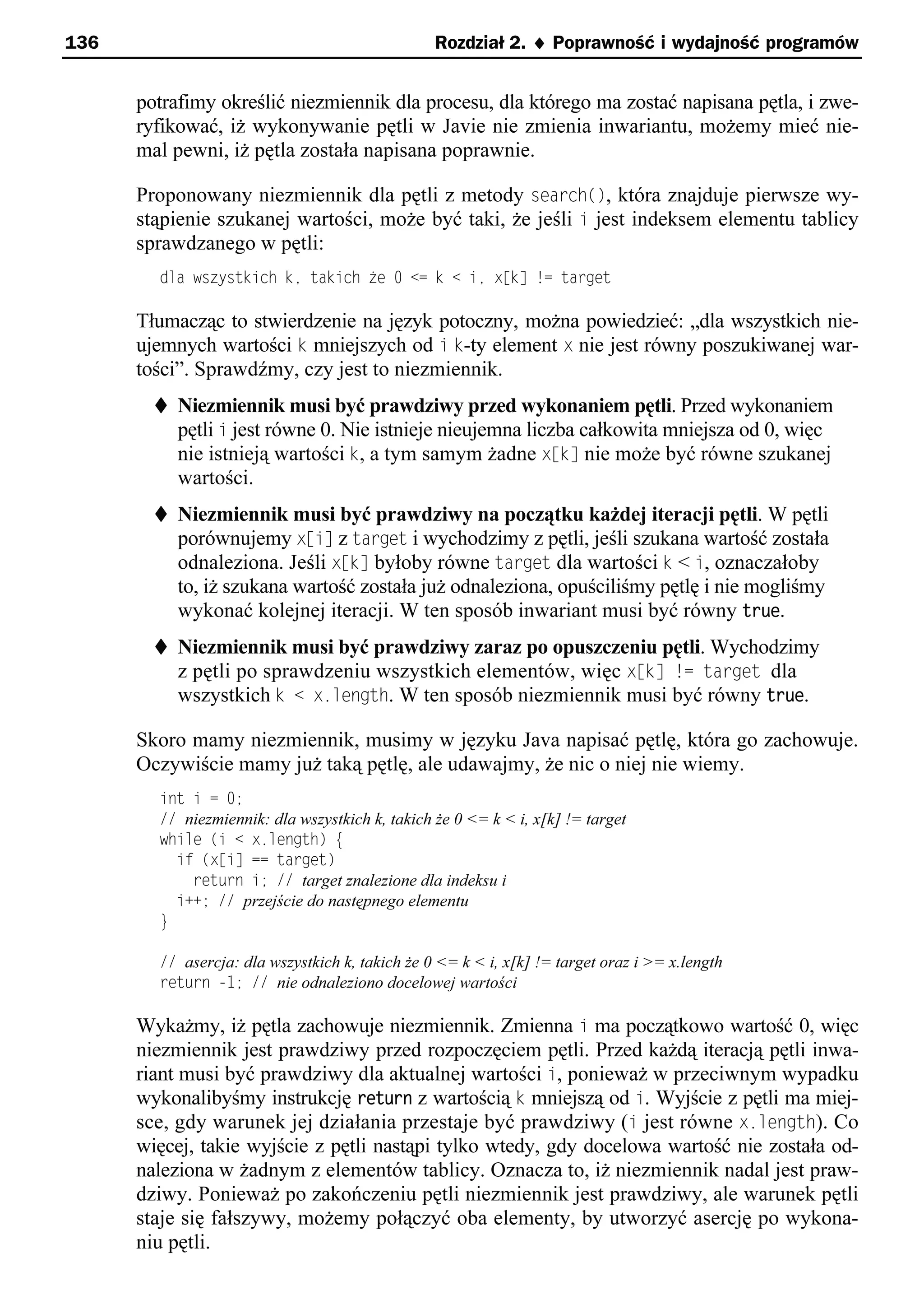 136                                              Rozdział 2. ¨ Poprawność i wydajność programów


      potrafimy określić niezmiennik dla procesu, dla którego ma zostać napisana pętla, i zwe-
      ryfikować, iż wykonywanie pętli w Javie nie zmienia inwariantu, możemy mieć nie-
      mal pewni, iż pętla została napisana poprawnie.

      Proponowany niezmiennik dla pętli z metody search(), która znajduje pierwsze wy-
      stąpienie szukanej wartości, może być taki, że jeśli i jest indeksem elementu tablicy
      sprawdzanego w pętli:
        dla wszystkich ke takich że 0 <= k < ie x[k] != target

      Tłumacząc to stwierdzenie na język potoczny, można powiedzieć: „dla wszystkich nie-
      ujemnych wartości k mniejszych od i k-ty element x nie jest równy poszukiwanej war-
      tości”. Sprawdźmy, czy jest to niezmiennik.
        t Niezmiennik musi być prawdziwy przed wykonaniem pętli. Przed wykonaniem
          pętli i jest równe 0. Nie istnieje nieujemna liczba całkowita mniejsza od 0, więc
          nie istnieją wartości k, a tym samym żadne xsk] nie może być równe szukanej
           wartości.
        t Niezmiennik musi być prawdziwy na początku każdej iteracji pętli. W pętli
          porównujemy xsi] z target i wychodzimy z pętli, jeśli szukana wartość została
          odnaleziona. Jeśli xsk] byłoby równe target dla wartości k < i, oznaczałoby
           to, iż szukana wartość została już odnaleziona, opuściliśmy pętlę i nie mogliśmy
           wykonać kolejnej iteracji. W ten sposób inwariant musi być równy true.
        t Niezmiennik musi być prawdziwy zaraz po opuszczeniu pętli. Wychodzimy
          z pętli po sprawdzeniu wszystkich elementów, więc xsk] != target dla
          wszystkich k < x.length. W ten sposób niezmiennik musi być równy true.

      Skoro mamy niezmiennik, musimy w języku Java napisać pętlę, która go zachowuje.
      Oczywiście mamy już taką pętlę, ale udawajmy, że nic o niej nie wiemy.
        int i = 0;
        // niezmiennik: dla wszystkich k, takich że 0 <= k < i, x[k] != target
        while (i < x.length) e
          if (x[i] == target)
            return i; // target znalezione dla indeksu i
          i++; // przejście do następnego elementu
        }

        // asercja: dla wszystkich k, takich że 0 <= k < i, x[k] != target oraz i >= x.length
        return -1; // nie odnaleziono docelowej wartości

      Wykażmy, iż pętla zachowuje niezmiennik. Zmienna i ma początkowo wartość 0, więc
      niezmiennik jest prawdziwy przed rozpoczęciem pętli. Przed każdą iteracją pętli inwa-
      riant musi być prawdziwy dla aktualnej wartości i, ponieważ w przeciwnym wypadku
      wykonalibyśmy instrukcję return z wartością k mniejszą od i. Wyjście z pętli ma miej-
      sce, gdy warunek jej działania przestaje być prawdziwy (i jest równe x.length). Co
      więcej, takie wyjście z pętli nastąpi tylko wtedy, gdy docelowa wartość nie została od-
      naleziona w żadnym z elementów tablicy. Oznacza to, iż niezmiennik nadal jest praw-
      dziwy. Ponieważ po zakończeniu pętli niezmiennik jest prawdziwy, ale warunek pętli
      staje się fałszywy, możemy połączyć oba elementy, by utworzyć asercję po wykona-
      niu pętli.
 