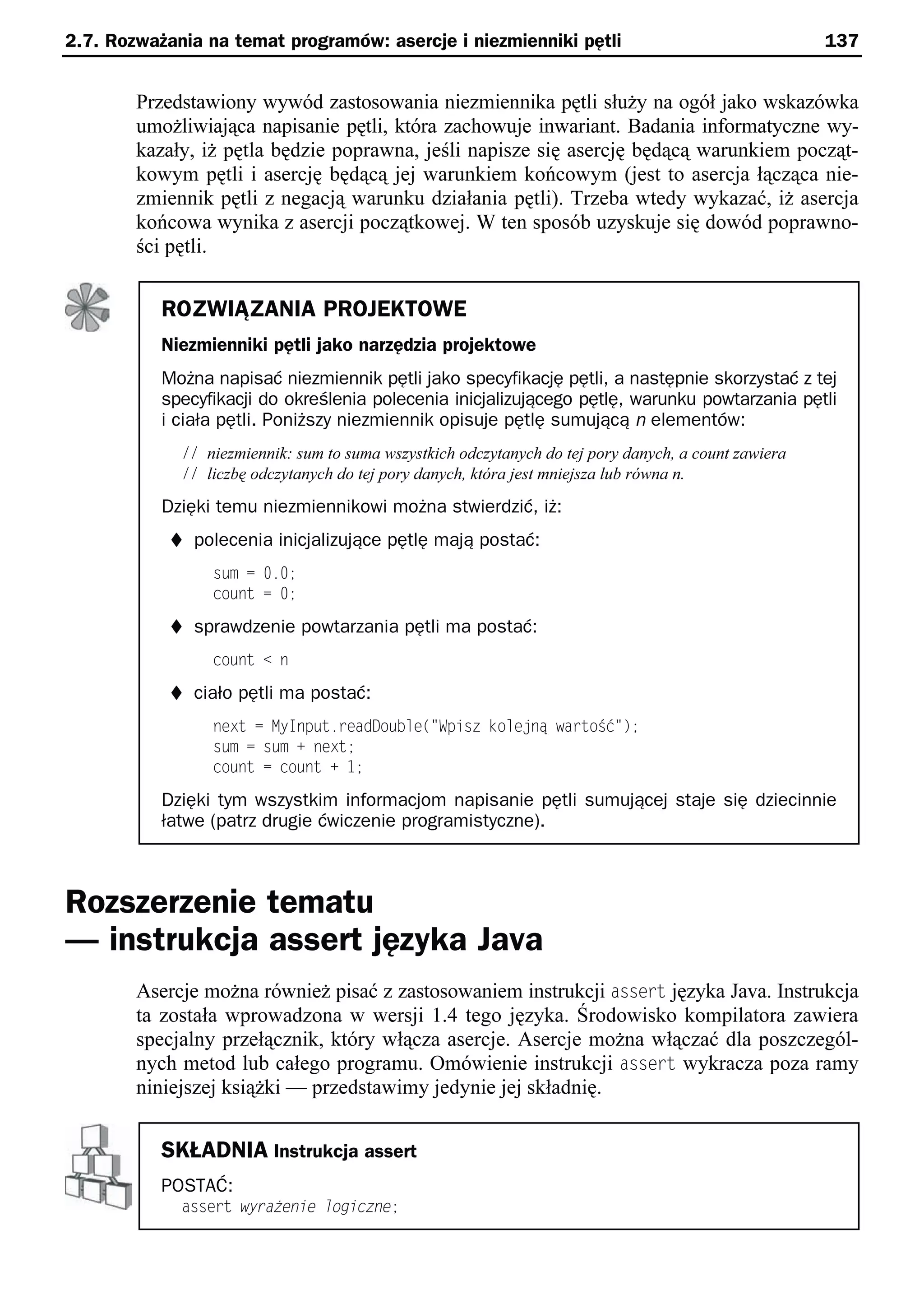 2.7. Rozważania na temat programów: asercje i niezmienniki pętli                                      137


        Przedstawiony wywód zastosowania niezmiennika pętli służy na ogół jako wskazówka
        umożliwiająca napisanie pętli, która zachowuje inwariant. Badania informatyczne wy-
        kazały, iż pętla będzie poprawna, jeśli napisze się asercję będącą warunkiem począt-
        kowym pętli i asercję będącą jej warunkiem końcowym (jest to asercja łącząca nie-
        zmiennik pętli z negacją warunku działania pętli). Trzeba wtedy wykazać, iż asercja
        końcowa wynika z asercji początkowej. W ten sposób uzyskuje się dowód poprawno-
        ści pętli.


           ROZWIĄZANIA PROJEKTOWE
           Niezmienniki pętli jako narzędzia projektowe
           Można napisać niezmiennik pętli jako specyfikację pętli, a następnie skorzystać z tej
           specyfikacji do określenia polecenia inicjalizującego pętlę, warunku powtarzania pętli
           i ciała pętli. Poniższy niezmiennik opisuje pętlę sumującą n elementów:
             // niezmiennik: sum to suma wszystkich odczytanych do tej pory danych, a count zawiera
             // liczbę odczytanych do tej pory danych, która jest mniejsza lub równa n.
           Dzięki temu niezmiennikowi można stwierdzić, iż:
            t polecenia inicjalizujące pętlę mają postać:
                 sum = 0.0;
                 count = 0;
            t sprawdzenie powtarzania pętli ma postać:
                 count < n
            t ciało pętli ma postać:
                 next = MyInput.readDouble("Spisz kole ną wartoSć");
                 sum = sum + next;
                 count = count + 1;

           Dzięki tym wszystkim informacjom napisanie pętli sumującej staje się dziecinnie
           łatwe (patrz drugie ćwiczenie programistyczne).



Rozszerzenie tematu
— instrukcja assert języka Java
        Asercje można również pisać z zastosowaniem instrukcji assert języka Java. Instrukcja
        ta została wprowadzona w wersji 1.4 tego języka. Środowisko kompilatora zawiera
        specjalny przełącznik, który włącza asercje. Asercje można włączać dla poszczegól-
        nych metod lub całego programu. Omówienie instrukcji assert wykracza poza ramy
        niniejszej książki — przedstawimy jedynie jej składnię.


           SKŁADNIA Instrukcja assert
           POSTAĆ:
             assert wyrażenie logiczne;
 