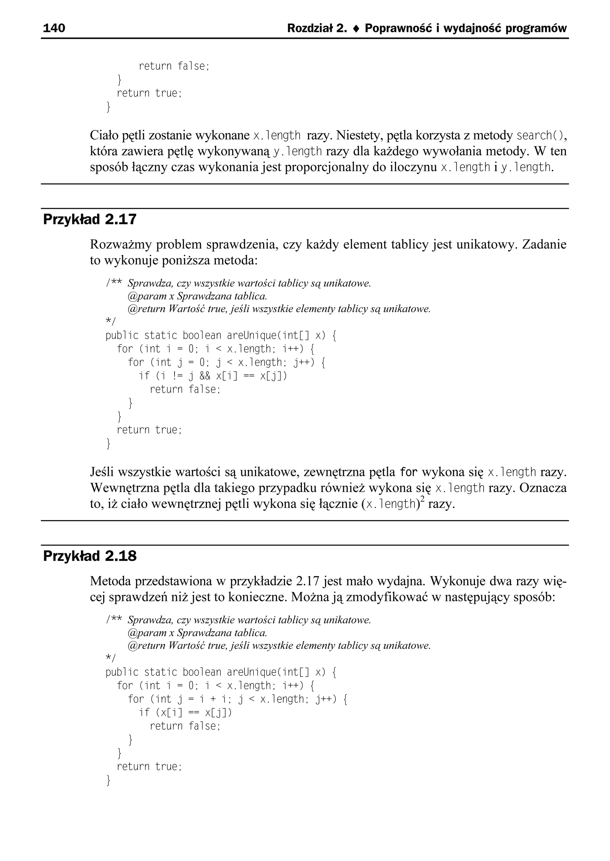 140                                             Rozdział 2. ¨ Poprawność i wydajność programów


                return false;
            }
            return true;
        }

      Ciało pętli zostanie wykonane x.length razy. Niestety, pętla korzysta z metody search(),
      która zawiera pętlę wykonywaną y.length razy dla każdego wywołania metody. W ten
      sposób łączny czas wykonania jest proporcjonalny do iloczynu x.length i y.length.


Przykład 2.17
      Rozważmy problem sprawdzenia, czy każdy element tablicy jest unikatowy. Zadanie
      to wykonuje poniższa metoda:
        /** Sprawdza, czy wszystkie wartości tablicy są unikatowe.
            @param x Sprawdzana tablica.
            @return Wartość true, jeśli wszystkie elementy tablicy są unikatowe.
        */
        public static boolean areUnique(int[] x) e
          for (int i = 0; i < x.length; i++) e
            for (int = 0; < x.length; ++) e
              if (i != && x[i] == x[ ])
                return false;
            }
          }
          return true;
        }

      Jeśli wszystkie wartości są unikatowe, zewnętrzna pętla for wykona się x.length razy.
      Wewnętrzna pętla dla takiego przypadku również wykona się x.length razy. Oznacza
      to, iż ciało wewnętrznej pętli wykona się łącznie (x.length)2 razy.


Przykład 2.18
      Metoda przedstawiona w przykładzie 2.17 jest mało wydajna. Wykonuje dwa razy wię-
      cej sprawdzeń niż jest to konieczne. Można ją zmodyfikować w następujący sposób:
        /** Sprawdza, czy wszystkie wartości tablicy są unikatowe.
            @param x Sprawdzana tablica.
            @return Wartość true, jeśli wszystkie elementy tablicy są unikatowe.
        */
        public static boolean areUnique(int[] x) e
          for (int i = 0; i < x.length; i++) e
            for (int = i + i; < x.length; ++) e
              if (x[i] == x[ ])
                return false;
            }
          }
          return true;
        }
 