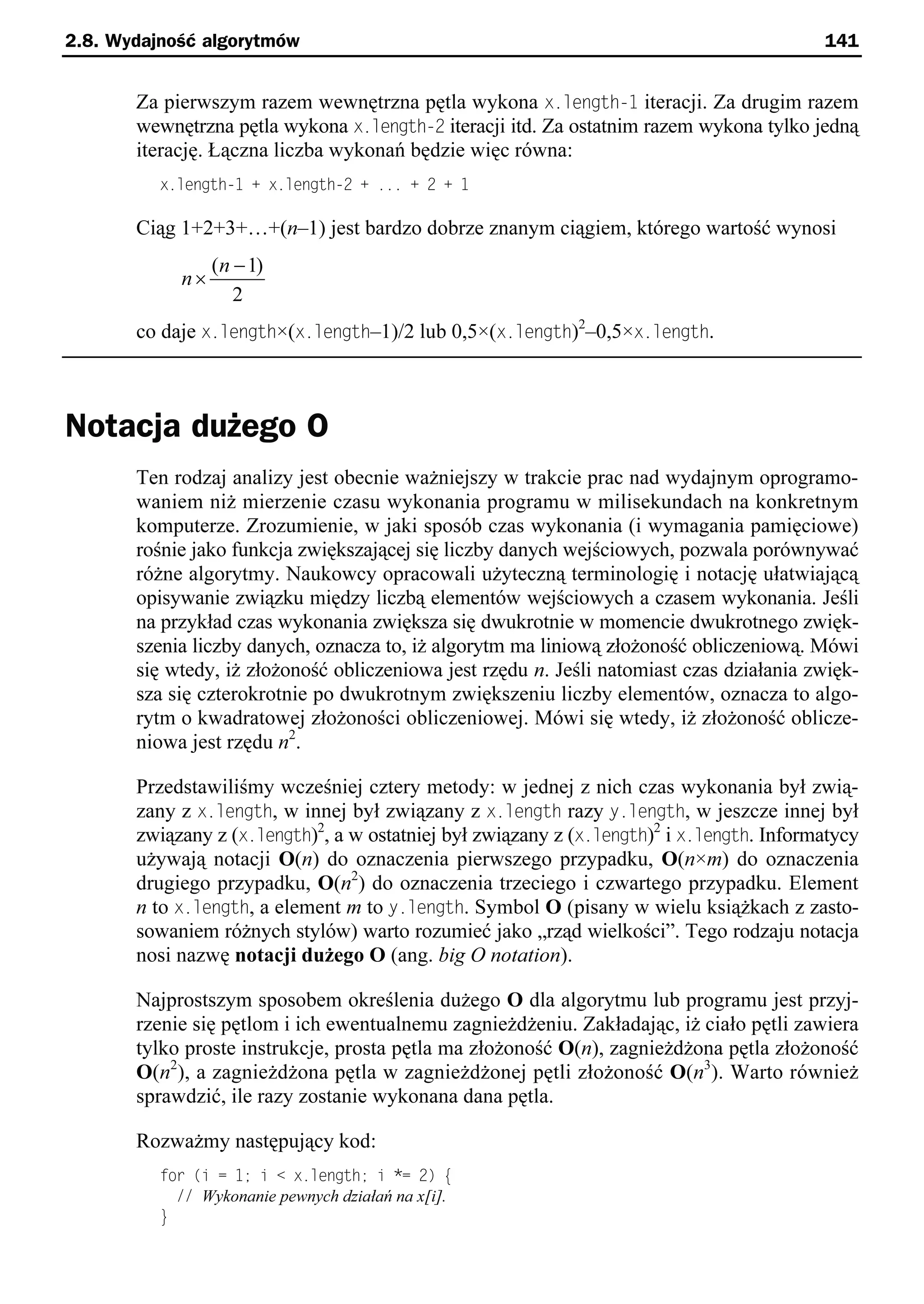 2.8. Wydajność algorytmów                                                                 141


       Za pierwszym razem wewnętrzna pętla wykona x.length-t iteracji. Za drugim razem
       wewnętrzna pętla wykona x.length-2 iteracji itd. Za ostatnim razem wykona tylko jedną
       iterację. Łączna liczba wykonań będzie więc równa:
          x.length-1 + x.length-2 + ... + 2 + 1

       Ciąg 1+2+3+…+(n–1) jest bardzo dobrze znanym ciągiem, którego wartość wynosi
                 (n - 1)
            n´
                    2
       co daje x.length×(x.length–1)/2 lub 0,5×(x.length)2–0,5×x.length.



Notacja dużego O
       Ten rodzaj analizy jest obecnie ważniejszy w trakcie prac nad wydajnym oprogramo-
       waniem niż mierzenie czasu wykonania programu w milisekundach na konkretnym
       komputerze. Zrozumienie, w jaki sposób czas wykonania (i wymagania pamięciowe)
       rośnie jako funkcja zwiększającej się liczby danych wejściowych, pozwala porównywać
       różne algorytmy. Naukowcy opracowali użyteczną terminologię i notację ułatwiającą
       opisywanie związku między liczbą elementów wejściowych a czasem wykonania. Jeśli
       na przykład czas wykonania zwiększa się dwukrotnie w momencie dwukrotnego zwięk-
       szenia liczby danych, oznacza to, iż algorytm ma liniową złożoność obliczeniową. Mówi
       się wtedy, iż złożoność obliczeniowa jest rzędu n. Jeśli natomiast czas działania zwięk-
       sza się czterokrotnie po dwukrotnym zwiększeniu liczby elementów, oznacza to algo-
       rytm o kwadratowej złożoności obliczeniowej. Mówi się wtedy, iż złożoność oblicze-
       niowa jest rzędu n2.

       Przedstawiliśmy wcześniej cztery metody: w jednej z nich czas wykonania był zwią-
       zany z x.length, w innej był związany z x.length razy y.length, w jeszcze innej był
       związany z (x.length)2, a w ostatniej był związany z (x.length)2 i x.length. Informatycy
       używają notacji O(n) do oznaczenia pierwszego przypadku, O(n×m) do oznaczenia
       drugiego przypadku, O(n2) do oznaczenia trzeciego i czwartego przypadku. Element
       n to x.length, a element m to y.length. Symbol O (pisany w wielu książkach z zasto-
       sowaniem różnych stylów) warto rozumieć jako „rząd wielkości”. Tego rodzaju notacja
       nosi nazwę notacji dużego O (ang. big O notation).

       Najprostszym sposobem określenia dużego O dla algorytmu lub programu jest przyj-
       rzenie się pętlom i ich ewentualnemu zagnieżdżeniu. Zakładając, iż ciało pętli zawiera
       tylko proste instrukcje, prosta pętla ma złożoność O(n), zagnieżdżona pętla złożoność
       O(n2), a zagnieżdżona pętla w zagnieżdżonej pętli złożoność O(n3). Warto również
       sprawdzić, ile razy zostanie wykonana dana pętla.

       Rozważmy następujący kod:
          for (i = 1; i < x.length; i *= 2) e
            // Wykonanie pewnych działań na x[i].
          }
 