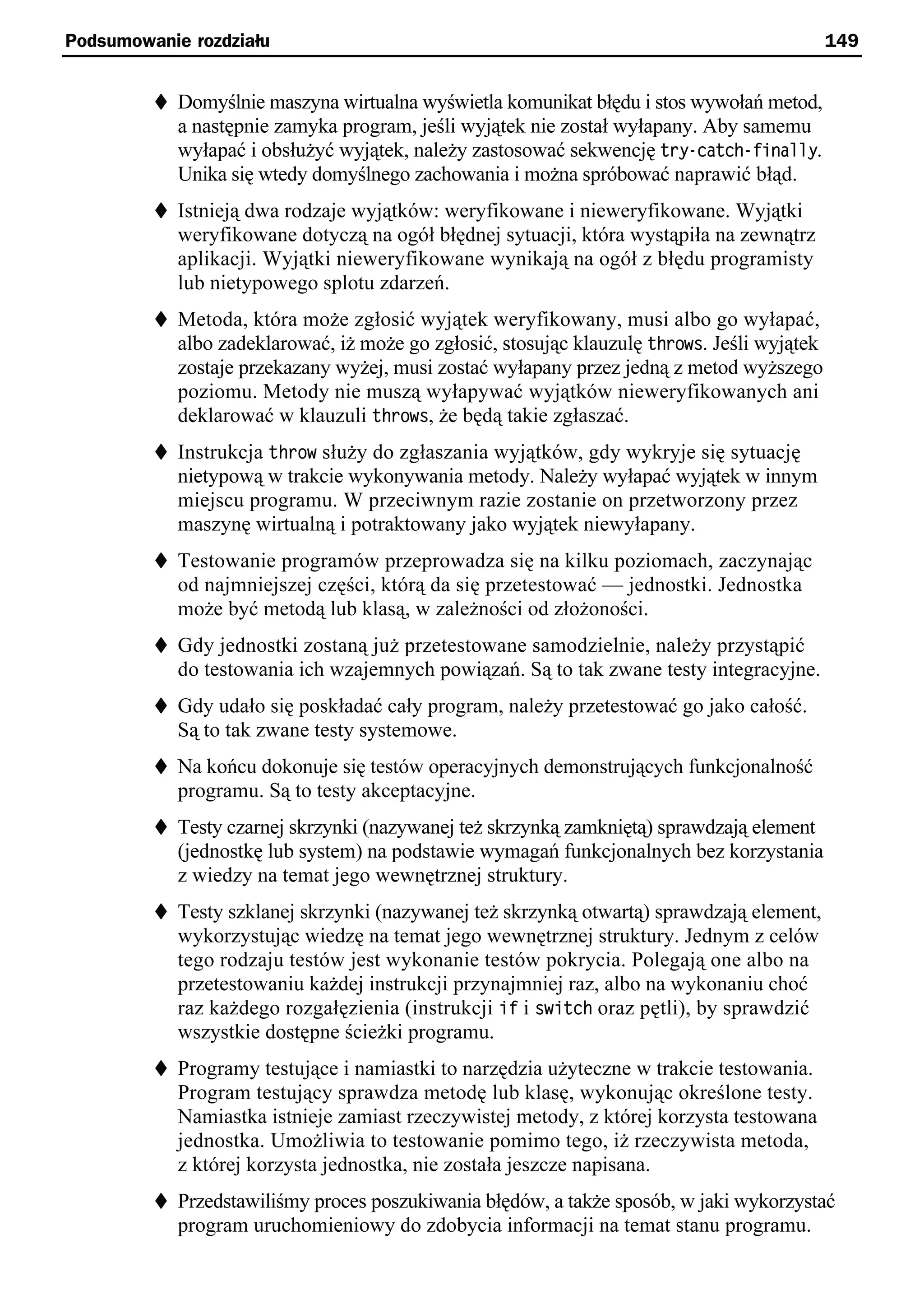 Podsumowanie rozdziału                                                                      149


         t Domyślnie maszyna wirtualna wyświetla komunikat błędu i stos wywołań metod,
            a następnie zamyka program, jeśli wyjątek nie został wyłapany. Aby samemu
            wyłapać i obsłużyć wyjątek, należy zastosować sekwencję try-catch-finally.
            Unika się wtedy domyślnego zachowania i można spróbować naprawić błąd.
         t Istnieją dwa rodzaje wyjątków: weryfikowane i nieweryfikowane. Wyjątki
            weryfikowane dotyczą na ogół błędnej sytuacji, która wystąpiła na zewnątrz
            aplikacji. Wyjątki nieweryfikowane wynikają na ogół z błędu programisty
            lub nietypowego splotu zdarzeń.
         t Metoda, która może zgłosić wyjątek weryfikowany, musi albo go wyłapać,
           albo zadeklarować, iż może go zgłosić, stosując klauzulę throws. Jeśli wyjątek
            zostaje przekazany wyżej, musi zostać wyłapany przez jedną z metod wyższego
            poziomu. Metody nie muszą wyłapywać wyjątków nieweryfikowanych ani
            deklarować w klauzuli throws, że będą takie zgłaszać.
         t Instrukcja throw służy do zgłaszania wyjątków, gdy wykryje się sytuację
            nietypową w trakcie wykonywania metody. Należy wyłapać wyjątek w innym
            miejscu programu. W przeciwnym razie zostanie on przetworzony przez
            maszynę wirtualną i potraktowany jako wyjątek niewyłapany.
         t Testowanie programów przeprowadza się na kilku poziomach, zaczynając
            od najmniejszej części, którą da się przetestować — jednostki. Jednostka
            może być metodą lub klasą, w zależności od złożoności.
         t Gdy jednostki zostaną już przetestowane samodzielnie, należy przystąpić
            do testowania ich wzajemnych powiązań. Są to tak zwane testy integracyjne.
         t Gdy udało się poskładać cały program, należy przetestować go jako całość.
            Są to tak zwane testy systemowe.
         t Na końcu dokonuje się testów operacyjnych demonstrujących funkcjonalność
            programu. Są to testy akceptacyjne.
         t Testy czarnej skrzynki (nazywanej też skrzynką zamkniętą) sprawdzają element
            (jednostkę lub system) na podstawie wymagań funkcjonalnych bez korzystania
            z wiedzy na temat jego wewnętrznej struktury.
         t Testy szklanej skrzynki (nazywanej też skrzynką otwartą) sprawdzają element,
            wykorzystując wiedzę na temat jego wewnętrznej struktury. Jednym z celów
            tego rodzaju testów jest wykonanie testów pokrycia. Polegają one albo na
            przetestowaniu każdej instrukcji przynajmniej raz, albo na wykonaniu choć
            raz każdego rozgałęzienia (instrukcji if i switch oraz pętli), by sprawdzić
            wszystkie dostępne ścieżki programu.
         t Programy testujące i namiastki to narzędzia użyteczne w trakcie testowania.
            Program testujący sprawdza metodę lub klasę, wykonując określone testy.
            Namiastka istnieje zamiast rzeczywistej metody, z której korzysta testowana
            jednostka. Umożliwia to testowanie pomimo tego, iż rzeczywista metoda,
            z której korzysta jednostka, nie została jeszcze napisana.
         t Przedstawiliśmy proces poszukiwania błędów, a także sposób, w jaki wykorzystać
            program uruchomieniowy do zdobycia informacji na temat stanu programu.
 