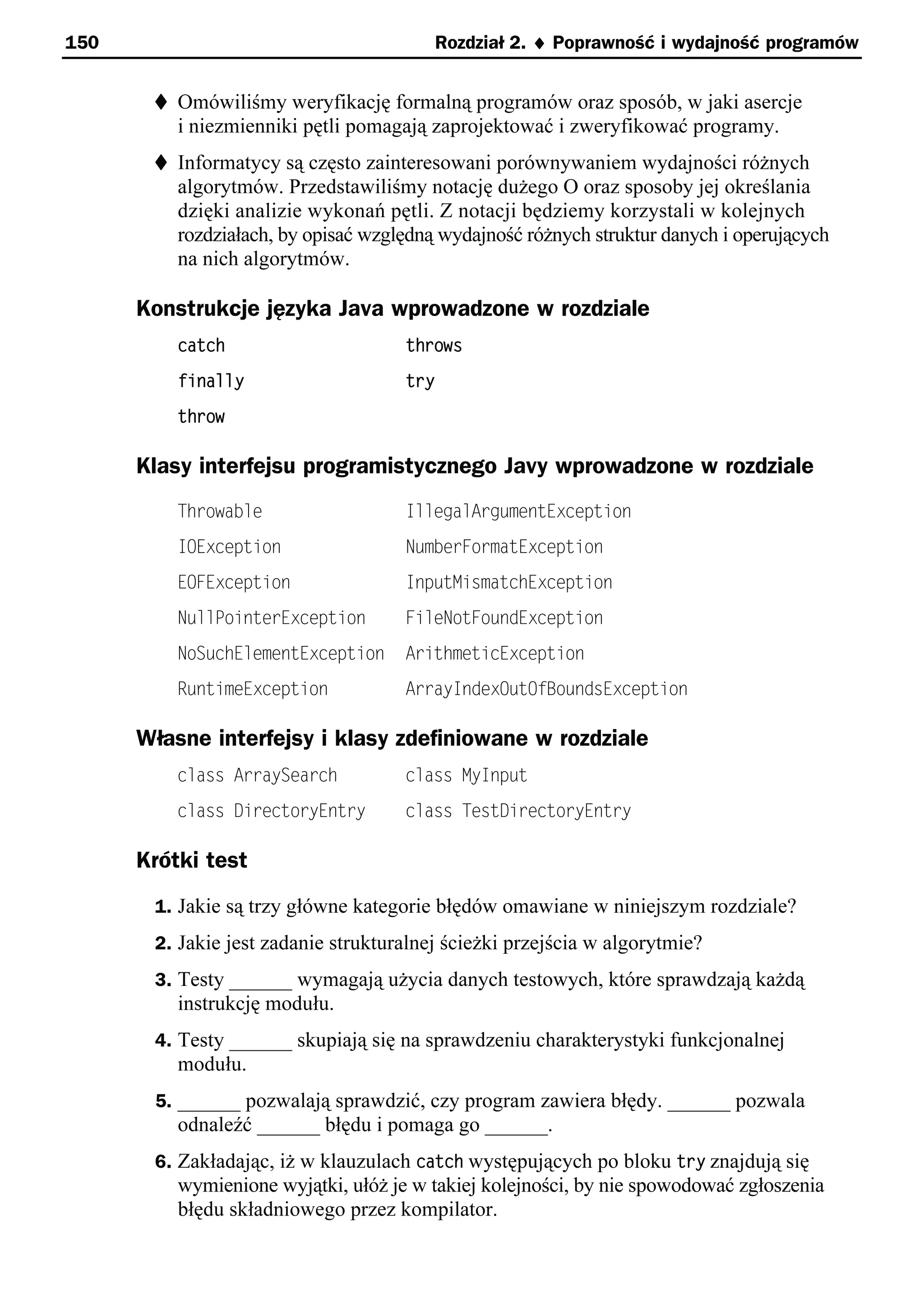 150                                        Rozdział 2. ¨ Poprawność i wydajność programów


       t Omówiliśmy weryfikację formalną programów oraz sposób, w jaki asercje
          i niezmienniki pętli pomagają zaprojektować i zweryfikować programy.
       t Informatycy są często zainteresowani porównywaniem wydajności różnych
          algorytmów. Przedstawiliśmy notację dużego O oraz sposoby jej określania
          dzięki analizie wykonań pętli. Z notacji będziemy korzystali w kolejnych
          rozdziałach, by opisać względną wydajność różnych struktur danych i operujących
          na nich algorytmów.

      Konstrukcje języka Java wprowadzone w rozdziale
          catch                      throws
          finally                    try
          throw

      Klasy interfejsu programistycznego Javy wprowadzone w rozdziale
          Throwable                  IllegalArgumentException
          IOException                NumberFormatException
          EOFException               InputMismatchException
          NullPointerException       FileNotFoundException
          NoSuchElementException     ArithmeticException
          RuntimeException           ArrayIndexOutOfBoundsException

      Własne interfejsy i klasy zdefiniowane w rozdziale
          class ArraySearch          class MyInput
          class DirectoryEntry       class TestDirectoryEntry

      Krótki test
       1. Jakie są trzy główne kategorie błędów omawiane w niniejszym rozdziale?
       2. Jakie jest zadanie strukturalnej ścieżki przejścia w algorytmie?
       3. Testy ______ wymagają użycia danych testowych, które sprawdzają każdą
          instrukcję modułu.
       4. Testy ______ skupiają się na sprawdzeniu charakterystyki funkcjonalnej
          modułu.
       5. ______ pozwalają sprawdzić, czy program zawiera błędy. ______ pozwala
          odnaleźć ______ błędu i pomaga go ______.
       6. Zakładając, iż w klauzulach catch występujących po bloku try znajdują się
          wymienione wyjątki, ułóż je w takiej kolejności, by nie spowodować zgłoszenia
          błędu składniowego przez kompilator.
 