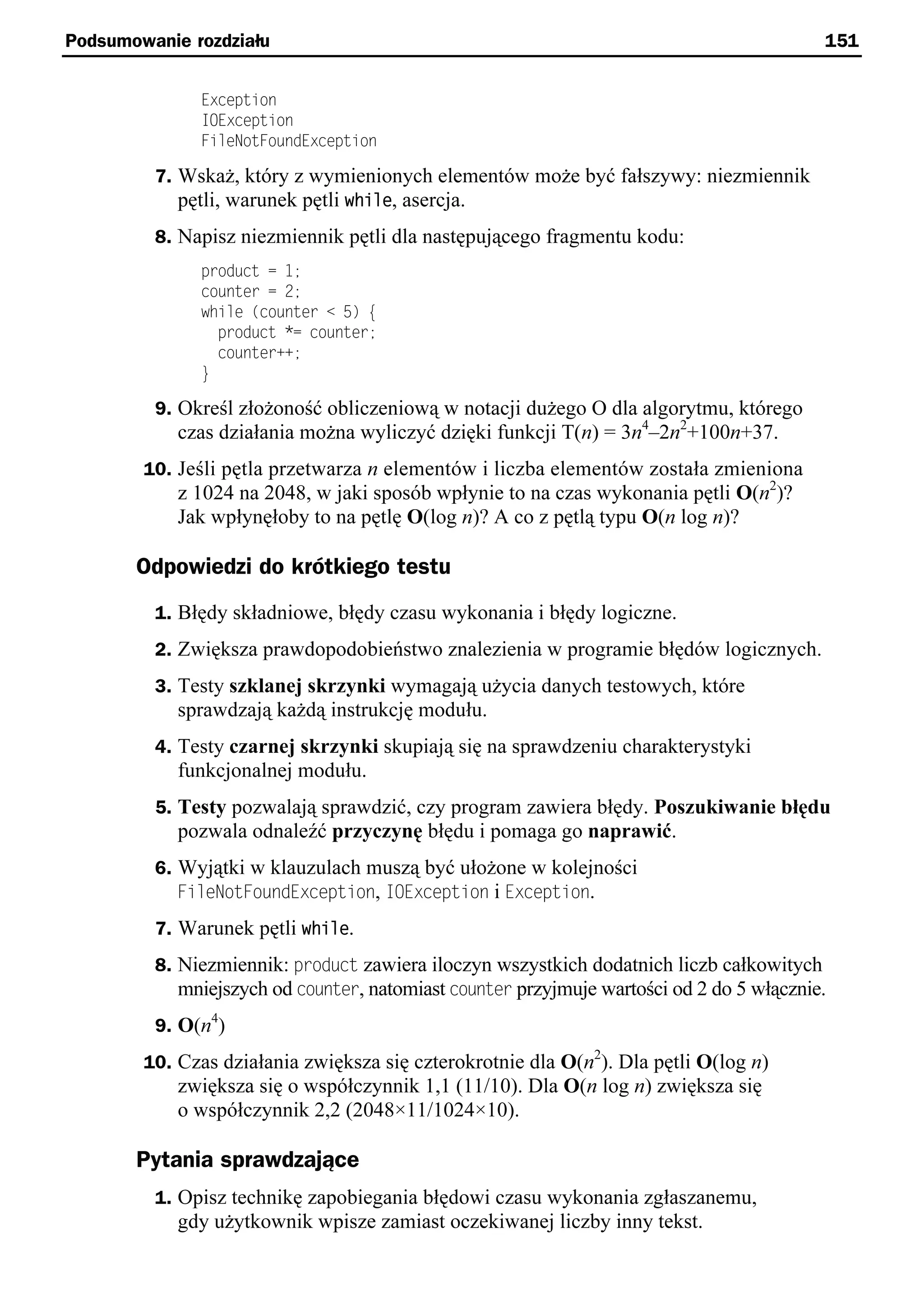 Podsumowanie rozdziału                                                                    151


              Exception
              IOException
              FileNotFoundException

         7. Wskaż, który z wymienionych elementów może być fałszywy: niezmiennik
            pętli, warunek pętli while, asercja.
         8. Napisz niezmiennik pętli dla następującego fragmentu kodu:
              product = 1;
              counter = 2;
              while (counter < 5) e
                product *= counter;
                counter++;
              }

         9. Określ złożoność obliczeniową w notacji dużego O dla algorytmu, którego
            czas działania można wyliczyć dzięki funkcji T(n) = 3n4–2n2+100n+37.
        10. Jeśli pętla przetwarza n elementów i liczba elementów została zmieniona
            z 1024 na 2048, w jaki sposób wpłynie to na czas wykonania pętli O(n2)?
            Jak wpłynęłoby to na pętlę O(log n)? A co z pętlą typu O(n log n)?

       Odpowiedzi do krótkiego testu
         1. Błędy składniowe, błędy czasu wykonania i błędy logiczne.
         2. Zwiększa prawdopodobieństwo znalezienia w programie błędów logicznych.
         3. Testy szklanej skrzynki wymagają użycia danych testowych, które
            sprawdzają każdą instrukcję modułu.
         4. Testy czarnej skrzynki skupiają się na sprawdzeniu charakterystyki
            funkcjonalnej modułu.
         5. Testy pozwalają sprawdzić, czy program zawiera błędy. Poszukiwanie błędu
            pozwala odnaleźć przyczynę błędu i pomaga go naprawić.
         6. Wyjątki w klauzulach muszą być ułożone w kolejności
            FileNotFoundException, IOException i Exception.
         7. Warunek pętli while.
         8. Niezmiennik: product zawiera iloczyn wszystkich dodatnich liczb całkowitych
            mniejszych od counter, natomiast counter przyjmuje wartości od 2 do 5 włącznie.
         9. O(n4)
        10. Czas działania zwiększa się czterokrotnie dla O(n2). Dla pętli O(log n)
            zwiększa się o współczynnik 1,1 (11/10). Dla O(n log n) zwiększa się
            o współczynnik 2,2 (2048×11/1024×10).

       Pytania sprawdzające
         1. Opisz technikę zapobiegania błędowi czasu wykonania zgłaszanemu,
            gdy użytkownik wpisze zamiast oczekiwanej liczby inny tekst.
 