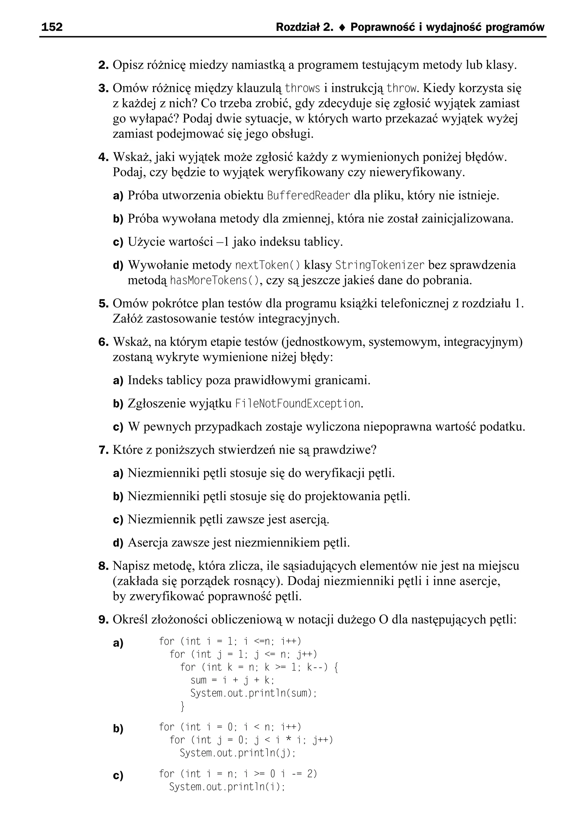 152                                    Rozdział 2. ¨ Poprawność i wydajność programów


      2. Opisz różnicę miedzy namiastką a programem testującym metody lub klasy.
      3. Omów różnicę między klauzulą throws i instrukcją throw. Kiedy korzysta się
        z każdej z nich? Co trzeba zrobić, gdy zdecyduje się zgłosić wyjątek zamiast
        go wyłapać? Podaj dwie sytuacje, w których warto przekazać wyjątek wyżej
        zamiast podejmować się jego obsługi.
      4. Wskaż, jaki wyjątek może zgłosić każdy z wymienionych poniżej błędów.
        Podaj, czy będzie to wyjątek weryfikowany czy nieweryfikowany.
        a) Próba utworzenia obiektu BufferedReader dla pliku, który nie istnieje.
        b) Próba wywołana metody dla zmiennej, która nie został zainicjalizowana.
        c) Użycie wartości –1 jako indeksu tablicy.
        d) Wywołanie metody nextToken() klasy StringTokenizer bez sprawdzenia
           metodą hasMoreTokens(), czy są jeszcze jakieś dane do pobrania.
      5. Omów pokrótce plan testów dla programu książki telefonicznej z rozdziału 1.
        Załóż zastosowanie testów integracyjnych.
      6. Wskaż, na którym etapie testów (jednostkowym, systemowym, integracyjnym)
        zostaną wykryte wymienione niżej błędy:
        a) Indeks tablicy poza prawidłowymi granicami.
        b) Zgłoszenie wyjątku FileNotFoundException.
        c) W pewnych przypadkach zostaje wyliczona niepoprawna wartość podatku.
      7. Które z poniższych stwierdzeń nie są prawdziwe?
        a) Niezmienniki pętli stosuje się do weryfikacji pętli.
        b) Niezmienniki pętli stosuje się do projektowania pętli.
        c) Niezmiennik pętli zawsze jest asercją.
        d) Asercja zawsze jest niezmiennikiem pętli.
      8. Napisz metodę, która zlicza, ile sąsiadujących elementów nie jest na miejscu
        (zakłada się porządek rosnący). Dodaj niezmienniki pętli i inne asercje,
        by zweryfikować poprawność pętli.
      9. Określ złożoności obliczeniową w notacji dużego O dla następujących pętli:
        a)       for (int i = 1; i <=n; i++)
                   for (int = 1; <= n; ++)
                     for (int k = n; k >= 1; k--) e
                       sum = i + + k;
                       System.out.println(sum);
                     }

        b)       for (int i = 0; i < n; i++)
                   for (int = 0; < i * i; ++)
                     System.out.println( );

        c)       for (int i = n; i >= 0 i -= 2)
                   System.out.println(i);
 