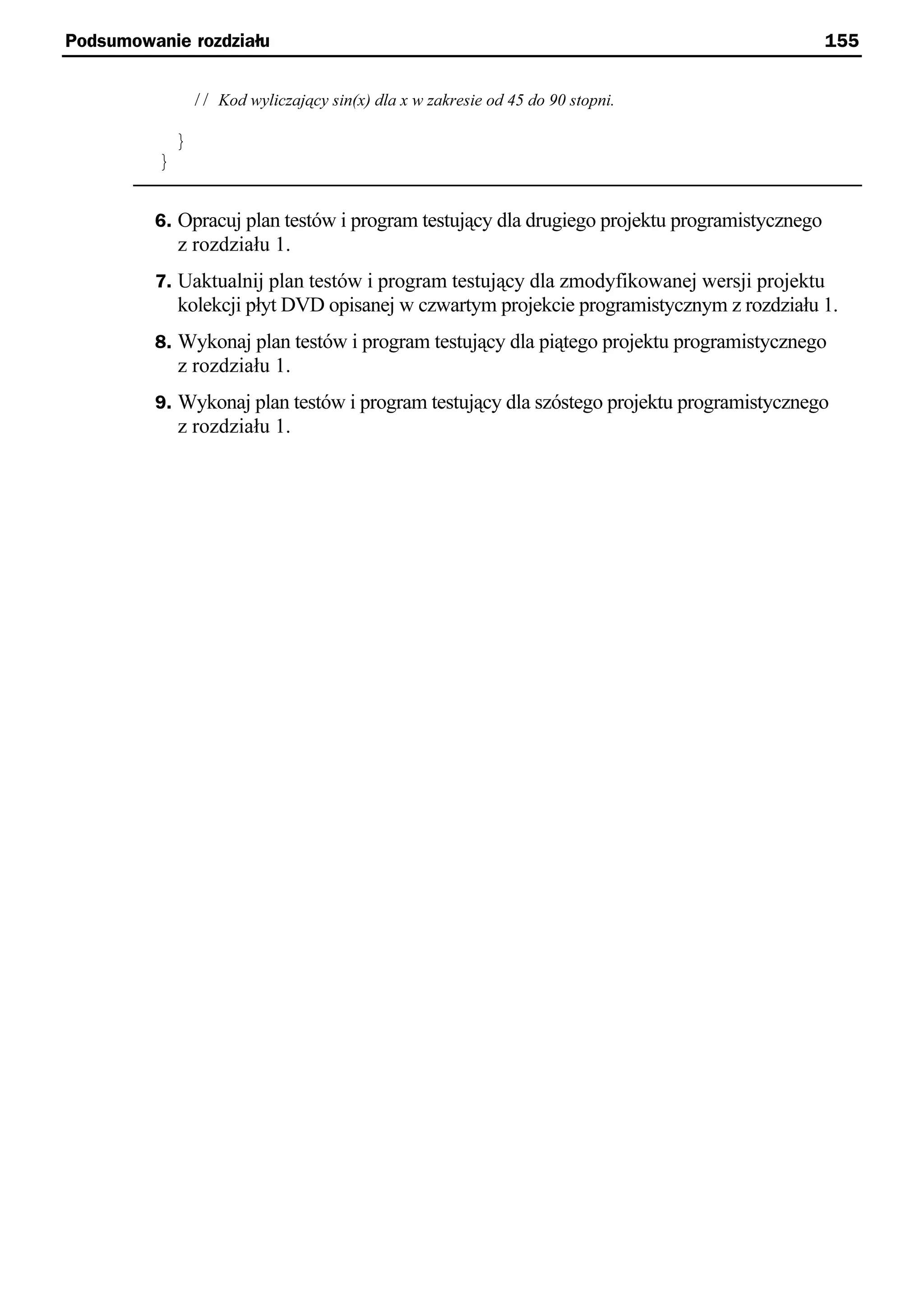 Podsumowanie rozdziału                                                                        155


                  // Kod wyliczający sin(x) dla x w zakresie od 45 do 90 stopni.

              }
          }


         6. Opracuj plan testów i program testujący dla drugiego projektu programistycznego
              z rozdziału 1.
         7. Uaktualnij plan testów i program testujący dla zmodyfikowanej wersji projektu
              kolekcji płyt DVD opisanej w czwartym projekcie programistycznym z rozdziału 1.
         8. Wykonaj plan testów i program testujący dla piątego projektu programistycznego
              z rozdziału 1.
         9. Wykonaj plan testów i program testujący dla szóstego projektu programistycznego
              z rozdziału 1.
 