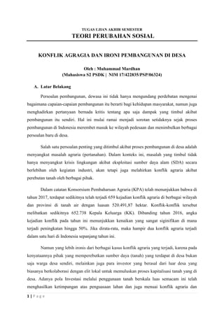 1 | P a g e
TUGAS UJIAN AKHIR SEMESTER
TEORI PERUBAHAN SOSIAL
KONFLIK AGRAGIA DAN IRONI PEMBANGUNAN DI DESA
Oleh : Muhammad Mardhan
(Mahasiswa S2 PSDK | NIM 17/422835/PSP/06324)
A. Latar Belakang
Persoalan pembangunan, dewasa ini tidak hanya mengundang perdebatan mengenai
bagaimana capaian-capaian pembangunan itu berarti bagi kehidupan masyarakat, namun juga
menghadirkan pertanyaan bernada kritis tentang apa saja dampak yang timbul akibat
pembangunan itu sendiri. Hal ini mulai ramai menjadi sorotan setidaknya sejak proses
pembangunan di Indonesia merembet masuk ke wilayah pedesaan dan menimbulkan berbagai
persoalan baru di desa.
Salah satu persoalan penting yang ditimbul akibat proses pembangunan di desa adalah
menyangkut masalah agraria (pertanahan). Dalam konteks ini, masalah yang timbul tidak
hanya menyangkut krisis lingkungan akibat eksploitasi sumber daya alam (SDA) secara
berlebihan oleh kegiatan industri, akan tetapi juga melahirkan konflik agraria akibat
perebutan tanah oleh berbagai pihak.
Dalam catatan Konsorsium Pembaharuan Agraria (KPA) telah menunjukkan bahwa di
tahun 2017, terdapat sedikitnya telah terjadi 659 kejadian konflik agraria di berbagai wilayah
dan provinsi di tanah air dengan luasan 520.491,87 hektar. Konflik-konflik tersebut
melibatkan sedikitnya 652.738 Kepala Keluarga (KK). Dibanding tahun 2016, angka
kejadian konflik pada tahun ini menunjukkan kenaikan yang sangat siginifikan di mana
terjadi peningkatan hingga 50%. Jika dirata-rata, maka hampir dua konflik agraria terjadi
dalam satu hari di Indonesia sepanjang tahun ini.
Namun yang lebih ironis dari berbagai kasus konflik agraria yang terjadi, karena pada
kenyataannya pihak yang memperebutkan sumber daya (tanah) yang terdapat di desa bukan
saja warga desa sendiri, melainkan juga para investor yang berasal dari luar desa yang
biasanya berkolaborasi dengan elit lokal untuk memuluskan proses kapitalisasi tanah yang di
desa. Adanya pola Investasi melalui penggunaan tanah berskala luas semacam ini telah
menghasilkan ketimpangan atas penguasaan lahan dan juga menuai konflik agraria dan
 