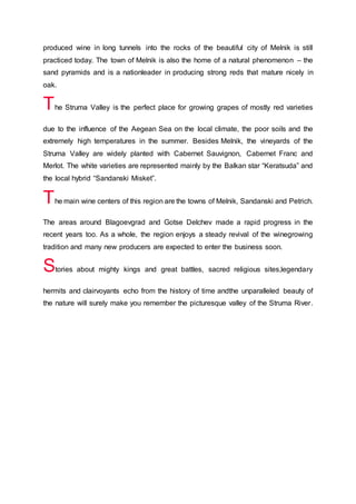 produced wine in long tunnels into the rocks of the beautiful city of Melnik is still
practiced today. The town of Melnik is also the home of a natural phenomenon – the
sand pyramids and is a nationleader in producing strong reds that mature nicely in
oak.
The Struma Valley is the perfect place for growing grapes of mostly red varieties
due to the influence of the Aegean Sea on the local climate, the poor soils and the
extremely high temperatures in the summer. Besides Melnik, the vineyards of the
Struma Valley are widely planted with Cabernet Sauvignon, Cabernet Franc and
Merlot. The white varieties are represented mainly by the Balkan star “Keratsuda” and
the local hybrid “Sandanski Misket”.
The main wine centers of this region are the towns of Melnik, Sandanski and Petrich.
The areas around Blagoevgrad and Gotse Delchev made a rapid progress in the
recent years too. As a whole, the region enjoys a steady revival of the winegrowing
tradition and many new producers are expected to enter the business soon.
Stories about mighty kings and great battles, sacred religious sites,legendary
hermits and clairvoyants echo from the history of time andthe unparalleled beauty of
the nature will surely make you remember the picturesque valley of the Struma River.
 