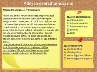 Adesso esercitiamoci noi
Quale Focalizzazione?
 interna fissa
 interna variabile
 interna multipla
 esterna
 zero
Quale Narratore?
 autodiegetico
 allodiegetico
 eterodiegetico palese
 eterodiegetico assente
Alessandro Manzoni, I Promessi sposi
Renzo, alla prima, rimase impicciato. Dopo un lungo
dibattere e cercare insieme, conclusero che i guai
vengono bensì spesso, perché ci si è dato cagione; ma
che la condotta più cauta e più innocente non basta a
tenerli lontani; e che quando vengono, o per colpa o
senza colpa, la fiducia in Dio li raddolcisce, e li rende utili
per una vita migliore. Questa conclusione, benché
trovata da povera gente, c'è parsa così giusta, che
abbiam pensato di metterla qui, come il sugo di tutta la
storia.
La quale, se non v'è dispiaciuta affatto, vogliatene bene
a chi l'ha scritta, e anche un pochino a chi l'ha
raccomodata. Ma se in vece fossimo riusciti ad
annoiarvi, credete che non s'è fatto apposta.
A cura di Anna Rita Vizzari
 