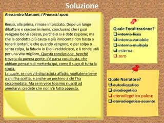 Soluzione
Quale Focalizzazione?
 interna fissa
 interna variabile
 interna multipla
 esterna
 zero
Quale Narratore?
 autodiegetico
 allodiegetico
 eterodiegetico palese
 eterodiegetico assente
Alessandro Manzoni, I Promessi sposi
Renzo, alla prima, rimase impicciato. Dopo un lungo
dibattere e cercare insieme, conclusero che i guai
vengono bensì spesso, perché ci si è dato cagione; ma
che la condotta più cauta e più innocente non basta a
tenerli lontani; e che quando vengono, o per colpa o
senza colpa, la fiducia in Dio li raddolcisce, e li rende utili
per una vita migliore. Questa conclusione, benché
trovata da povera gente, c'è parsa così giusta, che
abbiam pensato di metterla qui, come il sugo di tutta la
storia.
La quale, se non v'è dispiaciuta affatto, vogliatene bene
a chi l'ha scritta, e anche un pochino a chi l'ha
raccomodata. Ma se in vece fossimo riusciti ad
annoiarvi, credete che non s'è fatto apposta.
A cura di Anna Rita Vizzari
 