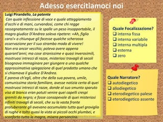 Adesso esercitiamoci noi
Quale Focalizzazione?
 interna fissa
 interna variabile
 interna multipla
 esterna
 zero
Quale Narratore?
 autodiegetico
 allodiegetico
 eterodiegetico palese
 eterodiegetico assente
Luigi Pirandello, La patente
Con quale inflessione di voce e quale atteggiamento
d'occhi e di mani, curvandosi, come chi regge
rassegnatamente su le spalle un peso insopportabile, il
magro giudice D'Andrea soleva ripetere: «Ah, figlio
caro!» a chiunque gli facesse qualche scherzosa
osservazione per il suo strambo modo di vivere!
Non era ancor vecchio; poteva avere appena
quarant'anni; ma cose stranissime e quasi inverosimili,
mostruosi intrecci di razze, misteriosi travagli di secoli
bisognava immaginare per giungere a una qualche
approssimativa spiegazione di quel prodotto umano che
si chiamava il giudice D'Andrea.
E pareva ch'egli, oltre che della sua povera, umile,
comunissima storia familiare, avesse notizia certa di quei
mostruosi intrecci di razze, donde al suo smunto sparuto
viso di bianco eran potuti venire quei capelli crespi
gremiti da negro; e fosse consapevole di quei misteriosi
infiniti travagli di secoli, che su la vasta fronte
protuberante gli avevano accumulato tutto quel groviglio
di rughe e tolto quasi la vista ai piccoli occhi plumbei, e
sconforto tutta la magra, misera personcina.A cura di Anna Rita Vizzari
 